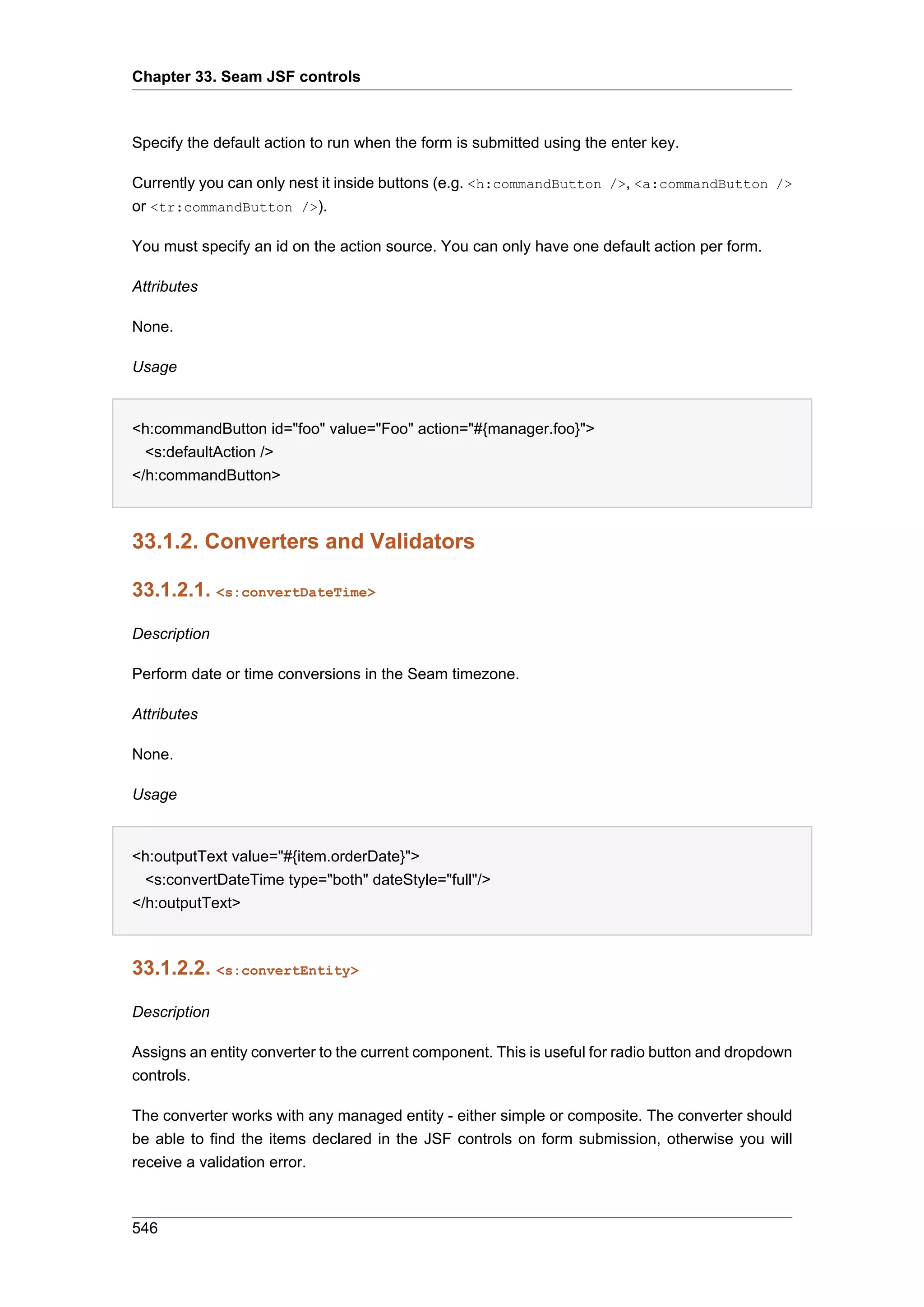 Chapter 33. Seam JSF controls



Specify the default action to run when the form is submitted using the enter key.

Currently you can only nest it inside buttons (e.g. <h:commandButton />, <a:commandButton />
or <tr:commandButton />).

You must specify an id on the action source. You can only have one default action per form.

Attributes

None.

Usage


<h:commandButton id="foo" value="Foo" action="#{manager.foo}">
  <s:defaultAction />
</h:commandButton>



33.1.2. Converters and Validators

33.1.2.1. <s:convertDateTime>

Description

Perform date or time conversions in the Seam timezone.

Attributes

None.

Usage


<h:outputText value="#{item.orderDate}">
  <s:convertDateTime type="both" dateStyle="full"/>
</h:outputText>



33.1.2.2. <s:convertEntity>

Description

Assigns an entity converter to the current component. This is useful for radio button and dropdown
controls.

The converter works with any managed entity - either simple or composite. The converter should
be able to find the items declared in the JSF controls on form submission, otherwise you will
receive a validation error.



546
 