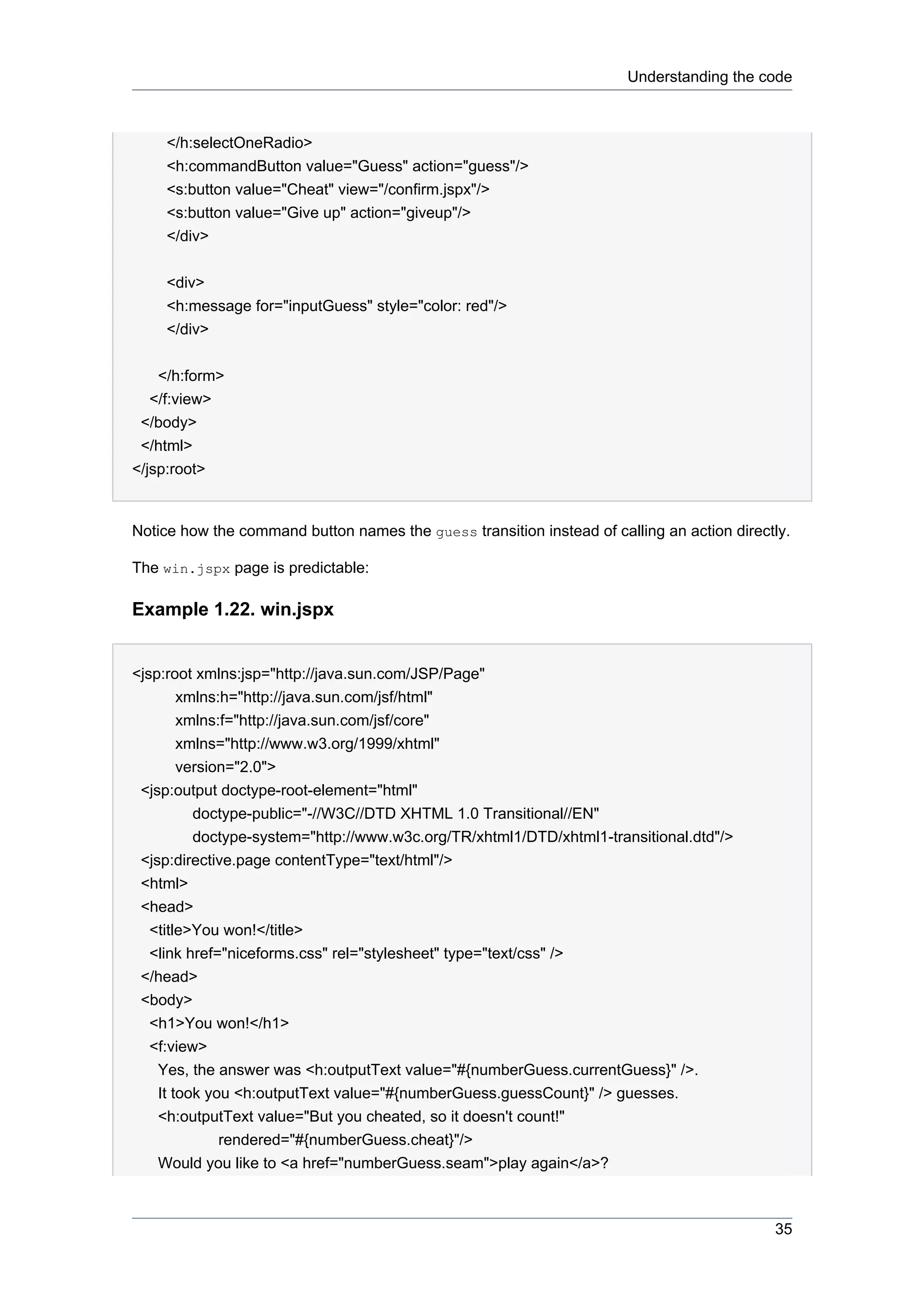 Understanding the code



    </h:selectOneRadio>
    <h:commandButton value="Guess" action="guess"/>
    <s:button value="Cheat" view="/confirm.jspx"/>
    <s:button value="Give up" action="giveup"/>
    </div>


    <div>
    <h:message for="inputGuess" style="color: red"/>
    </div>


    </h:form>
   </f:view>
 </body>
 </html>
</jsp:root>


Notice how the command button names the guess transition instead of calling an action directly.

The win.jspx page is predictable:

Example 1.22. win.jspx


<jsp:root xmlns:jsp="http://java.sun.com/JSP/Page"
       xmlns:h="http://java.sun.com/jsf/html"
       xmlns:f="http://java.sun.com/jsf/core"
       xmlns="http://www.w3.org/1999/xhtml"
       version="2.0">
 <jsp:output doctype-root-element="html"
         doctype-public="-//W3C//DTD XHTML 1.0 Transitional//EN"
         doctype-system="http://www.w3c.org/TR/xhtml1/DTD/xhtml1-transitional.dtd"/>
 <jsp:directive.page contentType="text/html"/>
 <html>
 <head>
  <title>You won!</title>
  <link href="niceforms.css" rel="stylesheet" type="text/css" />
 </head>
 <body>
  <h1>You won!</h1>
  <f:view>
   Yes, the answer was <h:outputText value="#{numberGuess.currentGuess}" />.
   It took you <h:outputText value="#{numberGuess.guessCount}" /> guesses.
   <h:outputText value="But you cheated, so it doesn't count!"
             rendered="#{numberGuess.cheat}"/>
   Would you like to <a href="numberGuess.seam">play again</a>?



                                                                                            35
 
