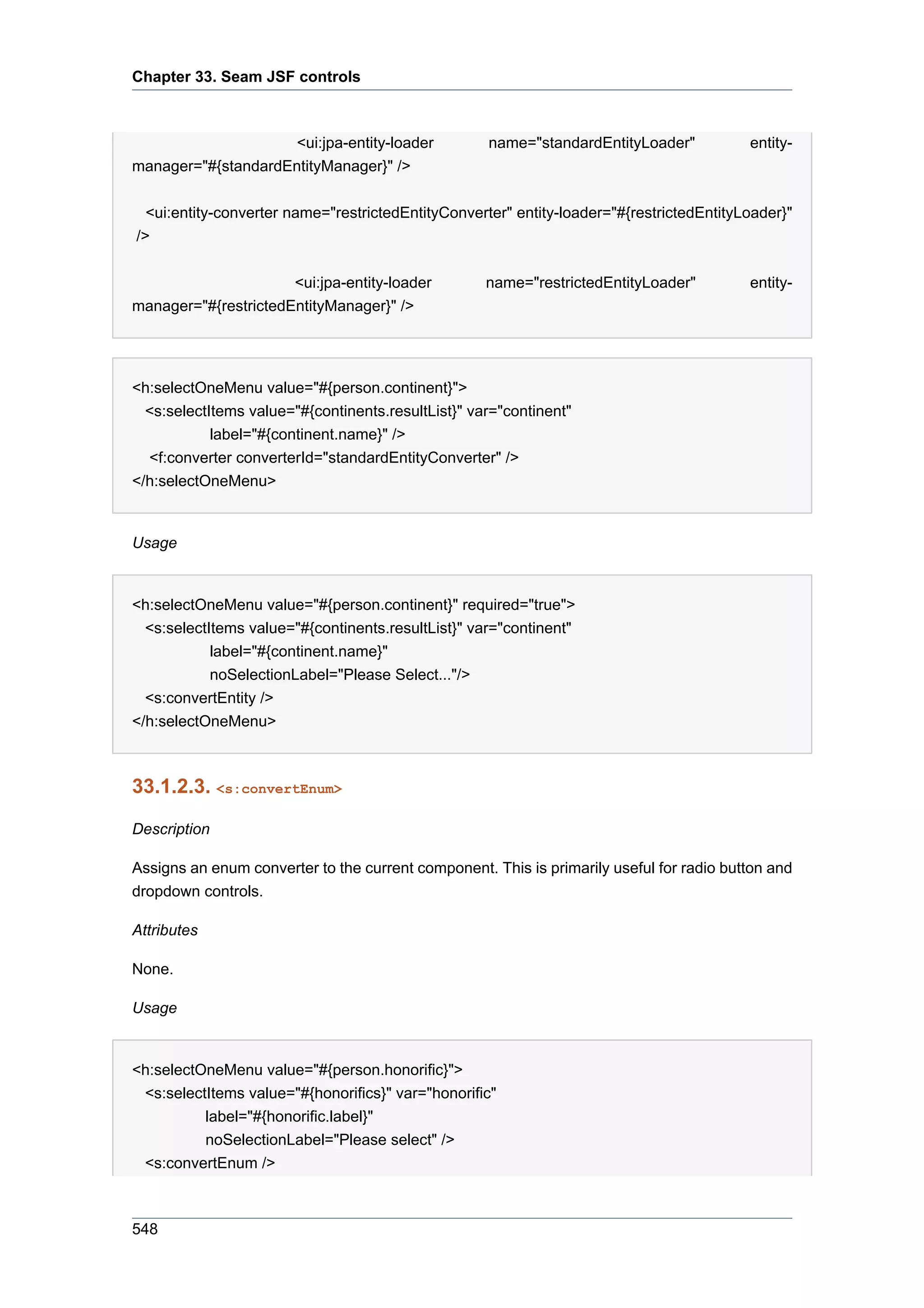 Chapter 33. Seam JSF controls



                     <ui:jpa-entity-loader          name="standardEntityLoader"           entity-
manager="#{standardEntityManager}" />


  <ui:entity-converter name="restrictedEntityConverter" entity-loader="#{restrictedEntityLoader}"
/>


                      <ui:jpa-entity-loader         name="restrictedEntityLoader"         entity-
manager="#{restrictedEntityManager}" />




<h:selectOneMenu value="#{person.continent}">
  <s:selectItems value="#{continents.resultList}" var="continent"
            label="#{continent.name}" />
  <f:converter converterId="standardEntityConverter" />
</h:selectOneMenu>


Usage


<h:selectOneMenu value="#{person.continent}" required="true">
  <s:selectItems value="#{continents.resultList}" var="continent"
            label="#{continent.name}"
            noSelectionLabel="Please Select..."/>
  <s:convertEntity />
</h:selectOneMenu>



33.1.2.3. <s:convertEnum>

Description

Assigns an enum converter to the current component. This is primarily useful for radio button and
dropdown controls.

Attributes

None.

Usage


<h:selectOneMenu value="#{person.honorific}">
 <s:selectItems value="#{honorifics}" var="honorific"
          label="#{honorific.label}"
          noSelectionLabel="Please select" />
 <s:convertEnum />



548
 