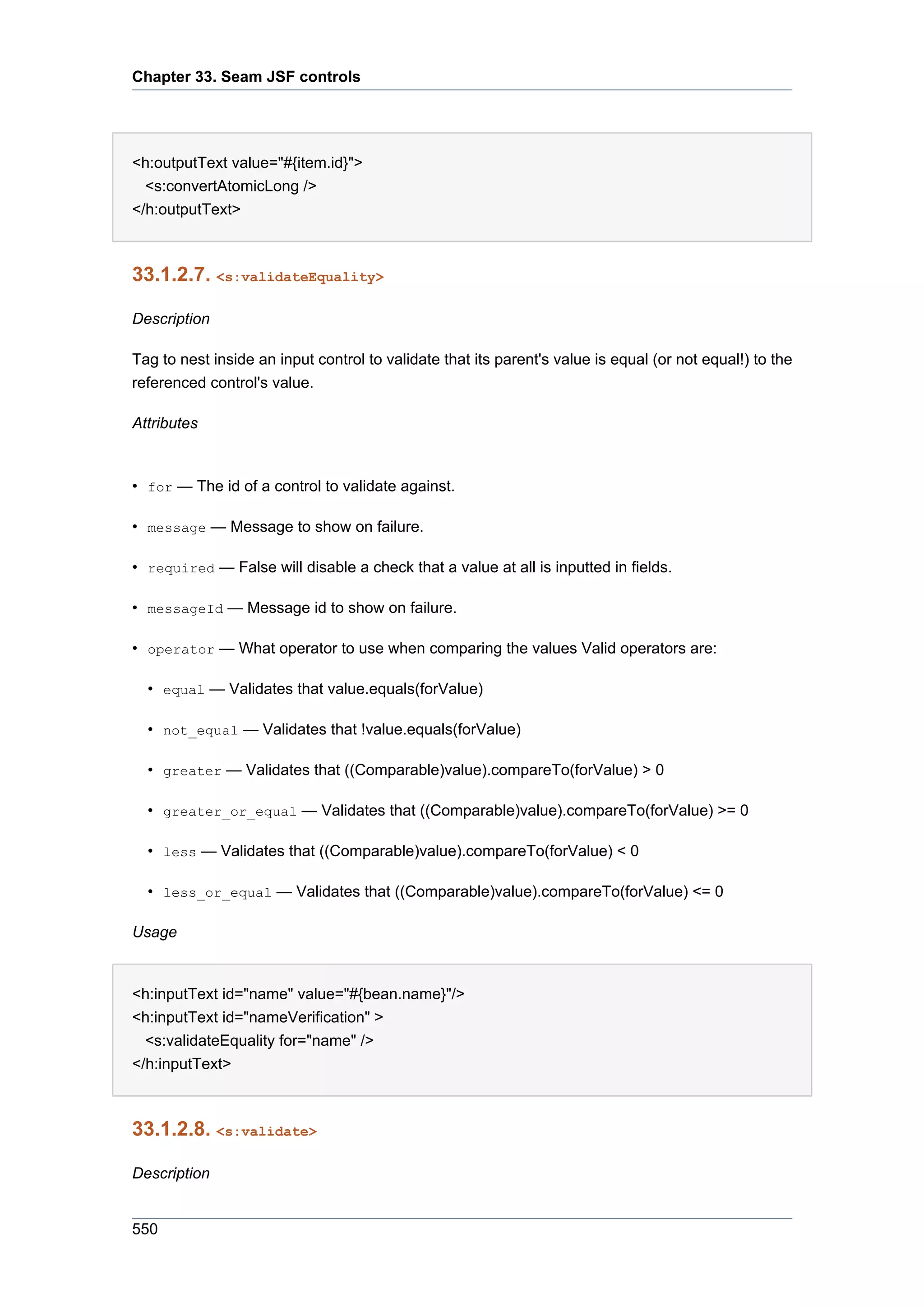 Chapter 33. Seam JSF controls




<h:outputText value="#{item.id}">
  <s:convertAtomicLong />
</h:outputText>



33.1.2.7. <s:validateEquality>

Description

Tag to nest inside an input control to validate that its parent's value is equal (or not equal!) to the
referenced control's value.

Attributes



• for — The id of a control to validate against.

• message — Message to show on failure.

• required — False will disable a check that a value at all is inputted in fields.

• messageId — Message id to show on failure.

• operator — What operator to use when comparing the values Valid operators are:

  • equal — Validates that value.equals(forValue)

  • not_equal — Validates that !value.equals(forValue)

  • greater — Validates that ((Comparable)value).compareTo(forValue) > 0

  • greater_or_equal — Validates that ((Comparable)value).compareTo(forValue) >= 0

  • less — Validates that ((Comparable)value).compareTo(forValue) < 0

  • less_or_equal — Validates that ((Comparable)value).compareTo(forValue) <= 0

Usage


<h:inputText id="name" value="#{bean.name}"/>
<h:inputText id="nameVerification" >
  <s:validateEquality for="name" />
</h:inputText>



33.1.2.8. <s:validate>

Description


550
 