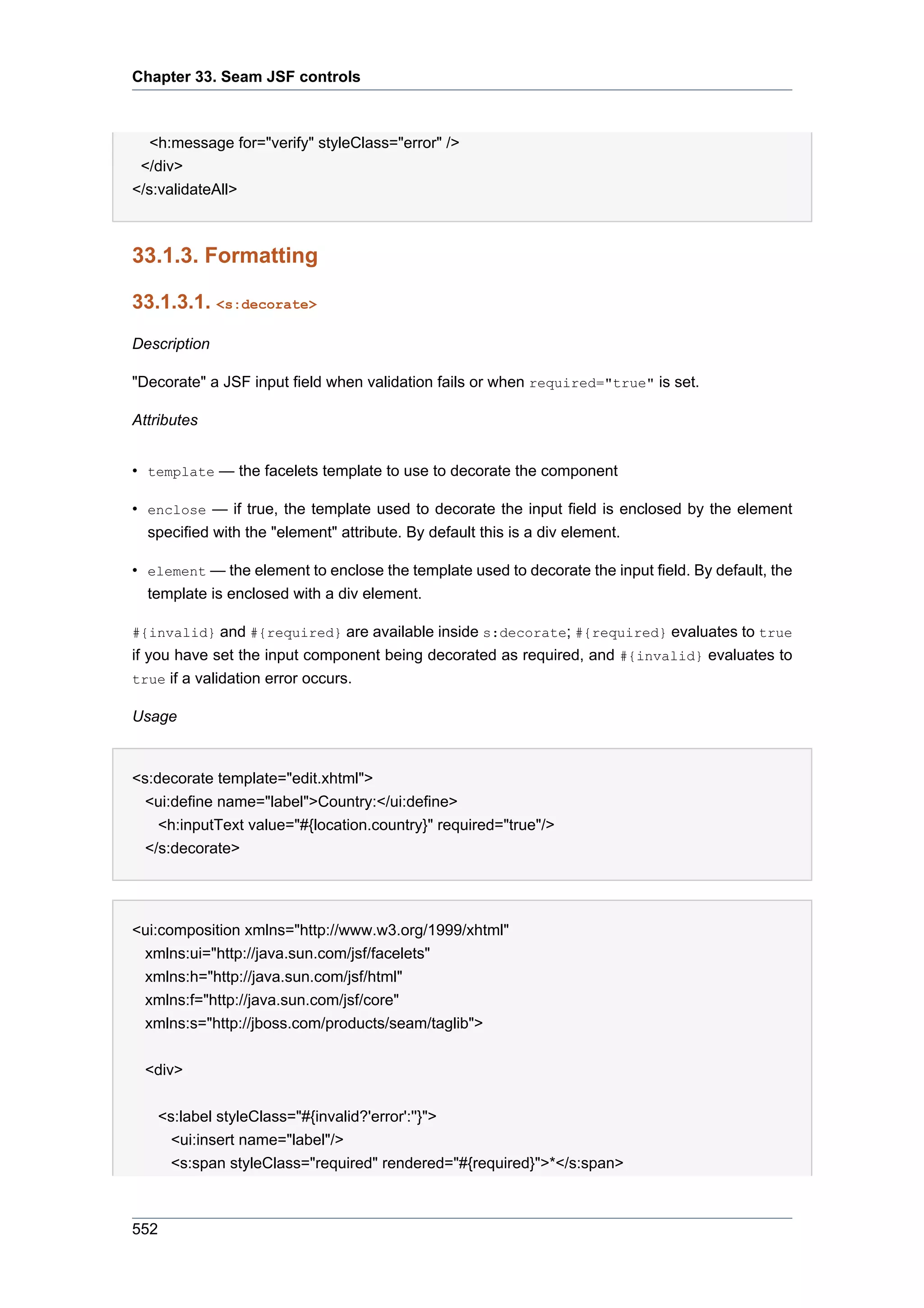 Chapter 33. Seam JSF controls



   <h:message for="verify" styleClass="error" />
 </div>
</s:validateAll>



33.1.3. Formatting

33.1.3.1. <s:decorate>

Description

"Decorate" a JSF input field when validation fails or when required="true" is set.

Attributes


• template — the facelets template to use to decorate the component

• enclose — if true, the template used to decorate the input field is enclosed by the element
  specified with the "element" attribute. By default this is a div element.

• element — the element to enclose the template used to decorate the input field. By default, the
  template is enclosed with a div element.

#{invalid} and #{required} are available inside s:decorate; #{required} evaluates to true
if you have set the input component being decorated as required, and #{invalid} evaluates to
true if a validation error occurs.

Usage


<s:decorate template="edit.xhtml">
  <ui:define name="label">Country:</ui:define>
    <h:inputText value="#{location.country}" required="true"/>
  </s:decorate>




<ui:composition xmlns="http://www.w3.org/1999/xhtml"
 xmlns:ui="http://java.sun.com/jsf/facelets"
 xmlns:h="http://java.sun.com/jsf/html"
 xmlns:f="http://java.sun.com/jsf/core"
 xmlns:s="http://jboss.com/products/seam/taglib">


 <div>


   <s:label styleClass="#{invalid?'error':''}">
     <ui:insert name="label"/>
     <s:span styleClass="required" rendered="#{required}">*</s:span>



552
 
