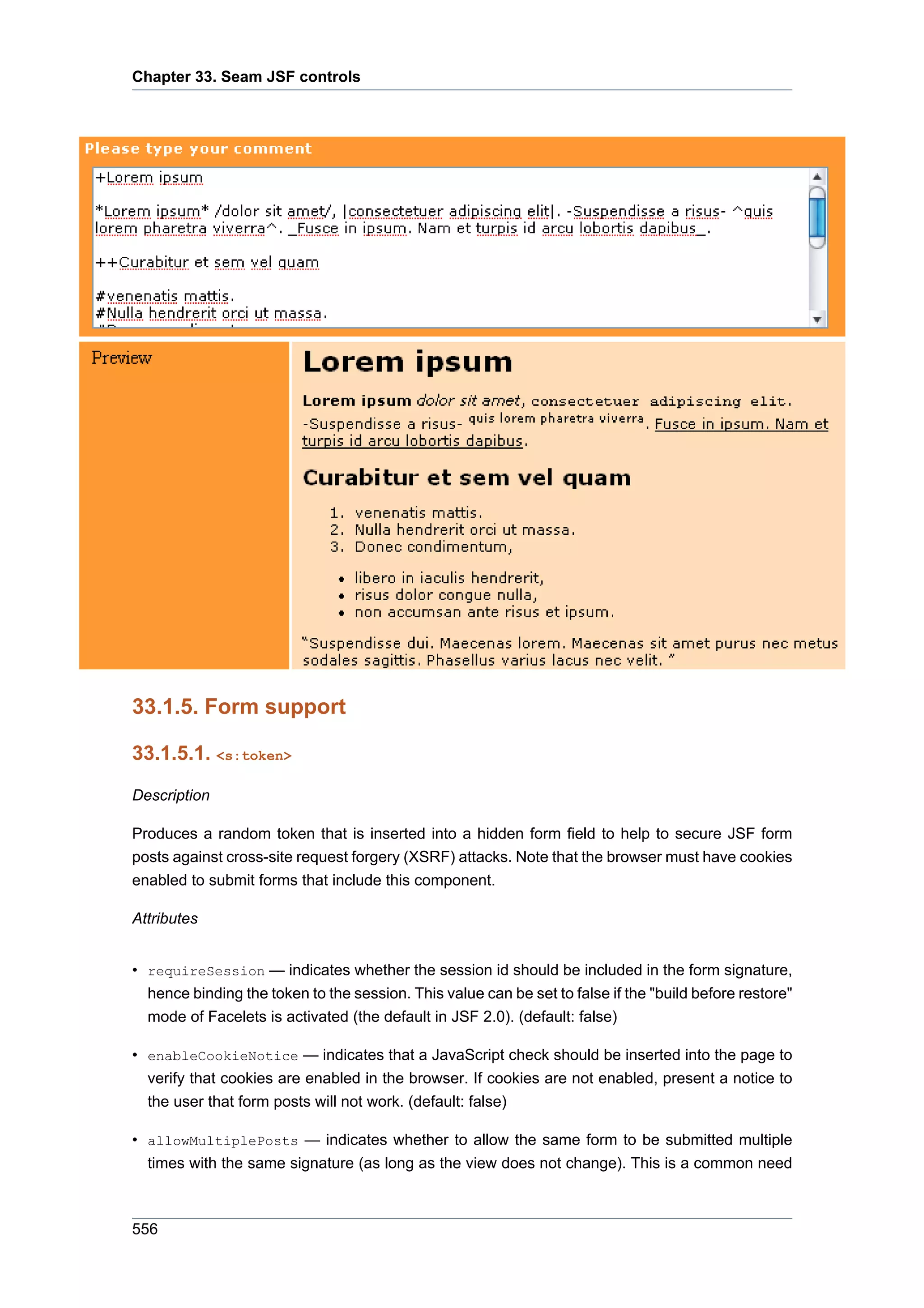 Chapter 33. Seam JSF controls




33.1.5. Form support

33.1.5.1. <s:token>

Description

Produces a random token that is inserted into a hidden form field to help to secure JSF form
posts against cross-site request forgery (XSRF) attacks. Note that the browser must have cookies
enabled to submit forms that include this component.

Attributes


• requireSession — indicates whether the session id should be included in the form signature,
  hence binding the token to the session. This value can be set to false if the "build before restore"
  mode of Facelets is activated (the default in JSF 2.0). (default: false)

• enableCookieNotice — indicates that a JavaScript check should be inserted into the page to
  verify that cookies are enabled in the browser. If cookies are not enabled, present a notice to
  the user that form posts will not work. (default: false)

• allowMultiplePosts — indicates whether to allow the same form to be submitted multiple
  times with the same signature (as long as the view does not change). This is a common need



556
 