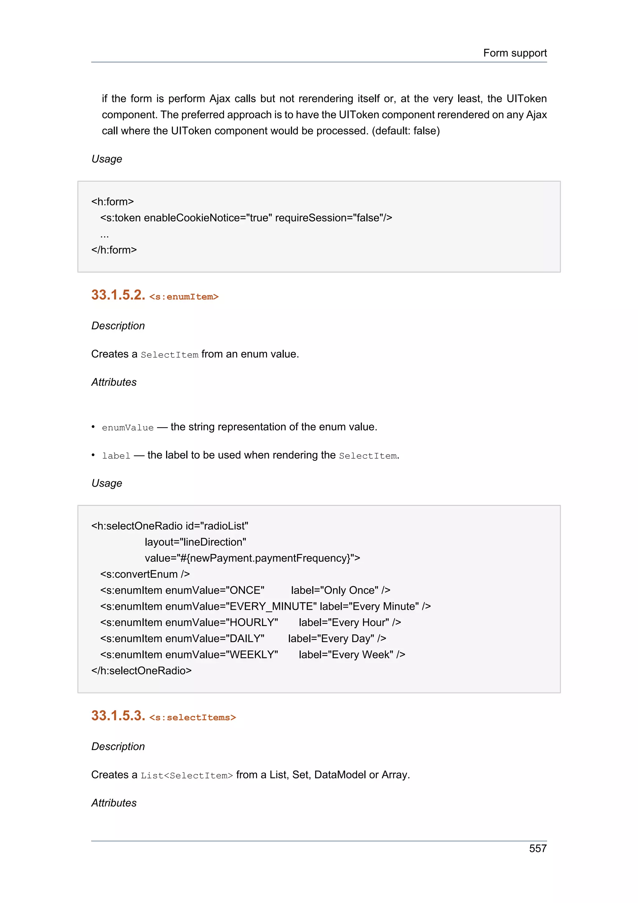 Form support



  if the form is perform Ajax calls but not rerendering itself or, at the very least, the UIToken
  component. The preferred approach is to have the UIToken component rerendered on any Ajax
  call where the UIToken component would be processed. (default: false)

Usage


<h:form>
  <s:token enableCookieNotice="true" requireSession="false"/>
  ...
</h:form>



33.1.5.2. <s:enumItem>

Description

Creates a SelectItem from an enum value.

Attributes



• enumValue — the string representation of the enum value.

• label — the label to be used when rendering the SelectItem.

Usage


<h:selectOneRadio id="radioList"
           layout="lineDirection"
           value="#{newPayment.paymentFrequency}">
  <s:convertEnum />
  <s:enumItem enumValue="ONCE"       label="Only Once" />
  <s:enumItem enumValue="EVERY_MINUTE" label="Every Minute" />
  <s:enumItem enumValue="HOURLY"       label="Every Hour" />
  <s:enumItem enumValue="DAILY"     label="Every Day" />
  <s:enumItem enumValue="WEEKLY"       label="Every Week" />
</h:selectOneRadio>



33.1.5.3. <s:selectItems>

Description

Creates a List<SelectItem> from a List, Set, DataModel or Array.

Attributes



                                                                                             557
 