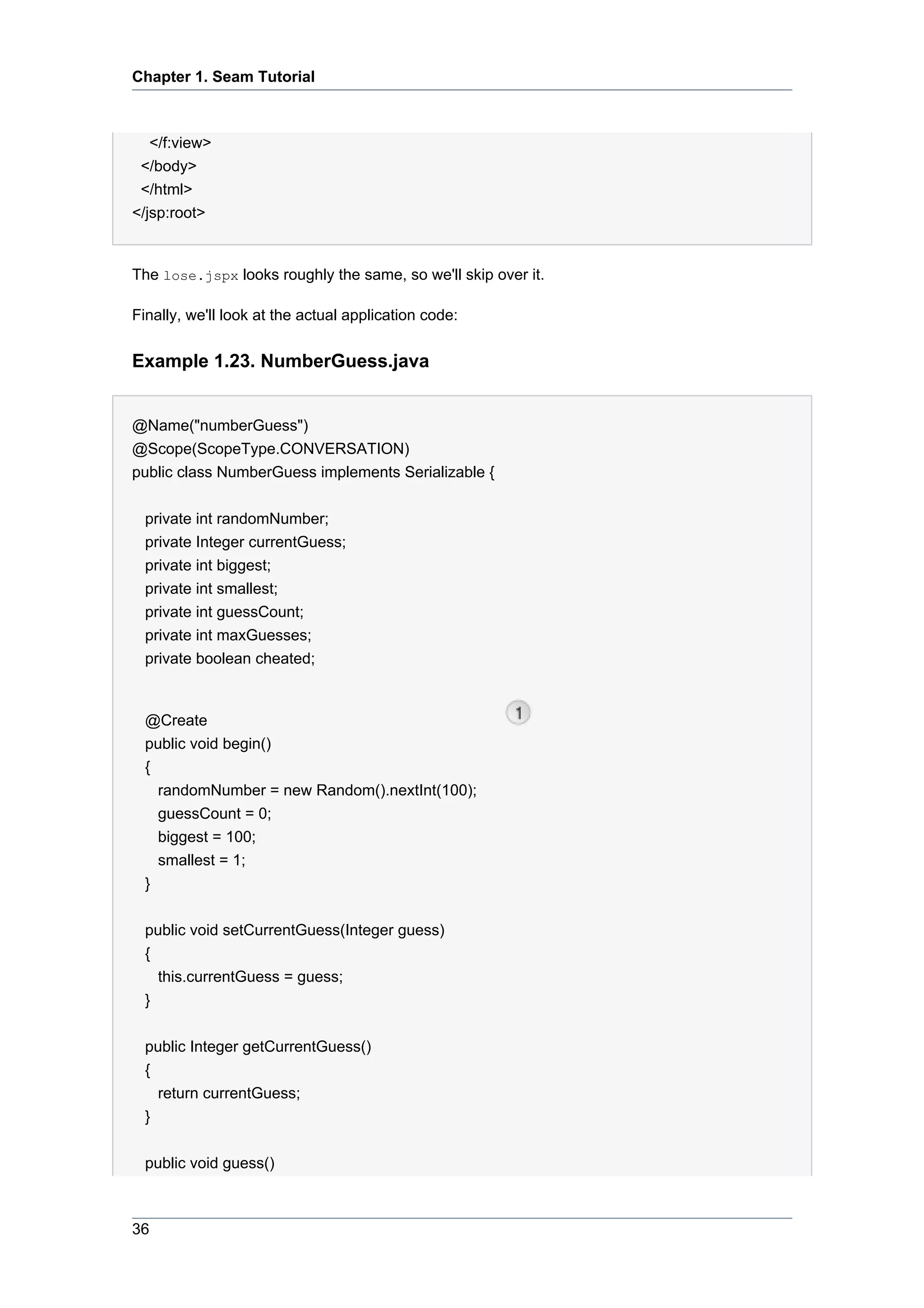 Chapter 1. Seam Tutorial



   </f:view>
 </body>
 </html>
</jsp:root>


The lose.jspx looks roughly the same, so we'll skip over it.

Finally, we'll look at the actual application code:


Example 1.23. NumberGuess.java


@Name("numberGuess")
@Scope(ScopeType.CONVERSATION)
public class NumberGuess implements Serializable {


  private int randomNumber;
  private Integer currentGuess;
  private int biggest;
  private int smallest;
  private int guessCount;
  private int maxGuesses;
  private boolean cheated;


  @Create
  public void begin()
  {
    randomNumber = new Random().nextInt(100);
    guessCount = 0;
    biggest = 100;
    smallest = 1;
  }

  public void setCurrentGuess(Integer guess)
  {
    this.currentGuess = guess;
  }


  public Integer getCurrentGuess()
  {
    return currentGuess;
  }


  public void guess()



36
 