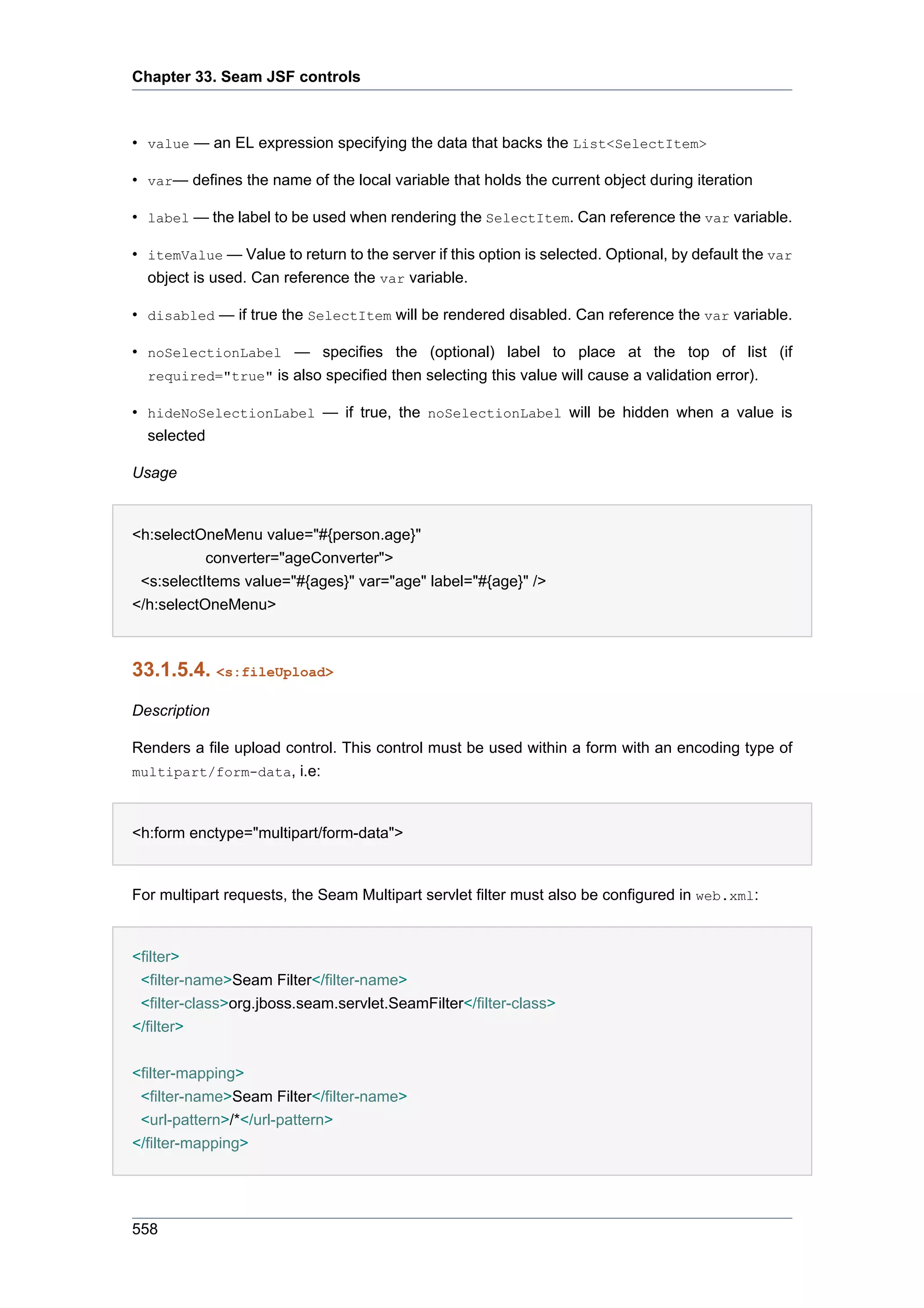 Chapter 33. Seam JSF controls



• value — an EL expression specifying the data that backs the List<SelectItem>

• var— defines the name of the local variable that holds the current object during iteration

• label — the label to be used when rendering the SelectItem. Can reference the var variable.

• itemValue — Value to return to the server if this option is selected. Optional, by default the var
  object is used. Can reference the var variable.

• disabled — if true the SelectItem will be rendered disabled. Can reference the var variable.

• noSelectionLabel — specifies the (optional) label to place at the top of list (if
  required="true" is also specified then selecting this value will cause a validation error).

• hideNoSelectionLabel — if true, the noSelectionLabel will be hidden when a value is
  selected

Usage


<h:selectOneMenu value="#{person.age}"
           converter="ageConverter">
 <s:selectItems value="#{ages}" var="age" label="#{age}" />
</h:selectOneMenu>



33.1.5.4. <s:fileUpload>
Description

Renders a file upload control. This control must be used within a form with an encoding type of
multipart/form-data, i.e:



<h:form enctype="multipart/form-data">


For multipart requests, the Seam Multipart servlet filter must also be configured in web.xml:


<filter>
 <filter-name>Seam Filter</filter-name>
 <filter-class>org.jboss.seam.servlet.SeamFilter</filter-class>
</filter>


<filter-mapping>
 <filter-name>Seam Filter</filter-name>
 <url-pattern>/*</url-pattern>
</filter-mapping>




558
 