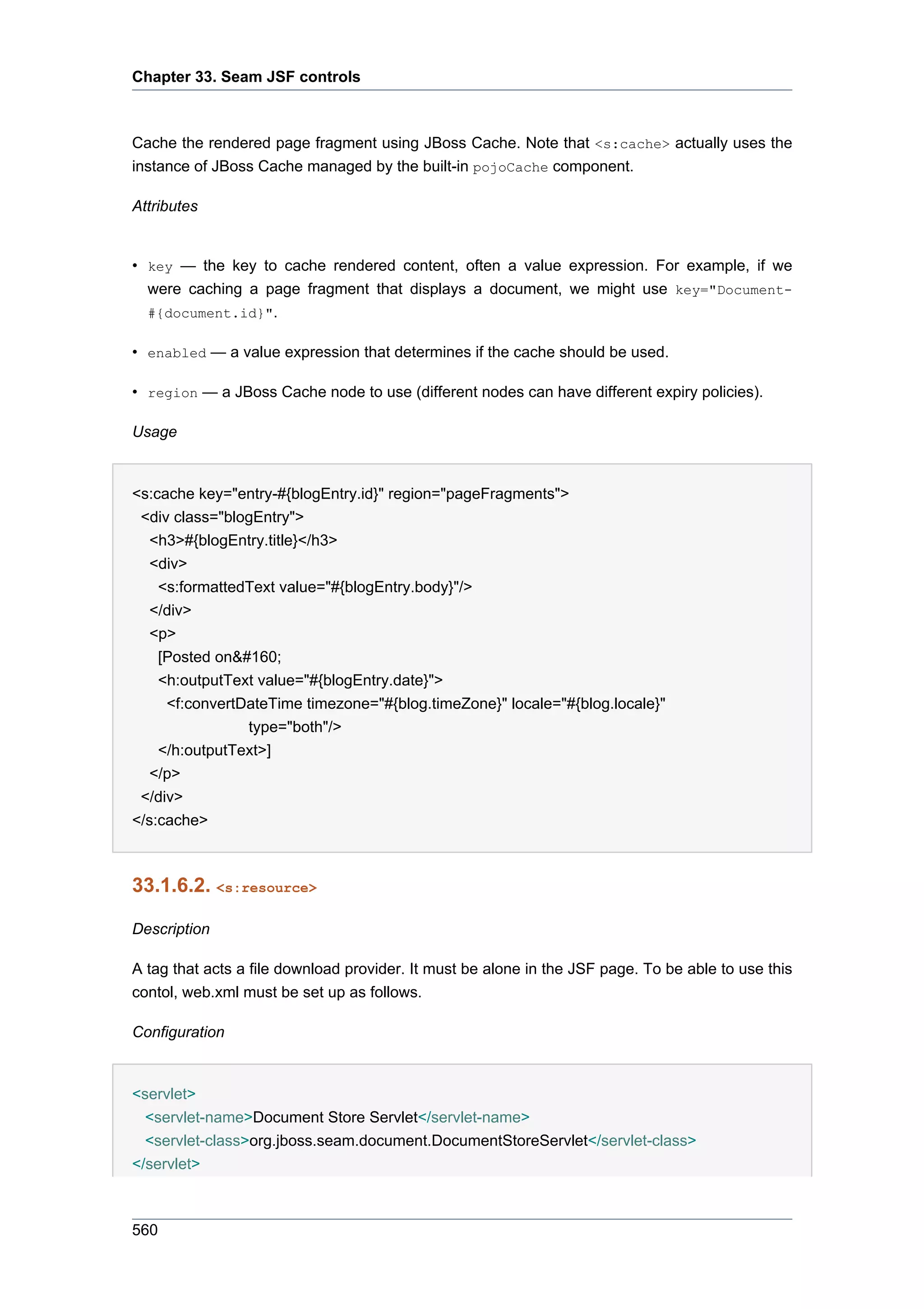 Chapter 33. Seam JSF controls



Cache the rendered page fragment using JBoss Cache. Note that <s:cache> actually uses the
instance of JBoss Cache managed by the built-in pojoCache component.

Attributes


• key — the key to cache rendered content, often a value expression. For example, if we
  were caching a page fragment that displays a document, we might use key="Document-
  #{document.id}".

• enabled — a value expression that determines if the cache should be used.

• region — a JBoss Cache node to use (different nodes can have different expiry policies).

Usage


<s:cache key="entry-#{blogEntry.id}" region="pageFragments">
 <div class="blogEntry">
   <h3>#{blogEntry.title}</h3>
   <div>
    <s:formattedText value="#{blogEntry.body}"/>
   </div>
   <p>
    [Posted on&#160;
    <h:outputText value="#{blogEntry.date}">
     <f:convertDateTime timezone="#{blog.timeZone}" locale="#{blog.locale}"
                type="both"/>
    </h:outputText>]
   </p>
 </div>
</s:cache>



33.1.6.2. <s:resource>

Description

A tag that acts a file download provider. It must be alone in the JSF page. To be able to use this
contol, web.xml must be set up as follows.

Configuration


<servlet>
  <servlet-name>Document Store Servlet</servlet-name>
  <servlet-class>org.jboss.seam.document.DocumentStoreServlet</servlet-class>
</servlet>



560
 