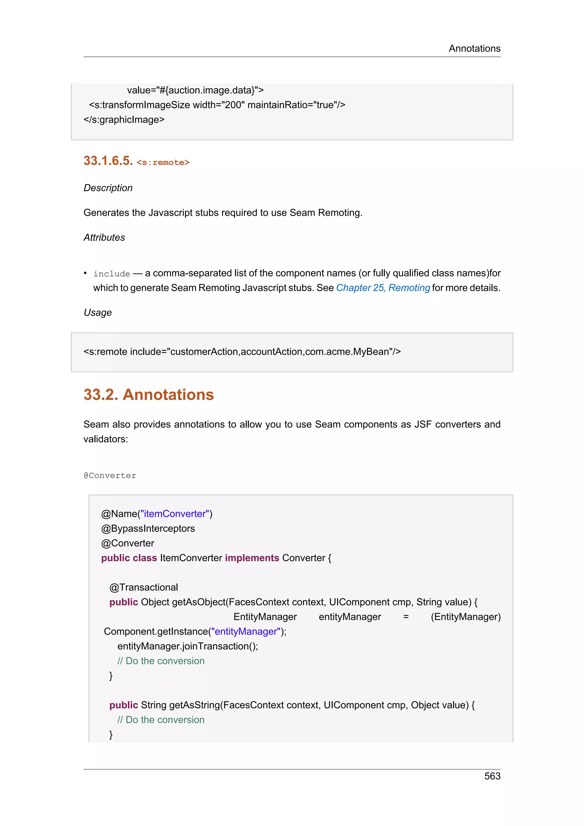 Annotations



          value="#{auction.image.data}">
 <s:transformImageSize width="200" maintainRatio="true"/>
</s:graphicImage>



33.1.6.5. <s:remote>

Description

Generates the Javascript stubs required to use Seam Remoting.

Attributes


• include — a comma-separated list of the component names (or fully qualified class names)for
  which to generate Seam Remoting Javascript stubs. See Chapter 25, Remoting for more details.

Usage


<s:remote include="customerAction,accountAction,com.acme.MyBean"/>



33.2. Annotations
Seam also provides annotations to allow you to use Seam components as JSF converters and
validators:


@Converter



    @Name("itemConverter")
    @BypassInterceptors
    @Converter
    public class ItemConverter implements Converter {

     @Transactional
     public Object getAsObject(FacesContext context, UIComponent cmp, String value) {
                                EntityManager     entityManager    =      (EntityManager)
    Component.getInstance("entityManager");
       entityManager.joinTransaction();
       // Do the conversion
     }


      public String getAsString(FacesContext context, UIComponent cmp, Object value) {
        // Do the conversion
      }



                                                                                          563
 