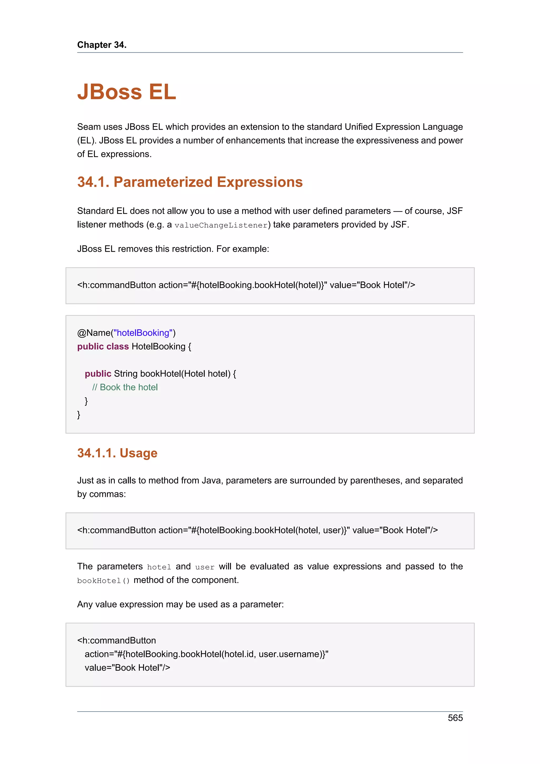 Chapter 34.




JBoss EL
Seam uses JBoss EL which provides an extension to the standard Unified Expression Language
(EL). JBoss EL provides a number of enhancements that increase the expressiveness and power
of EL expressions.


34.1. Parameterized Expressions
Standard EL does not allow you to use a method with user defined parameters — of course, JSF
listener methods (e.g. a valueChangeListener) take parameters provided by JSF.

JBoss EL removes this restriction. For example:


<h:commandButton action="#{hotelBooking.bookHotel(hotel)}" value="Book Hotel"/>




@Name("hotelBooking")
public class HotelBooking {


    public String bookHotel(Hotel hotel) {
      // Book the hotel
    }
}



34.1.1. Usage

Just as in calls to method from Java, parameters are surrounded by parentheses, and separated
by commas:


<h:commandButton action="#{hotelBooking.bookHotel(hotel, user)}" value="Book Hotel"/>


The parameters hotel and user will be evaluated as value expressions and passed to the
bookHotel() method of the component.

Any value expression may be used as a parameter:


<h:commandButton
 action="#{hotelBooking.bookHotel(hotel.id, user.username)}"
 value="Book Hotel"/>




                                                                                         565
 