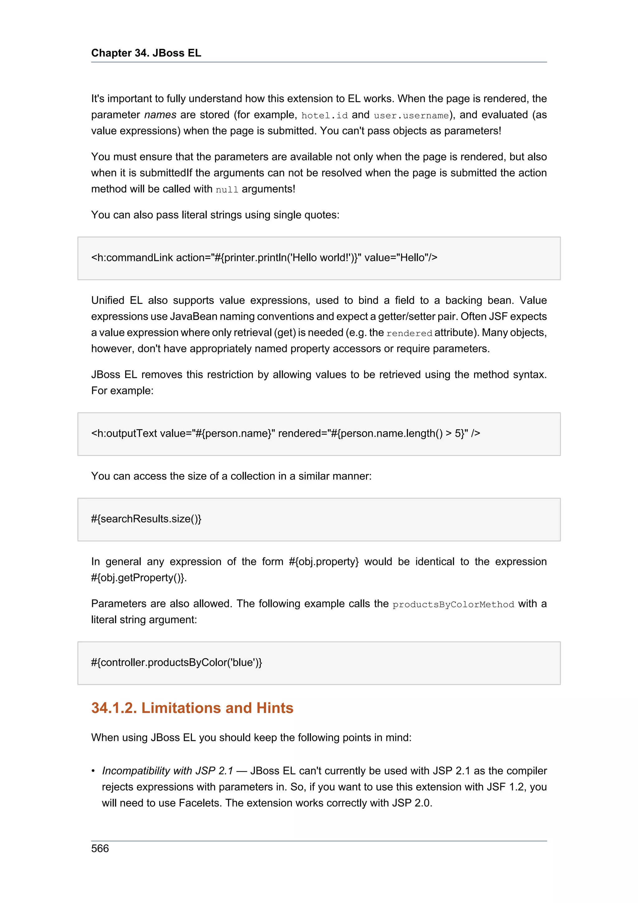 Chapter 34. JBoss EL



It's important to fully understand how this extension to EL works. When the page is rendered, the
parameter names are stored (for example, hotel.id and user.username), and evaluated (as
value expressions) when the page is submitted. You can't pass objects as parameters!

You must ensure that the parameters are available not only when the page is rendered, but also
when it is submittedIf the arguments can not be resolved when the page is submitted the action
method will be called with null arguments!

You can also pass literal strings using single quotes:


<h:commandLink action="#{printer.println('Hello world!')}" value="Hello"/>


Unified EL also supports value expressions, used to bind a field to a backing bean. Value
expressions use JavaBean naming conventions and expect a getter/setter pair. Often JSF expects
a value expression where only retrieval (get) is needed (e.g. the rendered attribute). Many objects,
however, don't have appropriately named property accessors or require parameters.

JBoss EL removes this restriction by allowing values to be retrieved using the method syntax.
For example:


<h:outputText value="#{person.name}" rendered="#{person.name.length() > 5}" />


You can access the size of a collection in a similar manner:


#{searchResults.size()}


In general any expression of the form #{obj.property} would be identical to the expression
#{obj.getProperty()}.

Parameters are also allowed. The following example calls the productsByColorMethod with a
literal string argument:


#{controller.productsByColor('blue')}



34.1.2. Limitations and Hints
When using JBoss EL you should keep the following points in mind:


• Incompatibility with JSP 2.1 — JBoss EL can't currently be used with JSP 2.1 as the compiler
  rejects expressions with parameters in. So, if you want to use this extension with JSF 1.2, you
  will need to use Facelets. The extension works correctly with JSP 2.0.



566
 