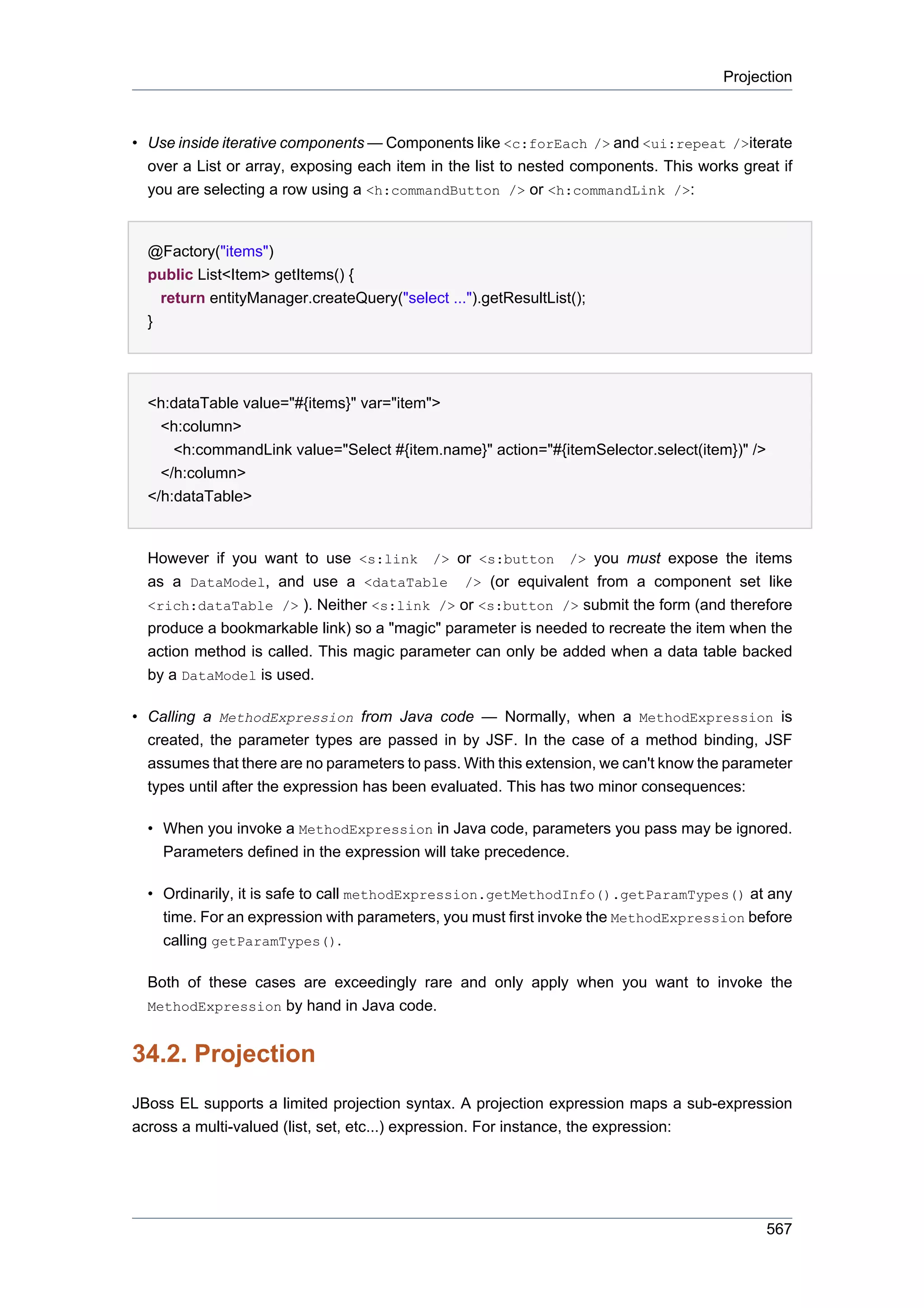 Projection



• Use inside iterative components — Components like <c:forEach /> and <ui:repeat />iterate
  over a List or array, exposing each item in the list to nested components. This works great if
  you are selecting a row using a <h:commandButton /> or <h:commandLink />:


  @Factory("items")
  public List<Item> getItems() {
    return entityManager.createQuery("select ...").getResultList();
  }




  <h:dataTable value="#{items}" var="item">
    <h:column>
      <h:commandLink value="Select #{item.name}" action="#{itemSelector.select(item})" />
    </h:column>
  </h:dataTable>


  However if you want to use <s:link /> or <s:button /> you must expose the items
  as a DataModel, and use a <dataTable /> (or equivalent from a component set like
  <rich:dataTable /> ). Neither <s:link /> or <s:button /> submit the form (and therefore
  produce a bookmarkable link) so a "magic" parameter is needed to recreate the item when the
  action method is called. This magic parameter can only be added when a data table backed
  by a DataModel is used.

• Calling a MethodExpression from Java code — Normally, when a MethodExpression is
  created, the parameter types are passed in by JSF. In the case of a method binding, JSF
  assumes that there are no parameters to pass. With this extension, we can't know the parameter
  types until after the expression has been evaluated. This has two minor consequences:

  • When you invoke a MethodExpression in Java code, parameters you pass may be ignored.
    Parameters defined in the expression will take precedence.

  • Ordinarily, it is safe to call methodExpression.getMethodInfo().getParamTypes() at any
    time. For an expression with parameters, you must first invoke the MethodExpression before
    calling getParamTypes().

  Both of these cases are exceedingly rare and only apply when you want to invoke the
  MethodExpression by hand in Java code.


34.2. Projection
JBoss EL supports a limited projection syntax. A projection expression maps a sub-expression
across a multi-valued (list, set, etc...) expression. For instance, the expression:




                                                                                            567
 