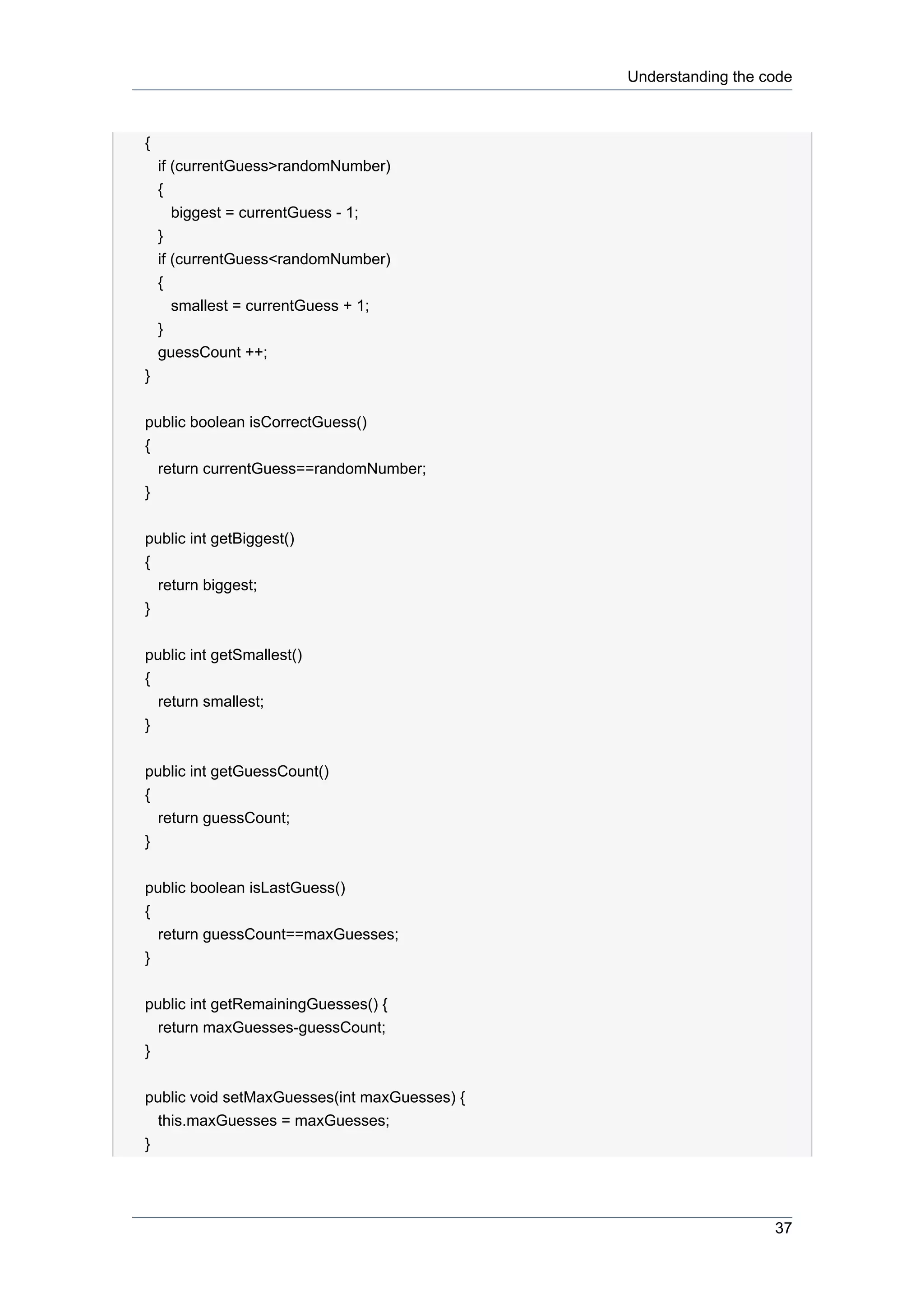 Understanding the code



{
    if (currentGuess>randomNumber)
    {
       biggest = currentGuess - 1;
    }
    if (currentGuess<randomNumber)
    {
       smallest = currentGuess + 1;
    }
    guessCount ++;
}


public boolean isCorrectGuess()
{
  return currentGuess==randomNumber;
}


public int getBiggest()
{
  return biggest;
}


public int getSmallest()
{
  return smallest;
}


public int getGuessCount()
{
  return guessCount;
}


public boolean isLastGuess()
{
  return guessCount==maxGuesses;
}


public int getRemainingGuesses() {
  return maxGuesses-guessCount;
}


public void setMaxGuesses(int maxGuesses) {
  this.maxGuesses = maxGuesses;
}




                                                                 37
 