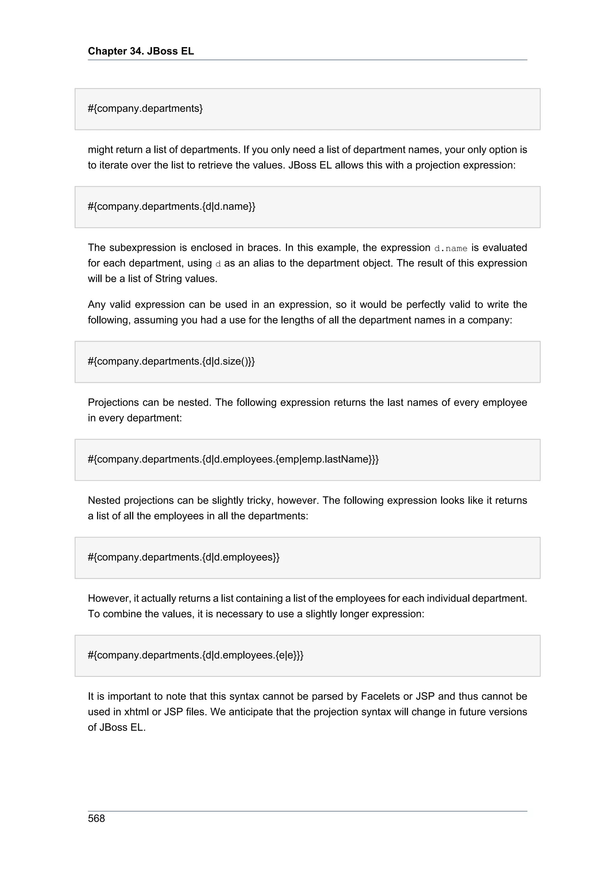 Chapter 34. JBoss EL




#{company.departments}


might return a list of departments. If you only need a list of department names, your only option is
to iterate over the list to retrieve the values. JBoss EL allows this with a projection expression:


#{company.departments.{d|d.name}}


The subexpression is enclosed in braces. In this example, the expression d.name is evaluated
for each department, using d as an alias to the department object. The result of this expression
will be a list of String values.

Any valid expression can be used in an expression, so it would be perfectly valid to write the
following, assuming you had a use for the lengths of all the department names in a company:


#{company.departments.{d|d.size()}}


Projections can be nested. The following expression returns the last names of every employee
in every department:


#{company.departments.{d|d.employees.{emp|emp.lastName}}}


Nested projections can be slightly tricky, however. The following expression looks like it returns
a list of all the employees in all the departments:


#{company.departments.{d|d.employees}}


However, it actually returns a list containing a list of the employees for each individual department.
To combine the values, it is necessary to use a slightly longer expression:


#{company.departments.{d|d.employees.{e|e}}}


It is important to note that this syntax cannot be parsed by Facelets or JSP and thus cannot be
used in xhtml or JSP files. We anticipate that the projection syntax will change in future versions
of JBoss EL.




568
 