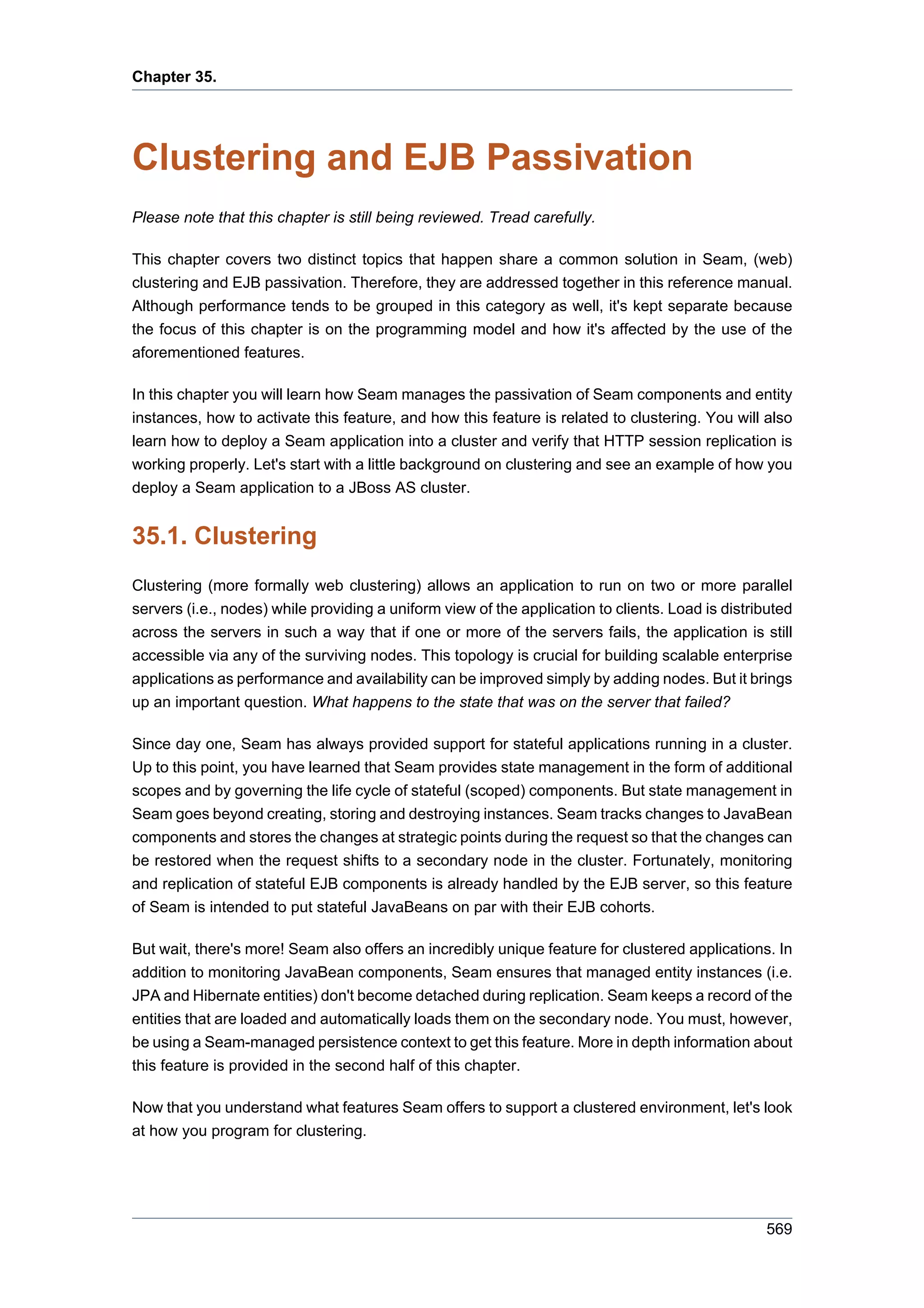 Chapter 35.




Clustering and EJB Passivation
Please note that this chapter is still being reviewed. Tread carefully.

This chapter covers two distinct topics that happen share a common solution in Seam, (web)
clustering and EJB passivation. Therefore, they are addressed together in this reference manual.
Although performance tends to be grouped in this category as well, it's kept separate because
the focus of this chapter is on the programming model and how it's affected by the use of the
aforementioned features.

In this chapter you will learn how Seam manages the passivation of Seam components and entity
instances, how to activate this feature, and how this feature is related to clustering. You will also
learn how to deploy a Seam application into a cluster and verify that HTTP session replication is
working properly. Let's start with a little background on clustering and see an example of how you
deploy a Seam application to a JBoss AS cluster.


35.1. Clustering
Clustering (more formally web clustering) allows an application to run on two or more parallel
servers (i.e., nodes) while providing a uniform view of the application to clients. Load is distributed
across the servers in such a way that if one or more of the servers fails, the application is still
accessible via any of the surviving nodes. This topology is crucial for building scalable enterprise
applications as performance and availability can be improved simply by adding nodes. But it brings
up an important question. What happens to the state that was on the server that failed?

Since day one, Seam has always provided support for stateful applications running in a cluster.
Up to this point, you have learned that Seam provides state management in the form of additional
scopes and by governing the life cycle of stateful (scoped) components. But state management in
Seam goes beyond creating, storing and destroying instances. Seam tracks changes to JavaBean
components and stores the changes at strategic points during the request so that the changes can
be restored when the request shifts to a secondary node in the cluster. Fortunately, monitoring
and replication of stateful EJB components is already handled by the EJB server, so this feature
of Seam is intended to put stateful JavaBeans on par with their EJB cohorts.

But wait, there's more! Seam also offers an incredibly unique feature for clustered applications. In
addition to monitoring JavaBean components, Seam ensures that managed entity instances (i.e.
JPA and Hibernate entities) don't become detached during replication. Seam keeps a record of the
entities that are loaded and automatically loads them on the secondary node. You must, however,
be using a Seam-managed persistence context to get this feature. More in depth information about
this feature is provided in the second half of this chapter.

Now that you understand what features Seam offers to support a clustered environment, let's look
at how you program for clustering.




                                                                                                  569
 