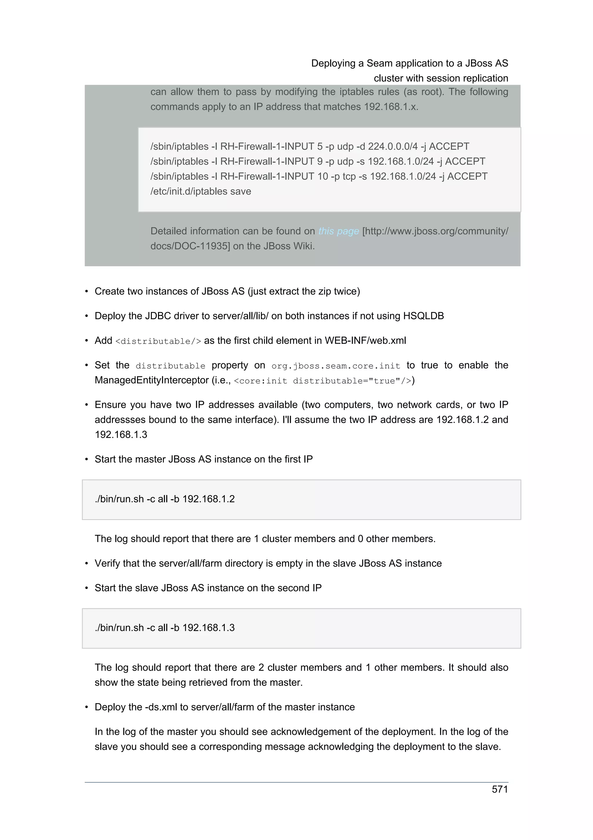 Deploying a Seam application to a JBoss AS
                                                               cluster with session replication
               can allow them to pass by modifying the iptables rules (as root). The following
               commands apply to an IP address that matches 192.168.1.x.


               /sbin/iptables -I RH-Firewall-1-INPUT 5 -p udp -d 224.0.0.0/4 -j ACCEPT
               /sbin/iptables -I RH-Firewall-1-INPUT 9 -p udp -s 192.168.1.0/24 -j ACCEPT
               /sbin/iptables -I RH-Firewall-1-INPUT 10 -p tcp -s 192.168.1.0/24 -j ACCEPT
               /etc/init.d/iptables save


               Detailed information can be found on this page [http://www.jboss.org/community/
               docs/DOC-11935] on the JBoss Wiki.



• Create two instances of JBoss AS (just extract the zip twice)

• Deploy the JDBC driver to server/all/lib/ on both instances if not using HSQLDB

• Add <distributable/> as the first child element in WEB-INF/web.xml

• Set the distributable property on org.jboss.seam.core.init to true to enable the
  ManagedEntityInterceptor (i.e., <core:init distributable="true"/>)

• Ensure you have two IP addresses available (two computers, two network cards, or two IP
  addressses bound to the same interface). I'll assume the two IP address are 192.168.1.2 and
  192.168.1.3

• Start the master JBoss AS instance on the first IP


  ./bin/run.sh -c all -b 192.168.1.2


  The log should report that there are 1 cluster members and 0 other members.

• Verify that the server/all/farm directory is empty in the slave JBoss AS instance

• Start the slave JBoss AS instance on the second IP


  ./bin/run.sh -c all -b 192.168.1.3


  The log should report that there are 2 cluster members and 1 other members. It should also
  show the state being retrieved from the master.

• Deploy the -ds.xml to server/all/farm of the master instance

  In the log of the master you should see acknowledgement of the deployment. In the log of the
  slave you should see a corresponding message acknowledging the deployment to the slave.



                                                                                             571
 