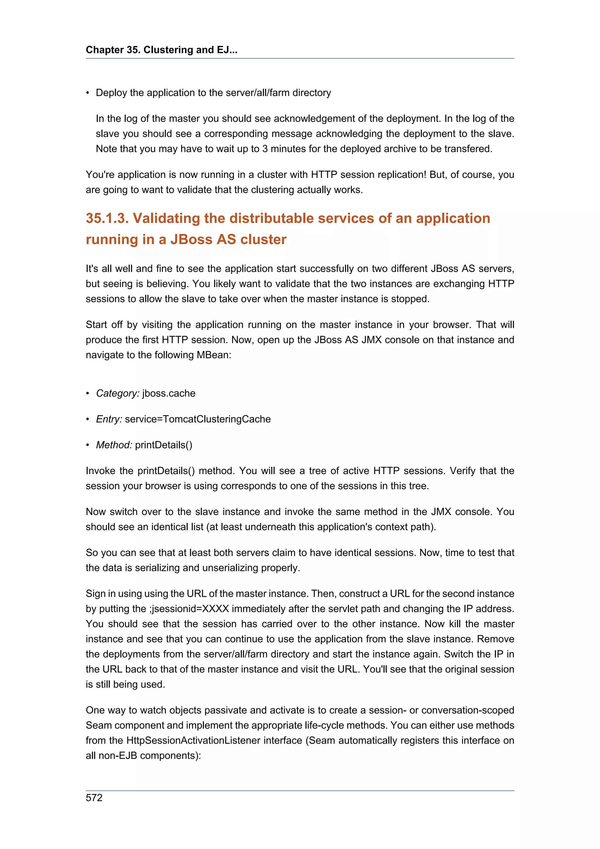 Chapter 35. Clustering and EJ...



• Deploy the application to the server/all/farm directory

  In the log of the master you should see acknowledgement of the deployment. In the log of the
  slave you should see a corresponding message acknowledging the deployment to the slave.
  Note that you may have to wait up to 3 minutes for the deployed archive to be transfered.

You're application is now running in a cluster with HTTP session replication! But, of course, you
are going to want to validate that the clustering actually works.

35.1.3. Validating the distributable services of an application
running in a JBoss AS cluster
It's all well and fine to see the application start successfully on two different JBoss AS servers,
but seeing is believing. You likely want to validate that the two instances are exchanging HTTP
sessions to allow the slave to take over when the master instance is stopped.

Start off by visiting the application running on the master instance in your browser. That will
produce the first HTTP session. Now, open up the JBoss AS JMX console on that instance and
navigate to the following MBean:


• Category: jboss.cache

• Entry: service=TomcatClusteringCache

• Method: printDetails()

Invoke the printDetails() method. You will see a tree of active HTTP sessions. Verify that the
session your browser is using corresponds to one of the sessions in this tree.

Now switch over to the slave instance and invoke the same method in the JMX console. You
should see an identical list (at least underneath this application's context path).

So you can see that at least both servers claim to have identical sessions. Now, time to test that
the data is serializing and unserializing properly.

Sign in using using the URL of the master instance. Then, construct a URL for the second instance
by putting the ;jsessionid=XXXX immediately after the servlet path and changing the IP address.
You should see that the session has carried over to the other instance. Now kill the master
instance and see that you can continue to use the application from the slave instance. Remove
the deployments from the server/all/farm directory and start the instance again. Switch the IP in
the URL back to that of the master instance and visit the URL. You'll see that the original session
is still being used.

One way to watch objects passivate and activate is to create a session- or conversation-scoped
Seam component and implement the appropriate life-cycle methods. You can either use methods
from the HttpSessionActivationListener interface (Seam automatically registers this interface on
all non-EJB components):



572
 