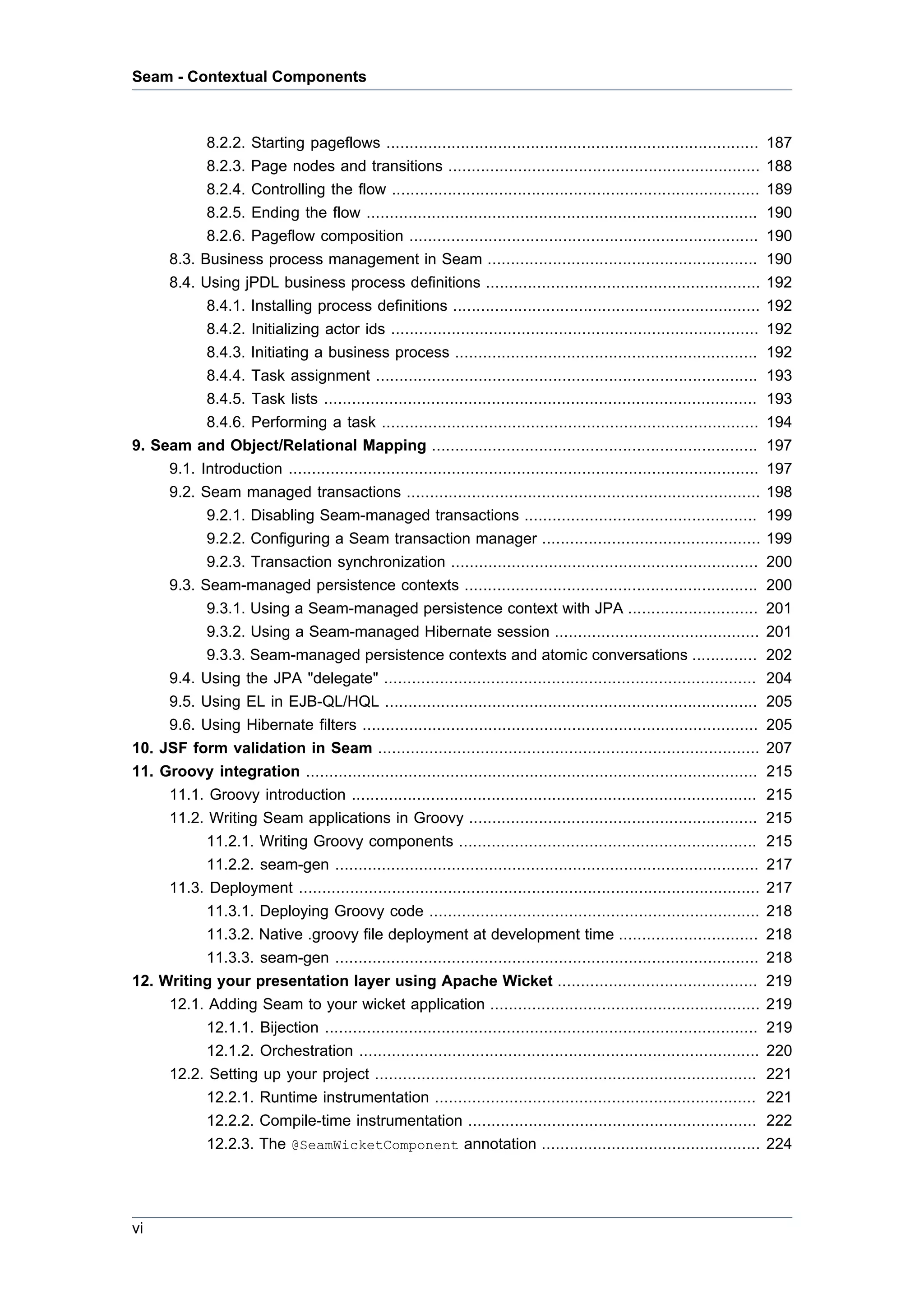 Seam - Contextual Components



           8.2.2. Starting pageflows ................................................................................          187
           8.2.3. Page nodes and transitions ...................................................................               188
           8.2.4. Controlling the flow ...............................................................................         189
           8.2.5. Ending the flow ....................................................................................         190
           8.2.6. Pageflow composition ...........................................................................             190
     8.3. Business process management in Seam ..........................................................                       190
     8.4. Using jPDL business process definitions ...........................................................                  192
           8.4.1. Installing process definitions ..................................................................            192
           8.4.2. Initializing actor ids ...............................................................................       192
           8.4.3. Initiating a business process .................................................................              192
           8.4.4. Task assignment ..................................................................................           193
           8.4.5. Task lists .............................................................................................     193
           8.4.6. Performing a task .................................................................................          194
9. Seam and Object/Relational Mapping ......................................................................                   197
     9.1. Introduction .....................................................................................................   197
     9.2. Seam managed transactions ............................................................................               198
           9.2.1. Disabling Seam-managed transactions ..................................................                       199
           9.2.2. Configuring a Seam transaction manager ...............................................                       199
           9.2.3. Transaction synchronization ..................................................................               200
     9.3. Seam-managed persistence contexts ...............................................................                    200
           9.3.1. Using a Seam-managed persistence context with JPA ............................                               201
           9.3.2. Using a Seam-managed Hibernate session ............................................                          201
           9.3.3. Seam-managed persistence contexts and atomic conversations ..............                                    202
     9.4. Using the JPA "delegate" ................................................................................            204
     9.5. Using EL in EJB-QL/HQL ................................................................................              205
     9.6. Using Hibernate filters .....................................................................................        205
10. JSF form validation in Seam ..................................................................................             207
11. Groovy integration .................................................................................................       215
     11.1. Groovy introduction .......................................................................................         215
     11.2. Writing Seam applications in Groovy ..............................................................                  215
           11.2.1. Writing Groovy components ................................................................                  215
           11.2.2. seam-gen ...........................................................................................        217
     11.3. Deployment ...................................................................................................      217
           11.3.1. Deploying Groovy code .......................................................................               218
           11.3.2. Native .groovy file deployment at development time ..............................                           218
           11.3.3. seam-gen ...........................................................................................        218
12. Writing your presentation layer using Apache Wicket ...........................................                            219
     12.1. Adding Seam to your wicket application ..........................................................                   219
           12.1.1. Bijection .............................................................................................     219
           12.1.2. Orchestration ......................................................................................        220
     12.2. Setting up your project ..................................................................................          221
           12.2.1. Runtime instrumentation .....................................................................               221
           12.2.2. Compile-time instrumentation ..............................................................                 222
           12.2.3. The @SeamWicketComponent annotation ...............................................                         224




vi
 