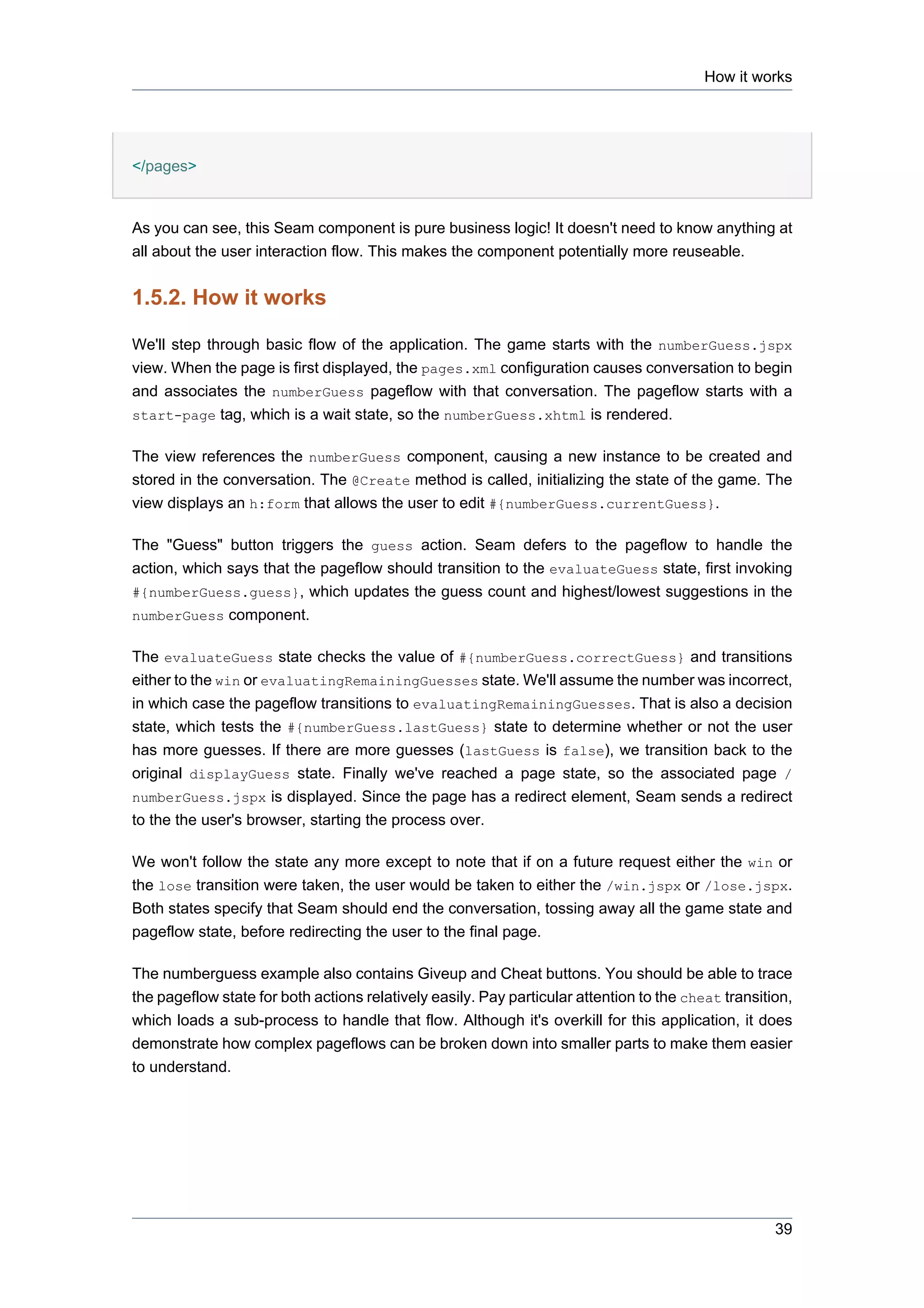 How it works




</pages>


As you can see, this Seam component is pure business logic! It doesn't need to know anything at
all about the user interaction flow. This makes the component potentially more reuseable.


1.5.2. How it works

We'll step through basic flow of the application. The game starts with the numberGuess.jspx
view. When the page is first displayed, the pages.xml configuration causes conversation to begin
and associates the numberGuess pageflow with that conversation. The pageflow starts with a
start-page tag, which is a wait state, so the numberGuess.xhtml is rendered.


The view references the numberGuess component, causing a new instance to be created and
stored in the conversation. The @Create method is called, initializing the state of the game. The
view displays an h:form that allows the user to edit #{numberGuess.currentGuess}.

The "Guess" button triggers the guess action. Seam defers to the pageflow to handle the
action, which says that the pageflow should transition to the evaluateGuess state, first invoking
#{numberGuess.guess}, which updates the guess count and highest/lowest suggestions in the
numberGuess component.


The evaluateGuess state checks the value of #{numberGuess.correctGuess} and transitions
either to the win or evaluatingRemainingGuesses state. We'll assume the number was incorrect,
in which case the pageflow transitions to evaluatingRemainingGuesses. That is also a decision
state, which tests the #{numberGuess.lastGuess} state to determine whether or not the user
has more guesses. If there are more guesses (lastGuess is false), we transition back to the
original displayGuess state. Finally we've reached a page state, so the associated page /
numberGuess.jspx is displayed. Since the page has a redirect element, Seam sends a redirect
to the the user's browser, starting the process over.

We won't follow the state any more except to note that if on a future request either the win or
the lose transition were taken, the user would be taken to either the /win.jspx or /lose.jspx.
Both states specify that Seam should end the conversation, tossing away all the game state and
pageflow state, before redirecting the user to the final page.

The numberguess example also contains Giveup and Cheat buttons. You should be able to trace
the pageflow state for both actions relatively easily. Pay particular attention to the cheat transition,
which loads a sub-process to handle that flow. Although it's overkill for this application, it does
demonstrate how complex pageflows can be broken down into smaller parts to make them easier
to understand.




                                                                                                     39
 
