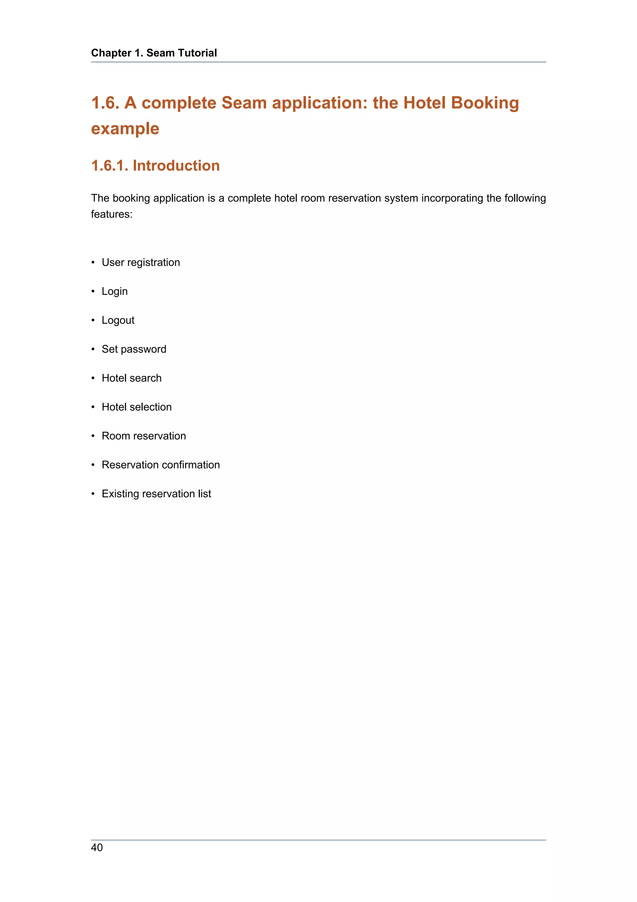 Chapter 1. Seam Tutorial



1.6. A complete Seam application: the Hotel Booking
example

1.6.1. Introduction

The booking application is a complete hotel room reservation system incorporating the following
features:



• User registration

• Login

• Logout

• Set password

• Hotel search

• Hotel selection

• Room reservation

• Reservation confirmation

• Existing reservation list




40
 