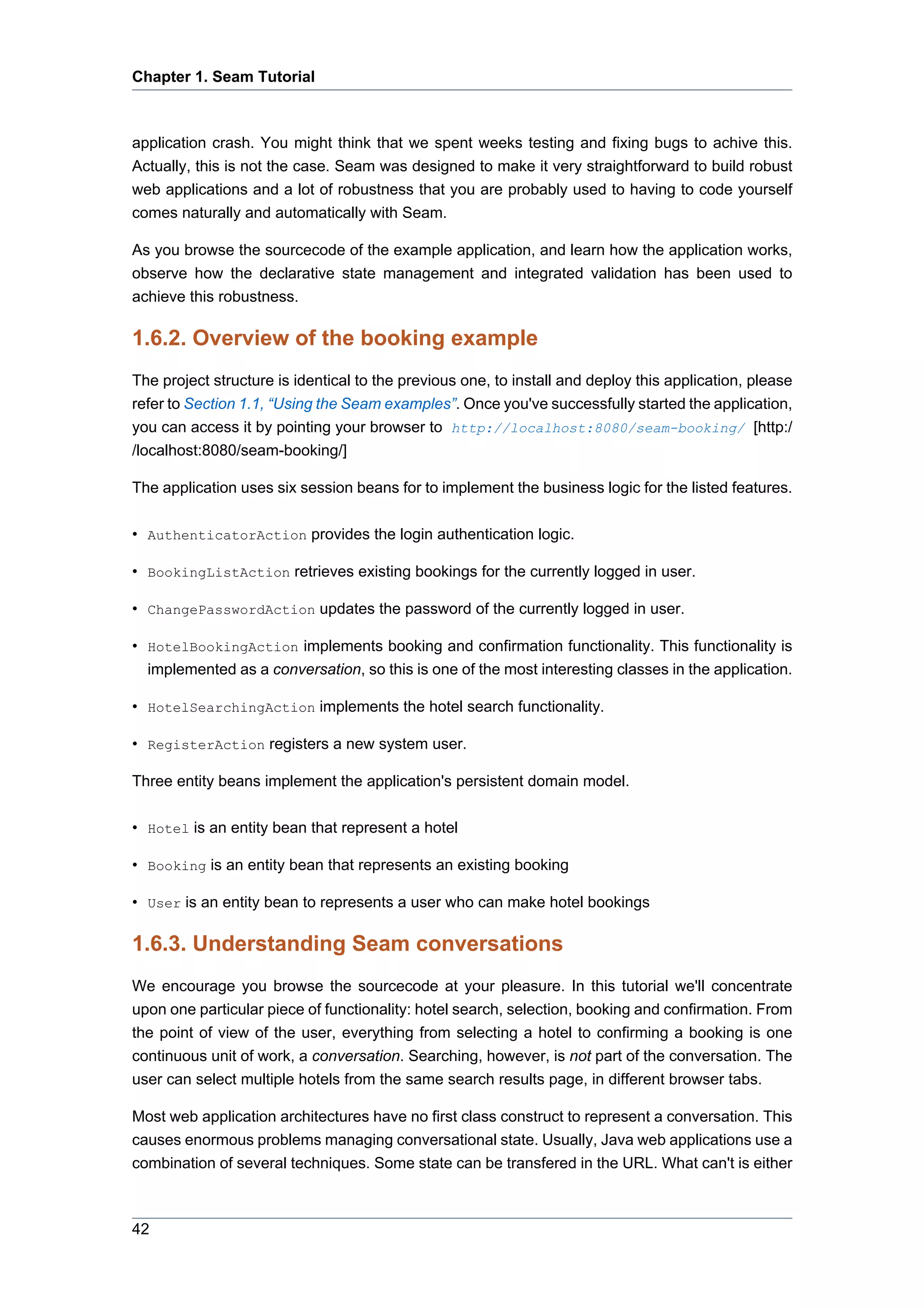 Chapter 1. Seam Tutorial



application crash. You might think that we spent weeks testing and fixing bugs to achive this.
Actually, this is not the case. Seam was designed to make it very straightforward to build robust
web applications and a lot of robustness that you are probably used to having to code yourself
comes naturally and automatically with Seam.

As you browse the sourcecode of the example application, and learn how the application works,
observe how the declarative state management and integrated validation has been used to
achieve this robustness.

1.6.2. Overview of the booking example
The project structure is identical to the previous one, to install and deploy this application, please
refer to Section 1.1, “Using the Seam examples”. Once you've successfully started the application,
you can access it by pointing your browser to http://localhost:8080/seam-booking/ [http:/
/localhost:8080/seam-booking/]

The application uses six session beans for to implement the business logic for the listed features.

• AuthenticatorAction provides the login authentication logic.

• BookingListAction retrieves existing bookings for the currently logged in user.

• ChangePasswordAction updates the password of the currently logged in user.

• HotelBookingAction implements booking and confirmation functionality. This functionality is
  implemented as a conversation, so this is one of the most interesting classes in the application.

• HotelSearchingAction implements the hotel search functionality.

• RegisterAction registers a new system user.

Three entity beans implement the application's persistent domain model.

• Hotel is an entity bean that represent a hotel

• Booking is an entity bean that represents an existing booking

• User is an entity bean to represents a user who can make hotel bookings

1.6.3. Understanding Seam conversations
We encourage you browse the sourcecode at your pleasure. In this tutorial we'll concentrate
upon one particular piece of functionality: hotel search, selection, booking and confirmation. From
the point of view of the user, everything from selecting a hotel to confirming a booking is one
continuous unit of work, a conversation. Searching, however, is not part of the conversation. The
user can select multiple hotels from the same search results page, in different browser tabs.

Most web application architectures have no first class construct to represent a conversation. This
causes enormous problems managing conversational state. Usually, Java web applications use a
combination of several techniques. Some state can be transfered in the URL. What can't is either



42
 