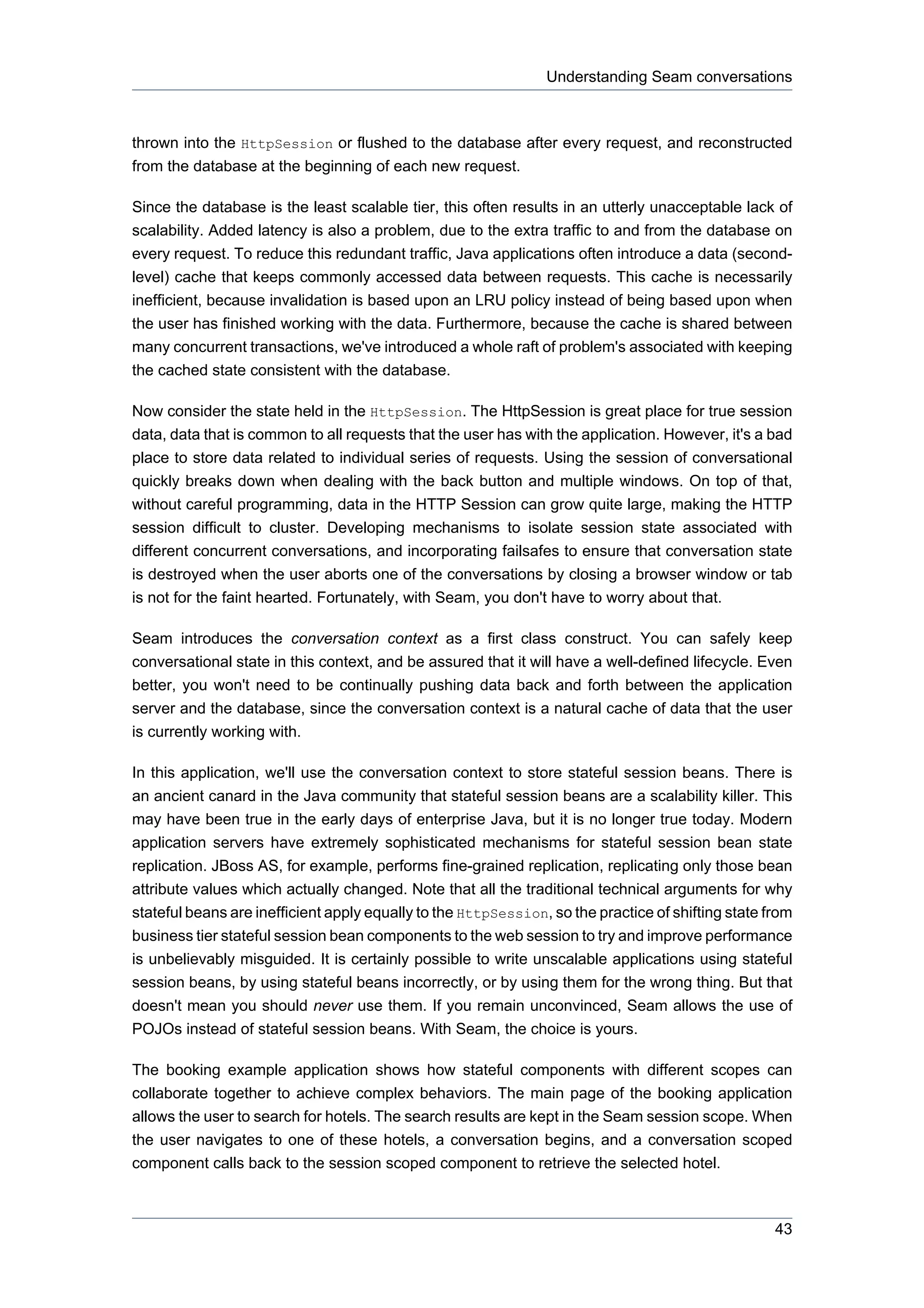 Understanding Seam conversations



thrown into the HttpSession or flushed to the database after every request, and reconstructed
from the database at the beginning of each new request.

Since the database is the least scalable tier, this often results in an utterly unacceptable lack of
scalability. Added latency is also a problem, due to the extra traffic to and from the database on
every request. To reduce this redundant traffic, Java applications often introduce a data (second-
level) cache that keeps commonly accessed data between requests. This cache is necessarily
inefficient, because invalidation is based upon an LRU policy instead of being based upon when
the user has finished working with the data. Furthermore, because the cache is shared between
many concurrent transactions, we've introduced a whole raft of problem's associated with keeping
the cached state consistent with the database.

Now consider the state held in the HttpSession. The HttpSession is great place for true session
data, data that is common to all requests that the user has with the application. However, it's a bad
place to store data related to individual series of requests. Using the session of conversational
quickly breaks down when dealing with the back button and multiple windows. On top of that,
without careful programming, data in the HTTP Session can grow quite large, making the HTTP
session difficult to cluster. Developing mechanisms to isolate session state associated with
different concurrent conversations, and incorporating failsafes to ensure that conversation state
is destroyed when the user aborts one of the conversations by closing a browser window or tab
is not for the faint hearted. Fortunately, with Seam, you don't have to worry about that.

Seam introduces the conversation context as a first class construct. You can safely keep
conversational state in this context, and be assured that it will have a well-defined lifecycle. Even
better, you won't need to be continually pushing data back and forth between the application
server and the database, since the conversation context is a natural cache of data that the user
is currently working with.

In this application, we'll use the conversation context to store stateful session beans. There is
an ancient canard in the Java community that stateful session beans are a scalability killer. This
may have been true in the early days of enterprise Java, but it is no longer true today. Modern
application servers have extremely sophisticated mechanisms for stateful session bean state
replication. JBoss AS, for example, performs fine-grained replication, replicating only those bean
attribute values which actually changed. Note that all the traditional technical arguments for why
stateful beans are inefficient apply equally to the HttpSession, so the practice of shifting state from
business tier stateful session bean components to the web session to try and improve performance
is unbelievably misguided. It is certainly possible to write unscalable applications using stateful
session beans, by using stateful beans incorrectly, or by using them for the wrong thing. But that
doesn't mean you should never use them. If you remain unconvinced, Seam allows the use of
POJOs instead of stateful session beans. With Seam, the choice is yours.

The booking example application shows how stateful components with different scopes can
collaborate together to achieve complex behaviors. The main page of the booking application
allows the user to search for hotels. The search results are kept in the Seam session scope. When
the user navigates to one of these hotels, a conversation begins, and a conversation scoped
component calls back to the session scoped component to retrieve the selected hotel.



                                                                                                    43
 