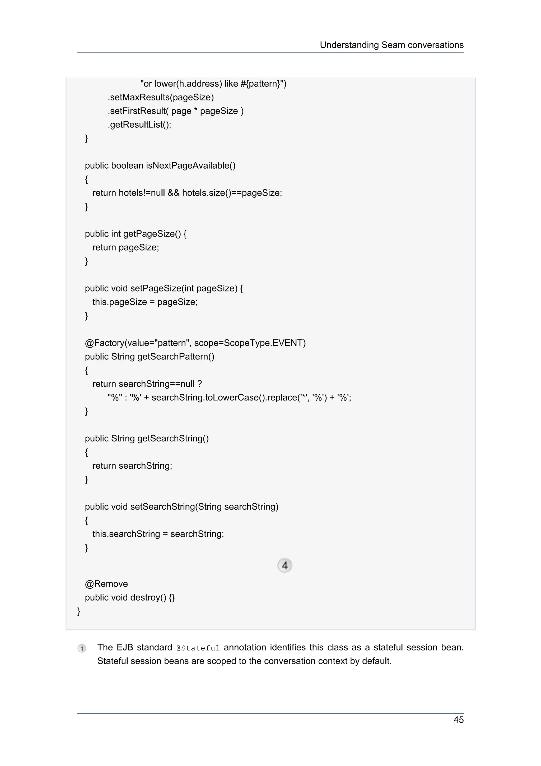 Understanding Seam conversations



                   "or lower(h.address) like #{pattern}")
          .setMaxResults(pageSize)
          .setFirstResult( page * pageSize )
          .getResultList();
    }


    public boolean isNextPageAvailable()
    {
      return hotels!=null && hotels.size()==pageSize;
    }


    public int getPageSize() {
      return pageSize;
    }


    public void setPageSize(int pageSize) {
      this.pageSize = pageSize;
    }


    @Factory(value="pattern", scope=ScopeType.EVENT)
    public String getSearchPattern()
    {
      return searchString==null ?
          "%" : '%' + searchString.toLowerCase().replace('*', '%') + '%';
    }


    public String getSearchString()
    {
      return searchString;
    }


    public void setSearchString(String searchString)
    {
      this.searchString = searchString;
    }


    @Remove
    public void destroy() {}
}


        The EJB standard @Stateful annotation identifies this class as a stateful session bean.
        Stateful session beans are scoped to the conversation context by default.




                                                                                             45
 