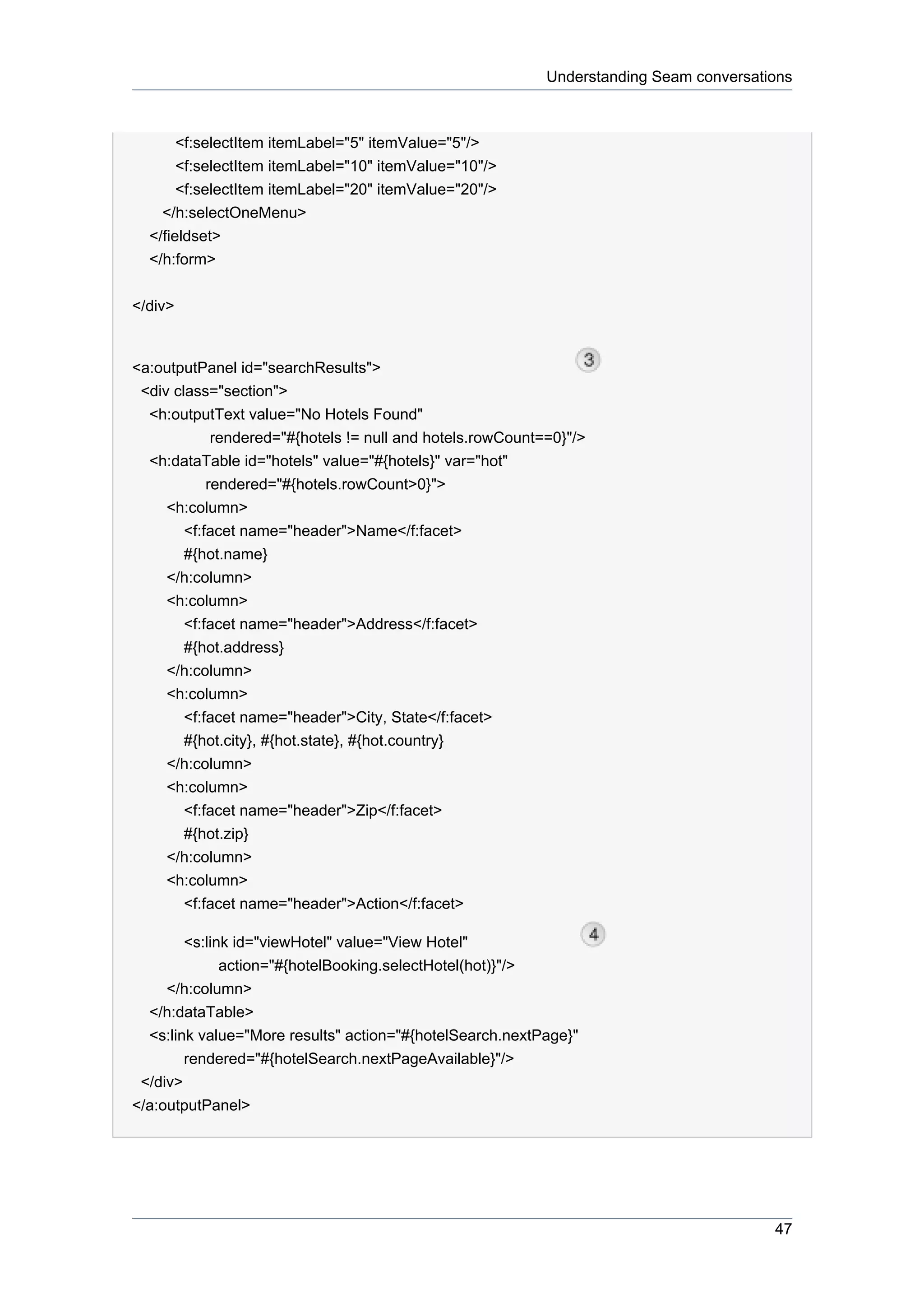 Understanding Seam conversations



       <f:selectItem itemLabel="5" itemValue="5"/>
       <f:selectItem itemLabel="10" itemValue="10"/>
       <f:selectItem itemLabel="20" itemValue="20"/>
    </h:selectOneMenu>
  </fieldset>
  </h:form>


</div>


<a:outputPanel id="searchResults">
 <div class="section">
  <h:outputText value="No Hotels Found"
             rendered="#{hotels != null and hotels.rowCount==0}"/>
  <h:dataTable id="hotels" value="#{hotels}" var="hot"
            rendered="#{hotels.rowCount>0}">
     <h:column>
        <f:facet name="header">Name</f:facet>
        #{hot.name}
     </h:column>
     <h:column>
        <f:facet name="header">Address</f:facet>
        #{hot.address}
     </h:column>
     <h:column>
        <f:facet name="header">City, State</f:facet>
        #{hot.city}, #{hot.state}, #{hot.country}
     </h:column>
     <h:column>
        <f:facet name="header">Zip</f:facet>
        #{hot.zip}
     </h:column>
     <h:column>
        <f:facet name="header">Action</f:facet>

        <s:link id="viewHotel" value="View Hotel"
              action="#{hotelBooking.selectHotel(hot)}"/>
     </h:column>
  </h:dataTable>
  <s:link value="More results" action="#{hotelSearch.nextPage}"
        rendered="#{hotelSearch.nextPageAvailable}"/>
 </div>
</a:outputPanel>




                                                                                         47
 