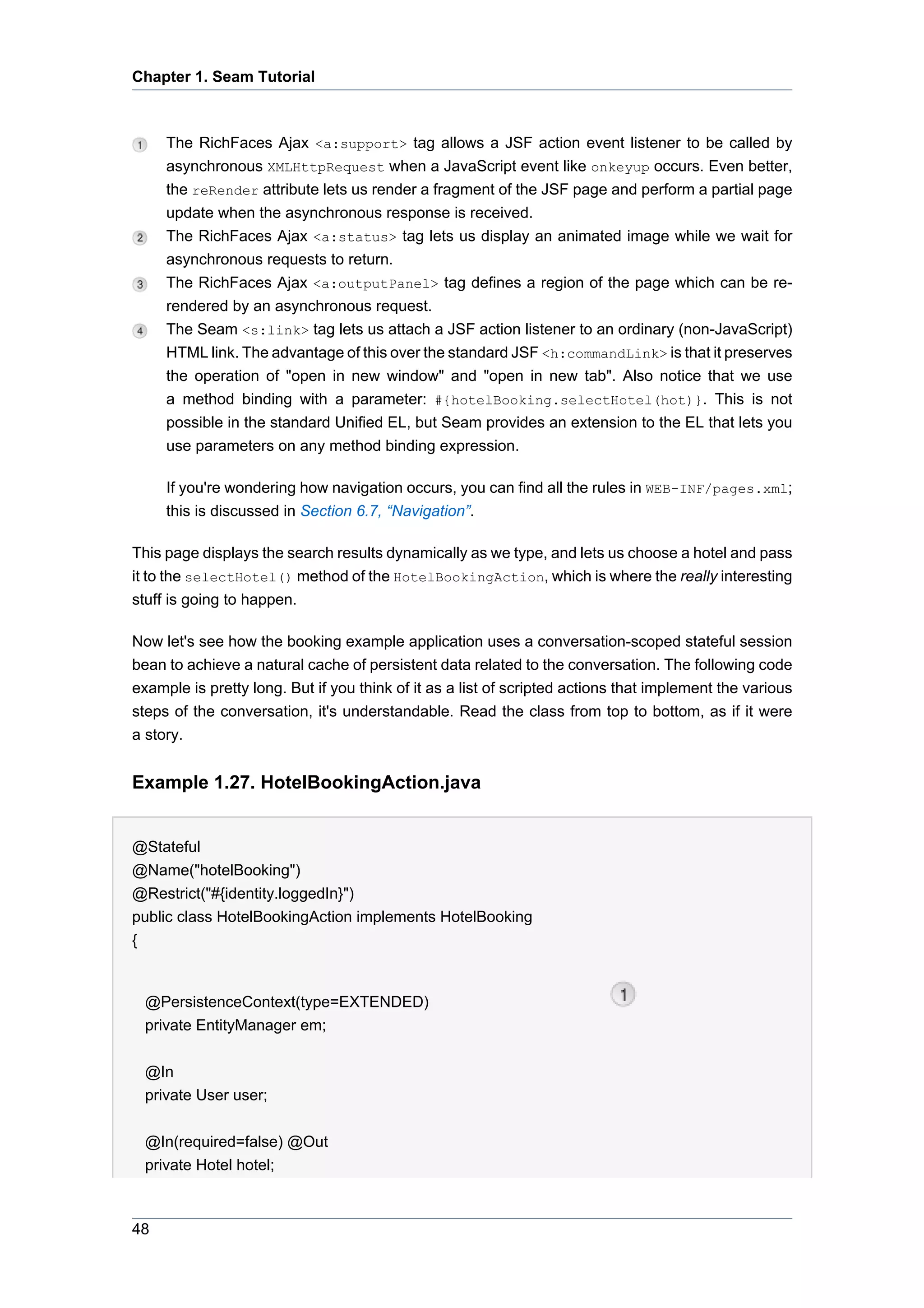 Chapter 1. Seam Tutorial



     The RichFaces Ajax <a:support> tag allows a JSF action event listener to be called by
     asynchronous XMLHttpRequest when a JavaScript event like onkeyup occurs. Even better,
     the reRender attribute lets us render a fragment of the JSF page and perform a partial page
     update when the asynchronous response is received.
     The RichFaces Ajax <a:status> tag lets us display an animated image while we wait for
     asynchronous requests to return.
     The RichFaces Ajax <a:outputPanel> tag defines a region of the page which can be re-
     rendered by an asynchronous request.
     The Seam <s:link> tag lets us attach a JSF action listener to an ordinary (non-JavaScript)
     HTML link. The advantage of this over the standard JSF <h:commandLink> is that it preserves
     the operation of "open in new window" and "open in new tab". Also notice that we use
     a method binding with a parameter: #{hotelBooking.selectHotel(hot)}. This is not
     possible in the standard Unified EL, but Seam provides an extension to the EL that lets you
     use parameters on any method binding expression.

     If you're wondering how navigation occurs, you can find all the rules in WEB-INF/pages.xml;
     this is discussed in Section 6.7, “Navigation”.

This page displays the search results dynamically as we type, and lets us choose a hotel and pass
it to the selectHotel() method of the HotelBookingAction, which is where the really interesting
stuff is going to happen.

Now let's see how the booking example application uses a conversation-scoped stateful session
bean to achieve a natural cache of persistent data related to the conversation. The following code
example is pretty long. But if you think of it as a list of scripted actions that implement the various
steps of the conversation, it's understandable. Read the class from top to bottom, as if it were
a story.


Example 1.27. HotelBookingAction.java


@Stateful
@Name("hotelBooking")
@Restrict("#{identity.loggedIn}")
public class HotelBookingAction implements HotelBooking
{


  @PersistenceContext(type=EXTENDED)
  private EntityManager em;


  @In
  private User user;


  @In(required=false) @Out
  private Hotel hotel;



48
 