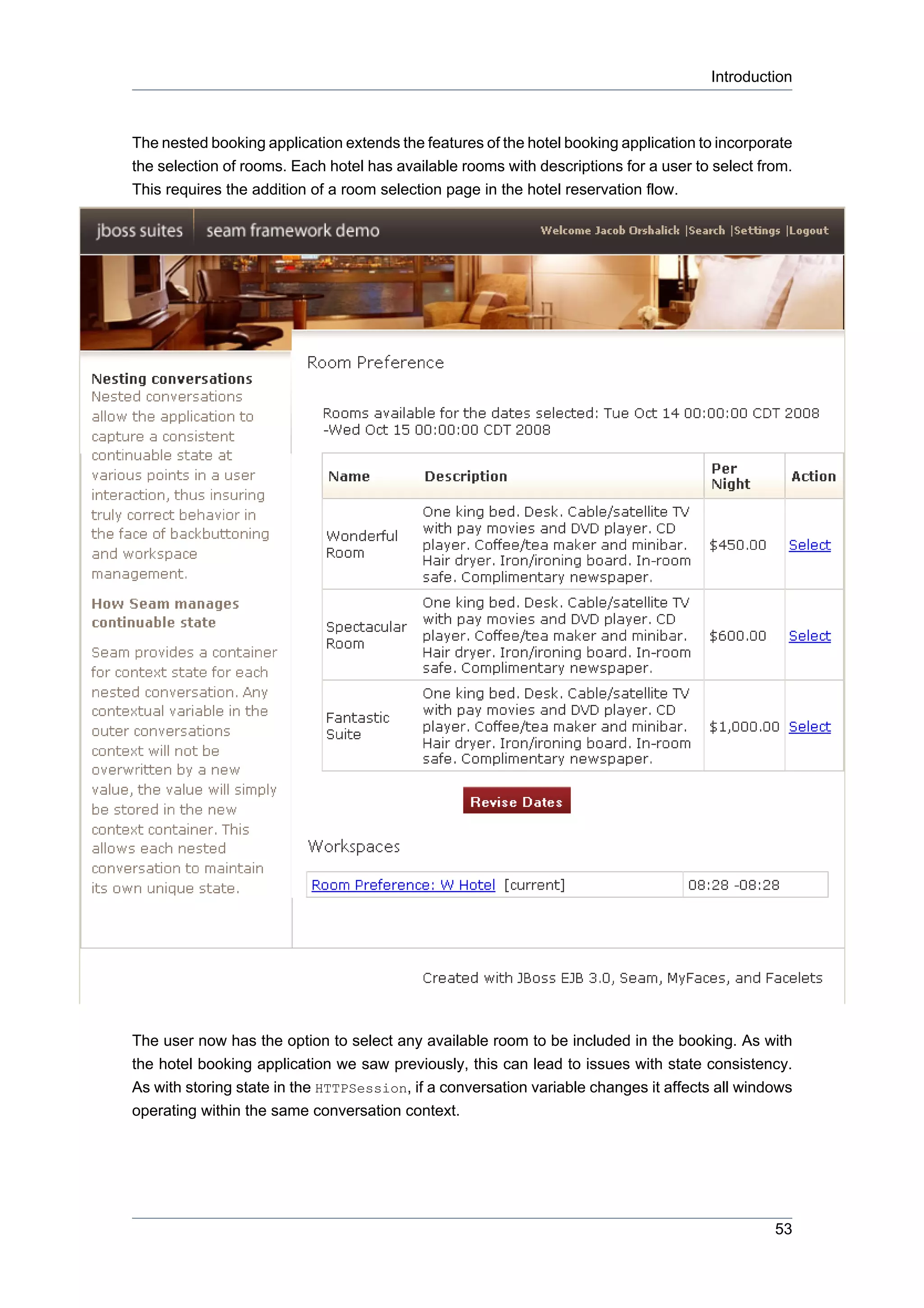Introduction



The nested booking application extends the features of the hotel booking application to incorporate
the selection of rooms. Each hotel has available rooms with descriptions for a user to select from.
This requires the addition of a room selection page in the hotel reservation flow.




The user now has the option to select any available room to be included in the booking. As with
the hotel booking application we saw previously, this can lead to issues with state consistency.
As with storing state in the HTTPSession, if a conversation variable changes it affects all windows
operating within the same conversation context.




                                                                                                53
 