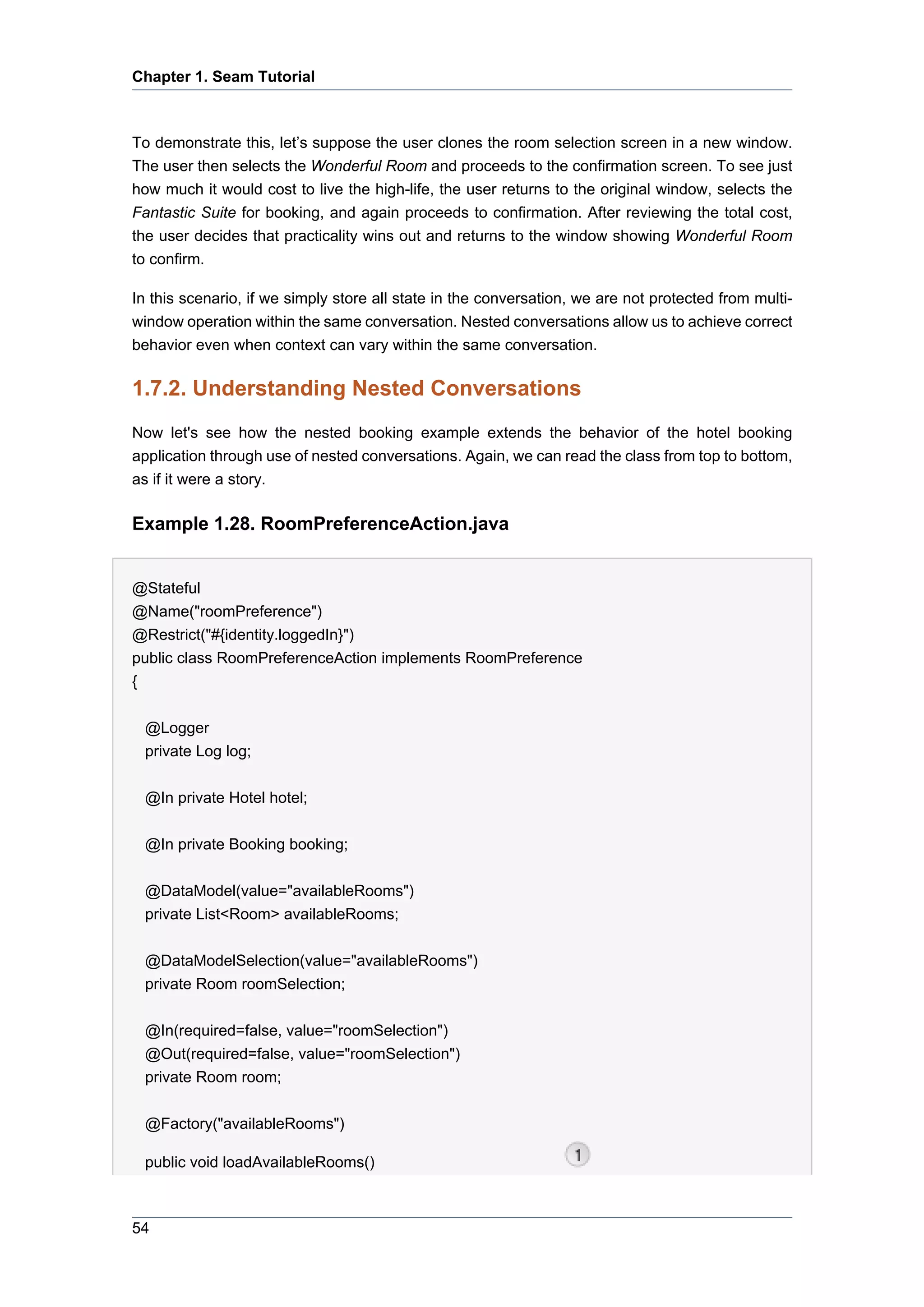 Chapter 1. Seam Tutorial



To demonstrate this, let’s suppose the user clones the room selection screen in a new window.
The user then selects the Wonderful Room and proceeds to the confirmation screen. To see just
how much it would cost to live the high-life, the user returns to the original window, selects the
Fantastic Suite for booking, and again proceeds to confirmation. After reviewing the total cost,
the user decides that practicality wins out and returns to the window showing Wonderful Room
to confirm.

In this scenario, if we simply store all state in the conversation, we are not protected from multi-
window operation within the same conversation. Nested conversations allow us to achieve correct
behavior even when context can vary within the same conversation.

1.7.2. Understanding Nested Conversations
Now let's see how the nested booking example extends the behavior of the hotel booking
application through use of nested conversations. Again, we can read the class from top to bottom,
as if it were a story.

Example 1.28. RoomPreferenceAction.java


@Stateful
@Name("roomPreference")
@Restrict("#{identity.loggedIn}")
public class RoomPreferenceAction implements RoomPreference
{


 @Logger
 private Log log;

 @In private Hotel hotel;


 @In private Booking booking;


 @DataModel(value="availableRooms")
 private List<Room> availableRooms;


 @DataModelSelection(value="availableRooms")
 private Room roomSelection;


 @In(required=false, value="roomSelection")
 @Out(required=false, value="roomSelection")
 private Room room;


 @Factory("availableRooms")

 public void loadAvailableRooms()



54
 