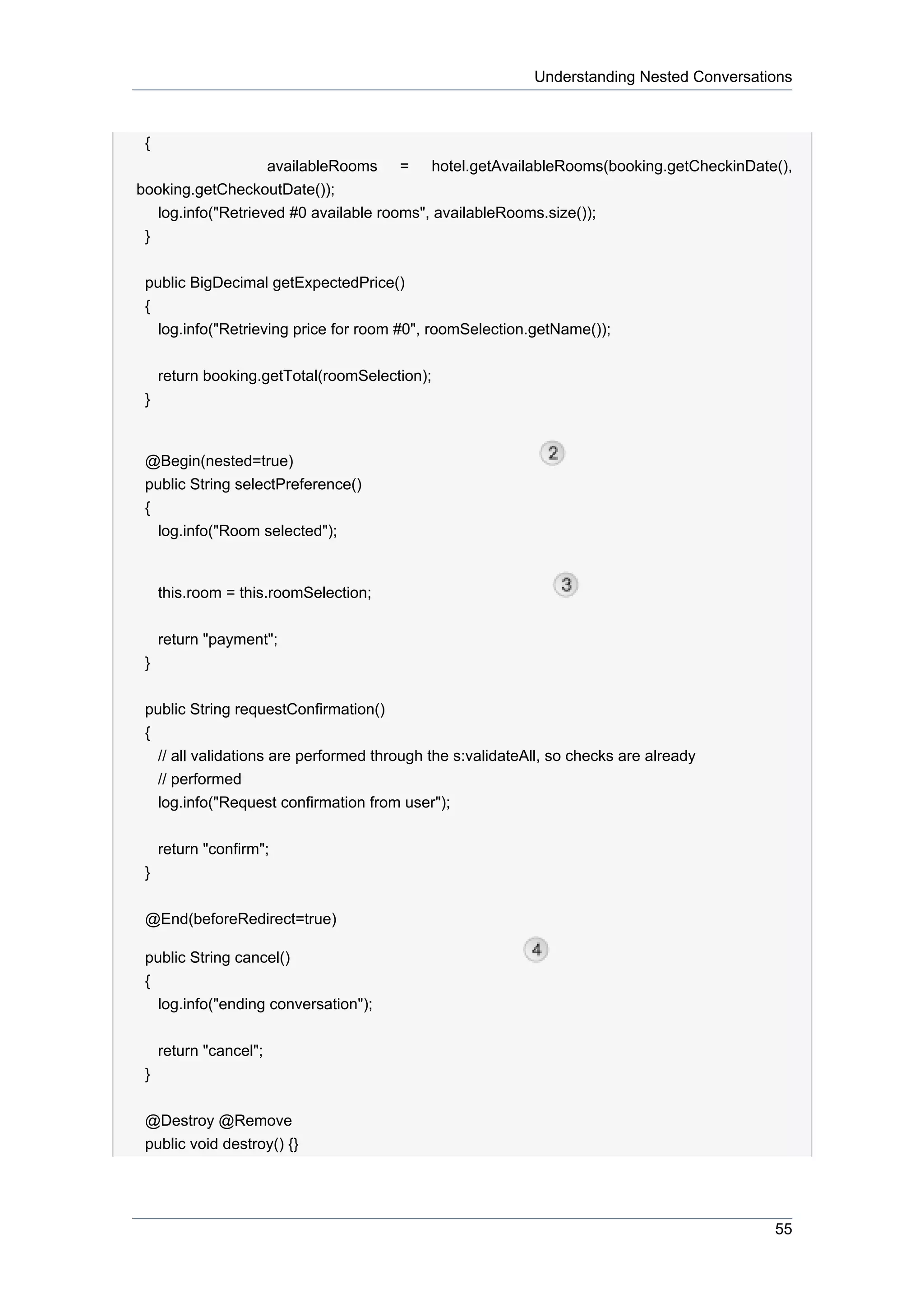 Understanding Nested Conversations



 {
                    availableRooms = hotel.getAvailableRooms(booking.getCheckinDate(),
booking.getCheckoutDate());
   log.info("Retrieved #0 available rooms", availableRooms.size());
 }


 public BigDecimal getExpectedPrice()
 {
   log.info("Retrieving price for room #0", roomSelection.getName());


     return booking.getTotal(roomSelection);
 }


 @Begin(nested=true)
 public String selectPreference()
 {
   log.info("Room selected");


     this.room = this.roomSelection;


     return "payment";
 }


 public String requestConfirmation()
 {
   // all validations are performed through the s:validateAll, so checks are already
   // performed
   log.info("Request confirmation from user");


     return "confirm";
 }


 @End(beforeRedirect=true)

 public String cancel()
 {
   log.info("ending conversation");


     return "cancel";
 }


 @Destroy @Remove
 public void destroy() {}




                                                                                          55
 