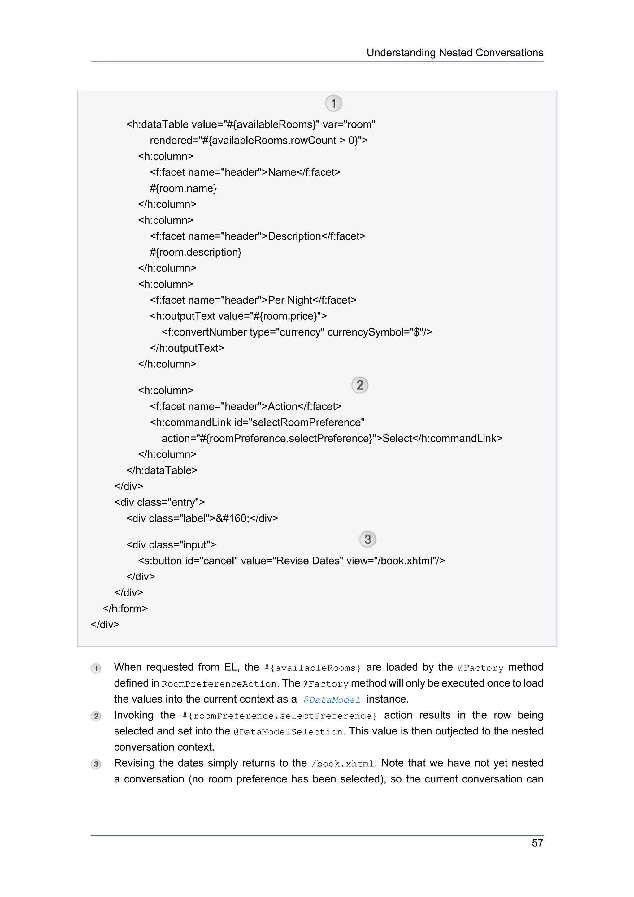 Understanding Nested Conversations




       <h:dataTable value="#{availableRooms}" var="room"
           rendered="#{availableRooms.rowCount > 0}">
         <h:column>
           <f:facet name="header">Name</f:facet>
           #{room.name}
         </h:column>
         <h:column>
           <f:facet name="header">Description</f:facet>
           #{room.description}
         </h:column>
         <h:column>
           <f:facet name="header">Per Night</f:facet>
           <h:outputText value="#{room.price}">
              <f:convertNumber type="currency" currencySymbol="$"/>
           </h:outputText>
         </h:column>

         <h:column>
            <f:facet name="header">Action</f:facet>
            <h:commandLink id="selectRoomPreference"
               action="#{roomPreference.selectPreference}">Select</h:commandLink>
         </h:column>
      </h:dataTable>
    </div>
    <div class="entry">
      <div class="label">&#160;</div>

       <div class="input">
          <s:button id="cancel" value="Revise Dates" view="/book.xhtml"/>
       </div>
     </div>
  </h:form>
</div>


    When requested from EL, the #{availableRooms} are loaded by the @Factory method
    defined in RoomPreferenceAction. The @Factory method will only be executed once to load
    the values into the current context as a @DataModel instance.
    Invoking the #{roomPreference.selectPreference} action results in the row being
    selected and set into the @DataModelSelection. This value is then outjected to the nested
    conversation context.
    Revising the dates simply returns to the /book.xhtml. Note that we have not yet nested
    a conversation (no room preference has been selected), so the current conversation can




                                                                                          57
 