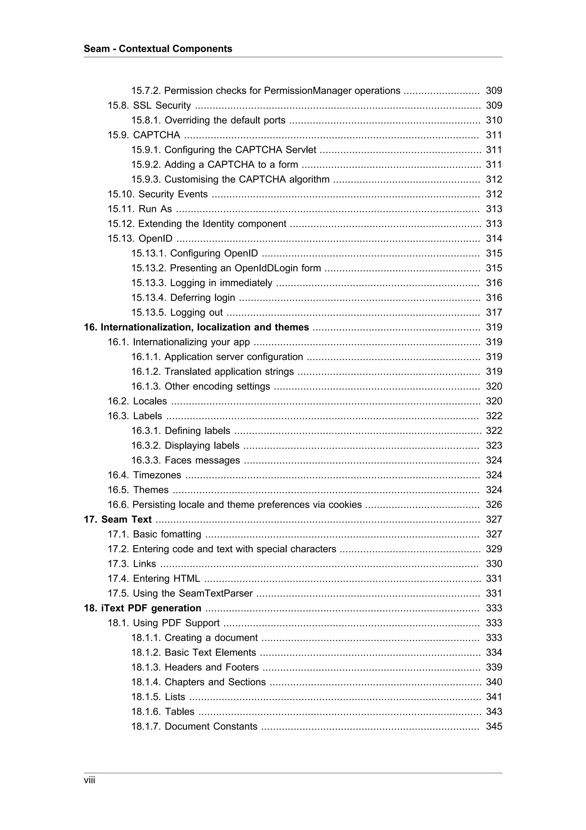 Seam - Contextual Components



           15.7.2. Permission checks for PermissionManager operations ..........................                                 309
      15.8. SSL Security .................................................................................................       309
           15.8.1. Overriding the default ports .................................................................                310
      15.9. CAPTCHA ....................................................................................................         311
           15.9.1. Configuring the CAPTCHA Servlet .......................................................                       311
           15.9.2. Adding a CAPTCHA to a form .............................................................                      311
           15.9.3. Customising the CAPTCHA algorithm ..................................................                          312
      15.10. Security Events ...........................................................................................         312
      15.11. Run As .......................................................................................................      313
      15.12. Extending the Identity component .................................................................                  313
      15.13. OpenID .......................................................................................................      314
           15.13.1. Configuring OpenID ..........................................................................                315
           15.13.2. Presenting an OpenIdDLogin form .....................................................                        315
           15.13.3. Logging in immediately .....................................................................                 316
           15.13.4. Deferring login ..................................................................................           316
           15.13.5. Logging out ......................................................................................           317
16. Internationalization, localization and themes .........................................................                      319
      16.1. Internationalizing your app .............................................................................            319
            16.1.1. Application server configuration ...........................................................                 319
            16.1.2. Translated application strings ..............................................................                319
            16.1.3. Other encoding settings ......................................................................               320
      16.2. Locales .........................................................................................................    320
      16.3. Labels ..........................................................................................................    322
            16.3.1. Defining labels ....................................................................................         322
            16.3.2. Displaying labels ................................................................................           323
            16.3.3. Faces messages ................................................................................              324
      16.4. Timezones ....................................................................................................       324
      16.5. Themes ........................................................................................................      324
      16.6. Persisting locale and theme preferences via cookies .......................................                          326
17. Seam Text ..............................................................................................................     327
      17.1. Basic fomatting .............................................................................................        327
      17.2. Entering code and text with special characters ................................................                      329
      17.3. Links ............................................................................................................   330
      17.4. Entering HTML ..............................................................................................         331
      17.5. Using the SeamTextParser ............................................................................                331
18. iText PDF generation .............................................................................................           333
      18.1. Using PDF Support .......................................................................................            333
            18.1.1. Creating a document ..........................................................................               333
            18.1.2. Basic Text Elements ...........................................................................              334
            18.1.3. Headers and Footers ..........................................................................               339
            18.1.4. Chapters and Sections ........................................................................               340
            18.1.5. Lists ...................................................................................................    341
            18.1.6. Tables ................................................................................................      343
            18.1.7. Document Constants ..........................................................................                345




viii
 