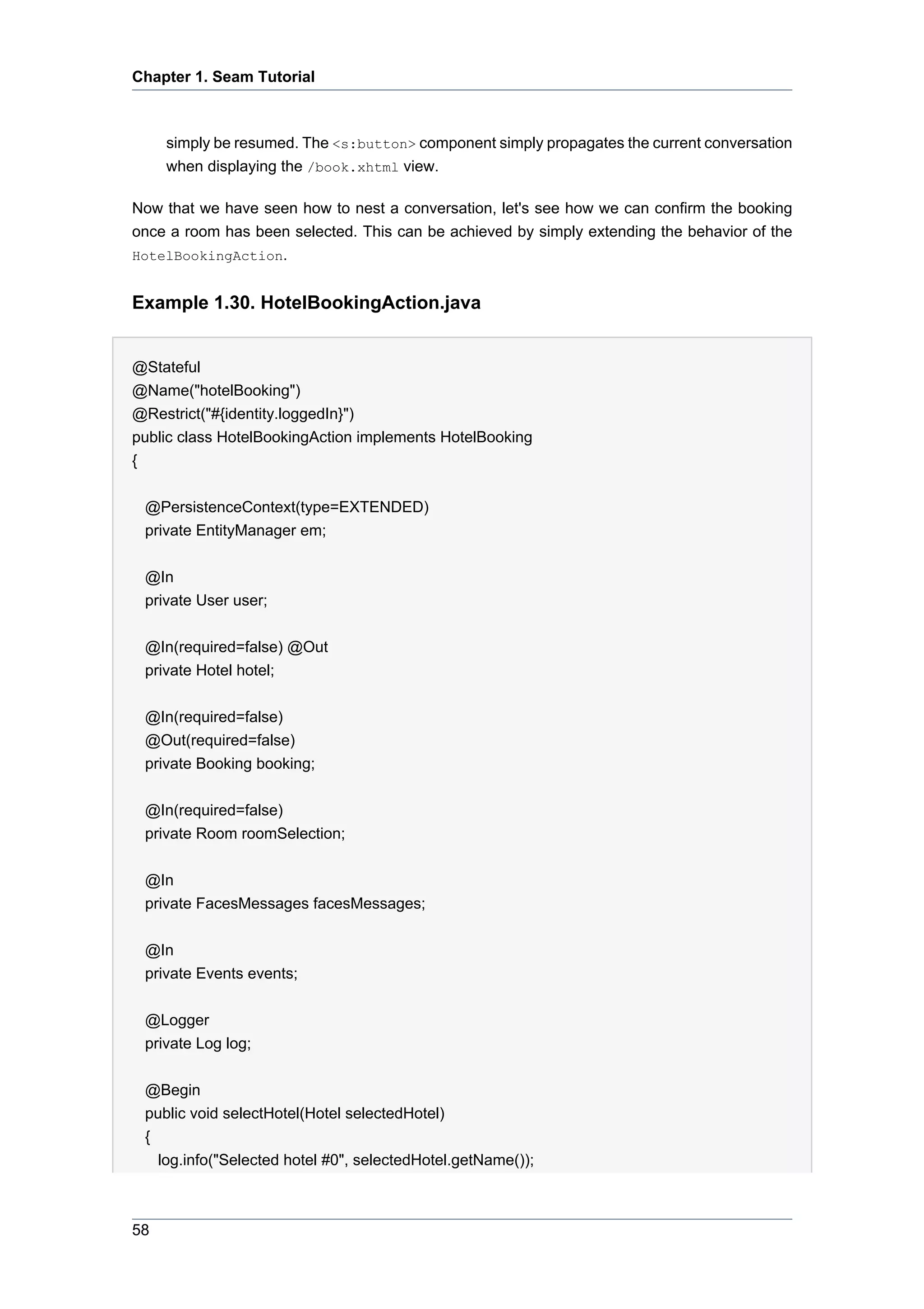 Chapter 1. Seam Tutorial



     simply be resumed. The <s:button> component simply propagates the current conversation
     when displaying the /book.xhtml view.

Now that we have seen how to nest a conversation, let's see how we can confirm the booking
once a room has been selected. This can be achieved by simply extending the behavior of the
HotelBookingAction.


Example 1.30. HotelBookingAction.java


@Stateful
@Name("hotelBooking")
@Restrict("#{identity.loggedIn}")
public class HotelBookingAction implements HotelBooking
{


 @PersistenceContext(type=EXTENDED)
 private EntityManager em;


 @In
 private User user;


 @In(required=false) @Out
 private Hotel hotel;


 @In(required=false)
 @Out(required=false)
 private Booking booking;

 @In(required=false)
 private Room roomSelection;


 @In
 private FacesMessages facesMessages;


 @In
 private Events events;


 @Logger
 private Log log;


 @Begin
 public void selectHotel(Hotel selectedHotel)
 {
   log.info("Selected hotel #0", selectedHotel.getName());



58
 