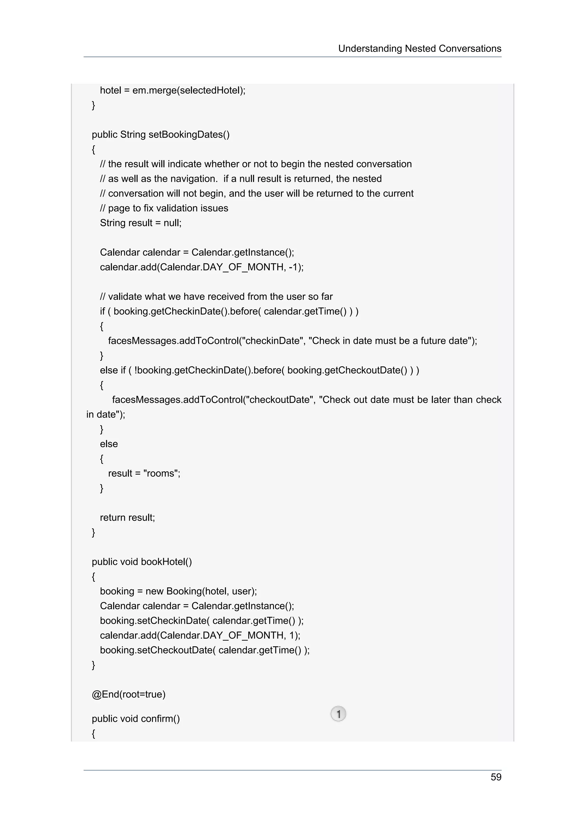 Understanding Nested Conversations



     hotel = em.merge(selectedHotel);
 }


 public String setBookingDates()
 {
   // the result will indicate whether or not to begin the nested conversation
   // as well as the navigation. if a null result is returned, the nested
   // conversation will not begin, and the user will be returned to the current
   // page to fix validation issues
   String result = null;


     Calendar calendar = Calendar.getInstance();
     calendar.add(Calendar.DAY_OF_MONTH, -1);


     // validate what we have received from the user so far
     if ( booking.getCheckinDate().before( calendar.getTime() ) )
     {
       facesMessages.addToControl("checkinDate", "Check in date must be a future date");
    }
    else if ( !booking.getCheckinDate().before( booking.getCheckoutDate() ) )
    {
       facesMessages.addToControl("checkoutDate", "Check out date must be later than check
in date");
    }
    else
    {
      result = "rooms";
    }

     return result;
 }


 public void bookHotel()
 {
   booking = new Booking(hotel, user);
   Calendar calendar = Calendar.getInstance();
   booking.setCheckinDate( calendar.getTime() );
   calendar.add(Calendar.DAY_OF_MONTH, 1);
   booking.setCheckoutDate( calendar.getTime() );
 }


 @End(root=true)

 public void confirm()
 {



                                                                                           59
 