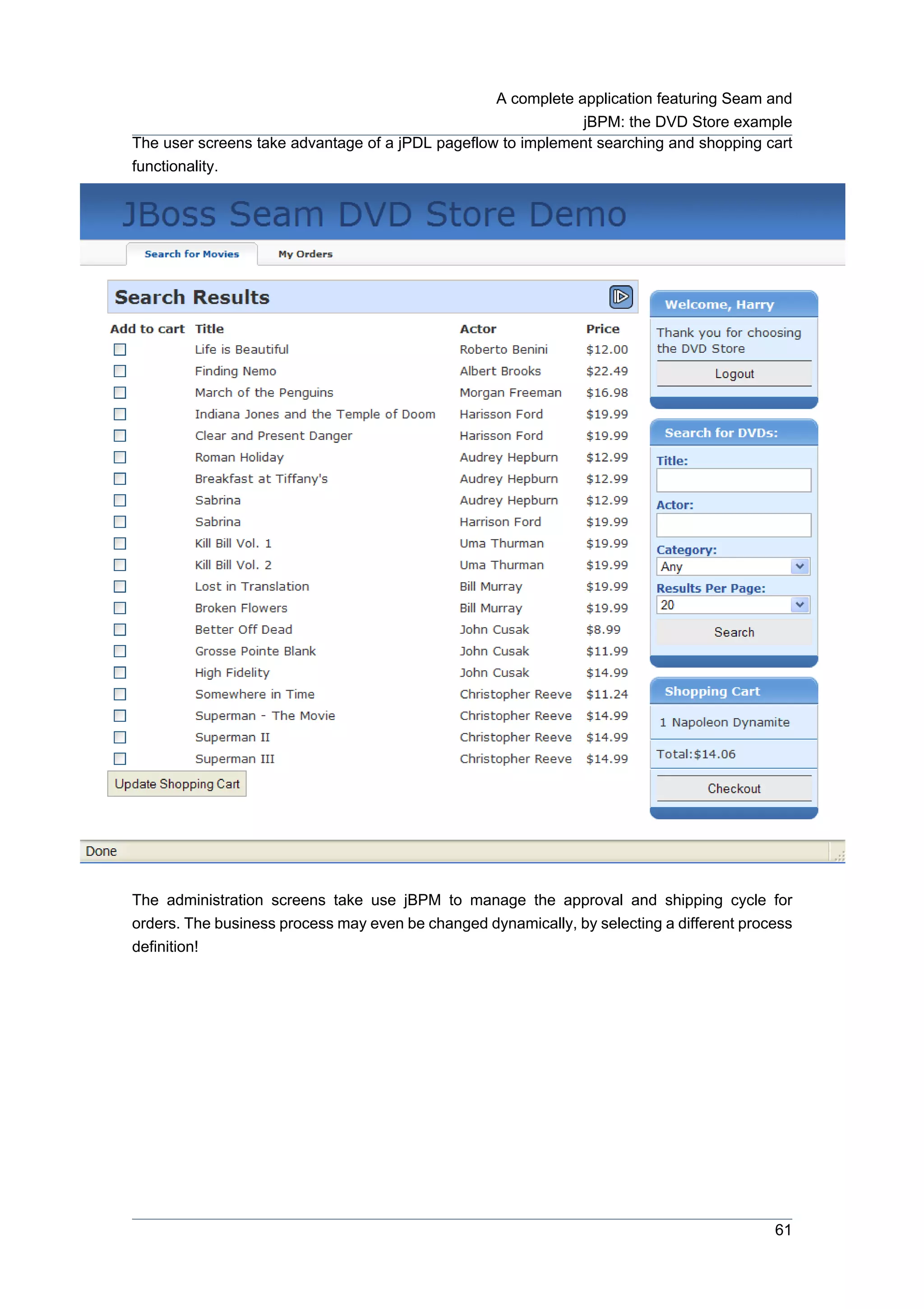 A complete application featuring Seam and
                                                              jBPM: the DVD Store example
The user screens take advantage of a jPDL pageflow to implement searching and shopping cart
functionality.




The administration screens take use jBPM to manage the approval and shipping cycle for
orders. The business process may even be changed dynamically, by selecting a different process
definition!




                                                                                           61
 