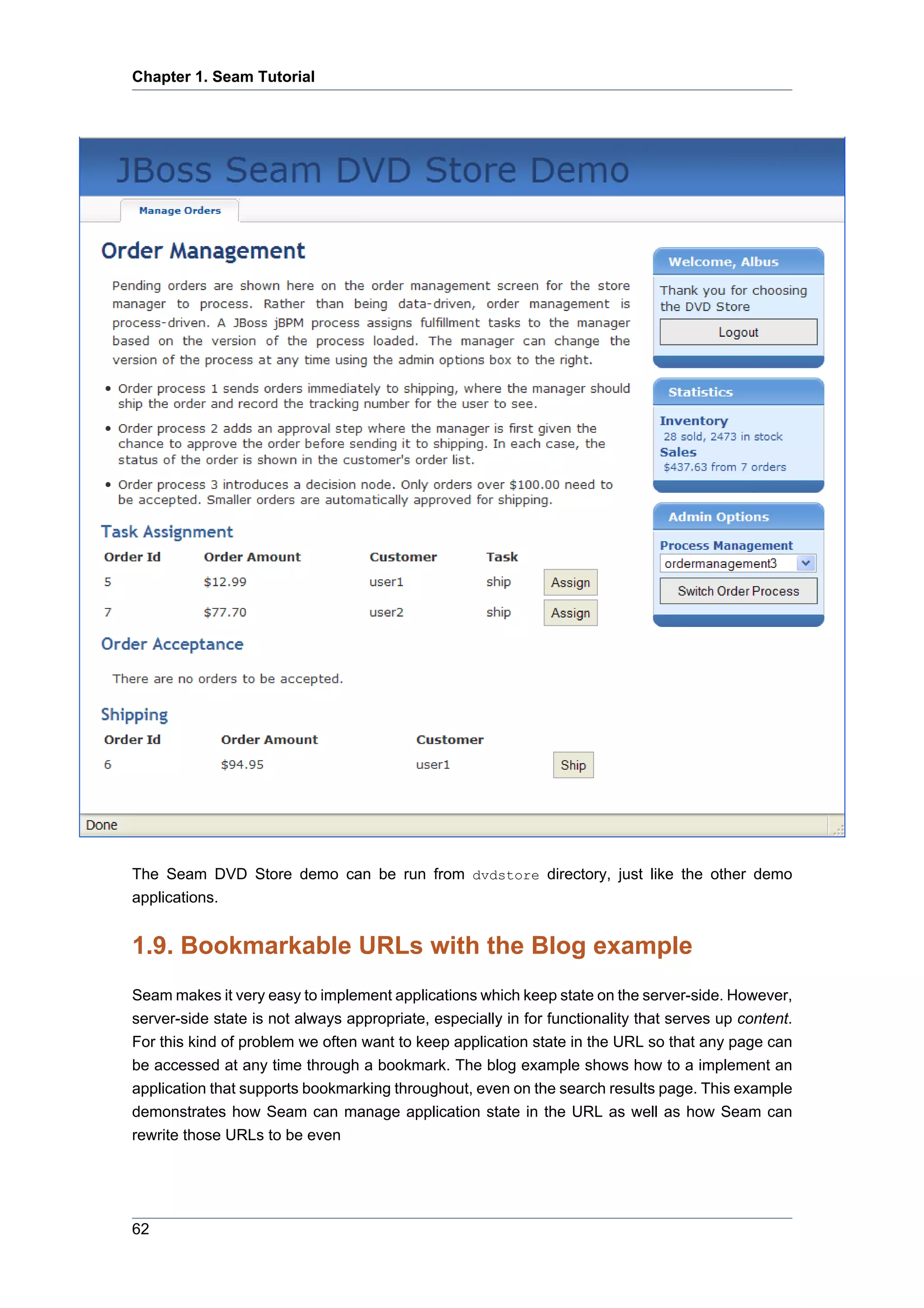 Chapter 1. Seam Tutorial




The Seam DVD Store demo can be run from dvdstore directory, just like the other demo
applications.


1.9. Bookmarkable URLs with the Blog example
Seam makes it very easy to implement applications which keep state on the server-side. However,
server-side state is not always appropriate, especially in for functionality that serves up content.
For this kind of problem we often want to keep application state in the URL so that any page can
be accessed at any time through a bookmark. The blog example shows how to a implement an
application that supports bookmarking throughout, even on the search results page. This example
demonstrates how Seam can manage application state in the URL as well as how Seam can
rewrite those URLs to be even




62
 