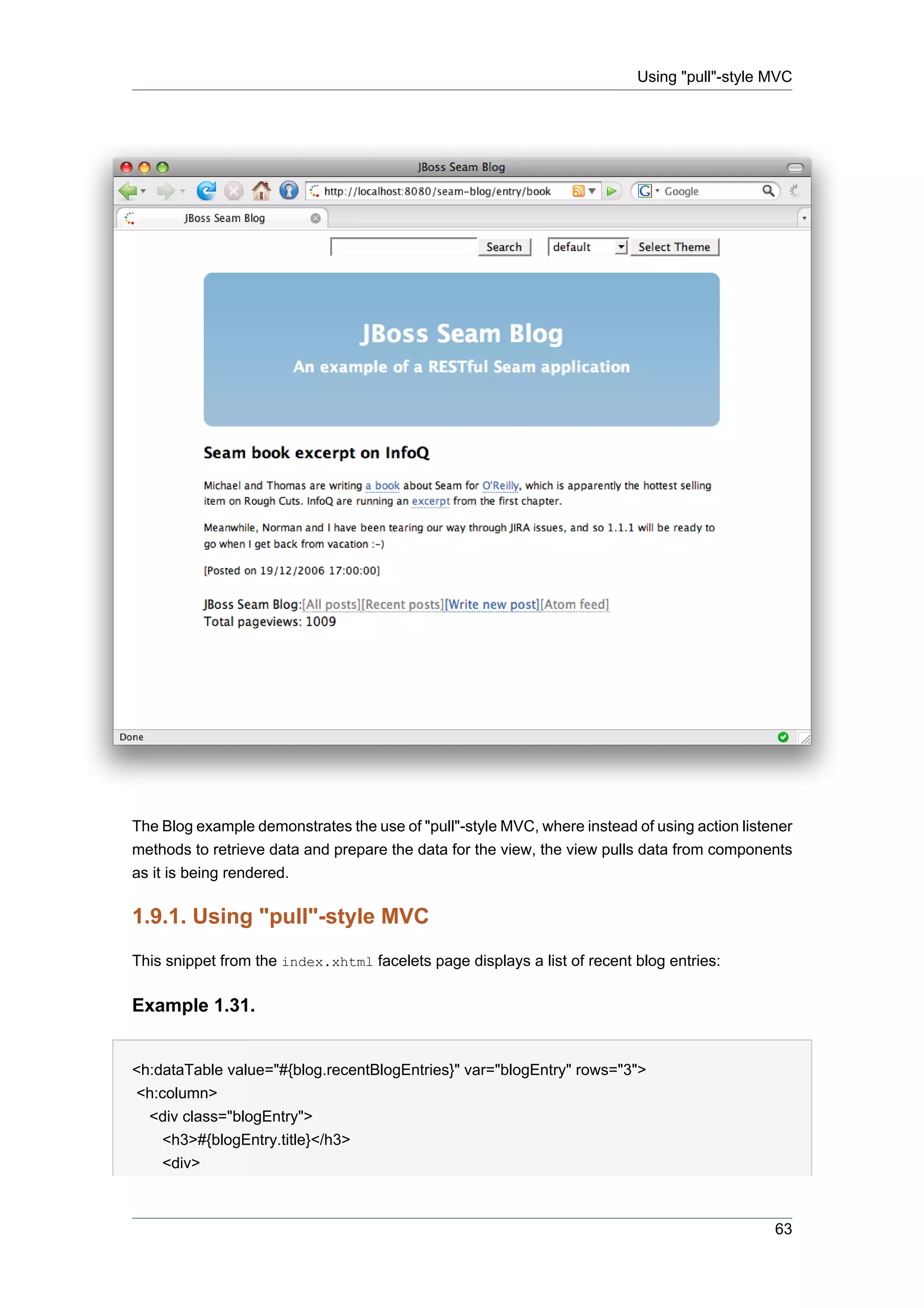 Using "pull"-style MVC




The Blog example demonstrates the use of "pull"-style MVC, where instead of using action listener
methods to retrieve data and prepare the data for the view, the view pulls data from components
as it is being rendered.

1.9.1. Using "pull"-style MVC
This snippet from the index.xhtml facelets page displays a list of recent blog entries:

Example 1.31.


<h:dataTable value="#{blog.recentBlogEntries}" var="blogEntry" rows="3">
<h:column>
  <div class="blogEntry">
    <h3>#{blogEntry.title}</h3>
    <div>



                                                                                              63
 