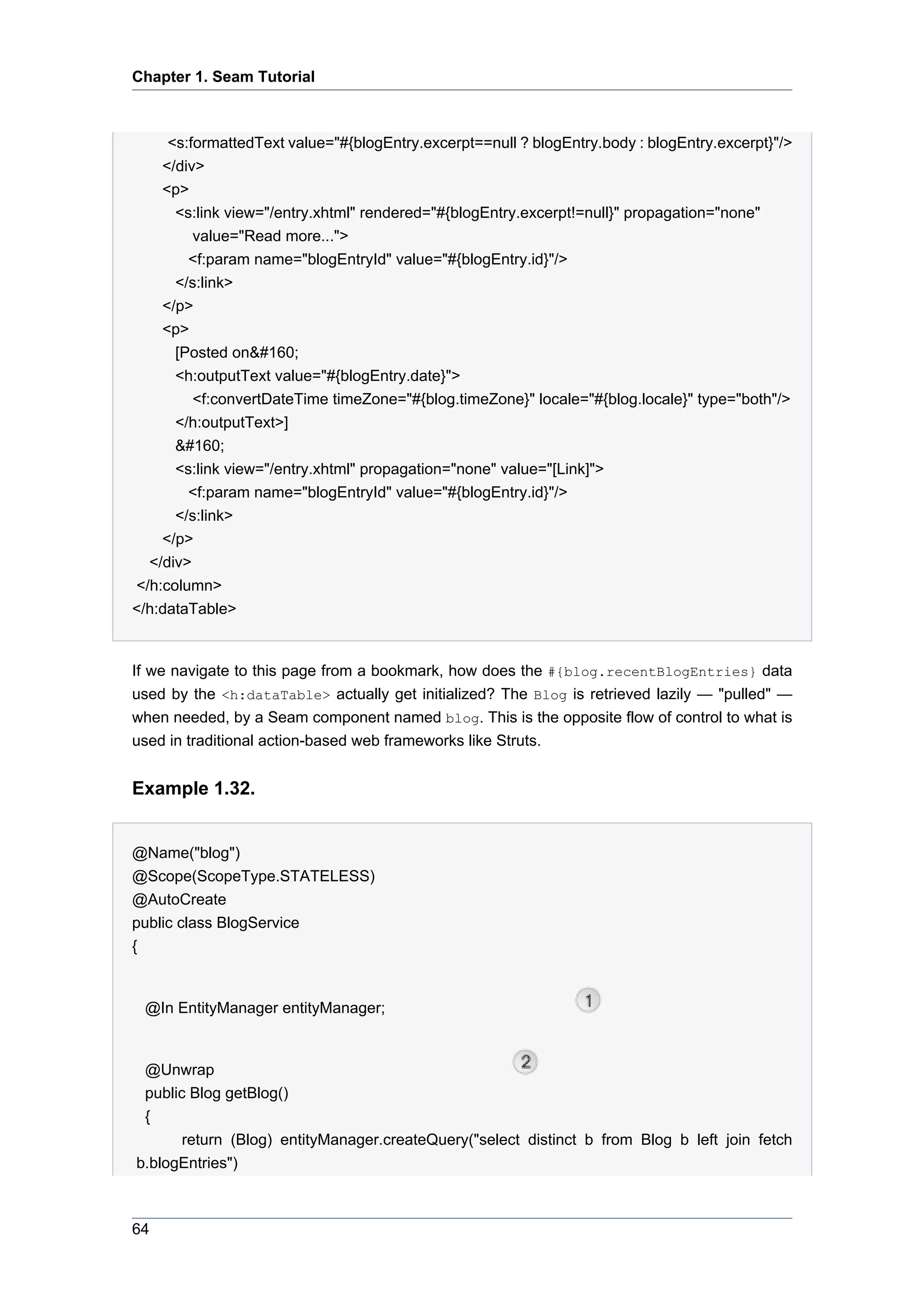 Chapter 1. Seam Tutorial



      <s:formattedText value="#{blogEntry.excerpt==null ? blogEntry.body : blogEntry.excerpt}"/>
     </div>
     <p>
       <s:link view="/entry.xhtml" rendered="#{blogEntry.excerpt!=null}" propagation="none"
          value="Read more...">
         <f:param name="blogEntryId" value="#{blogEntry.id}"/>
       </s:link>
     </p>
     <p>
       [Posted on&#160;
       <h:outputText value="#{blogEntry.date}">
          <f:convertDateTime timeZone="#{blog.timeZone}" locale="#{blog.locale}" type="both"/>
       </h:outputText>]
       &#160;
       <s:link view="/entry.xhtml" propagation="none" value="[Link]">
         <f:param name="blogEntryId" value="#{blogEntry.id}"/>
       </s:link>
    </p>
  </div>
</h:column>
</h:dataTable>


If we navigate to this page from a bookmark, how does the #{blog.recentBlogEntries} data
used by the <h:dataTable> actually get initialized? The Blog is retrieved lazily — "pulled" —
when needed, by a Seam component named blog. This is the opposite flow of control to what is
used in traditional action-based web frameworks like Struts.


Example 1.32.


@Name("blog")
@Scope(ScopeType.STATELESS)
@AutoCreate
public class BlogService
{


 @In EntityManager entityManager;


 @Unwrap
 public Blog getBlog()
 {
       return (Blog) entityManager.createQuery("select distinct b from Blog b left join fetch
b.blogEntries")



64
 