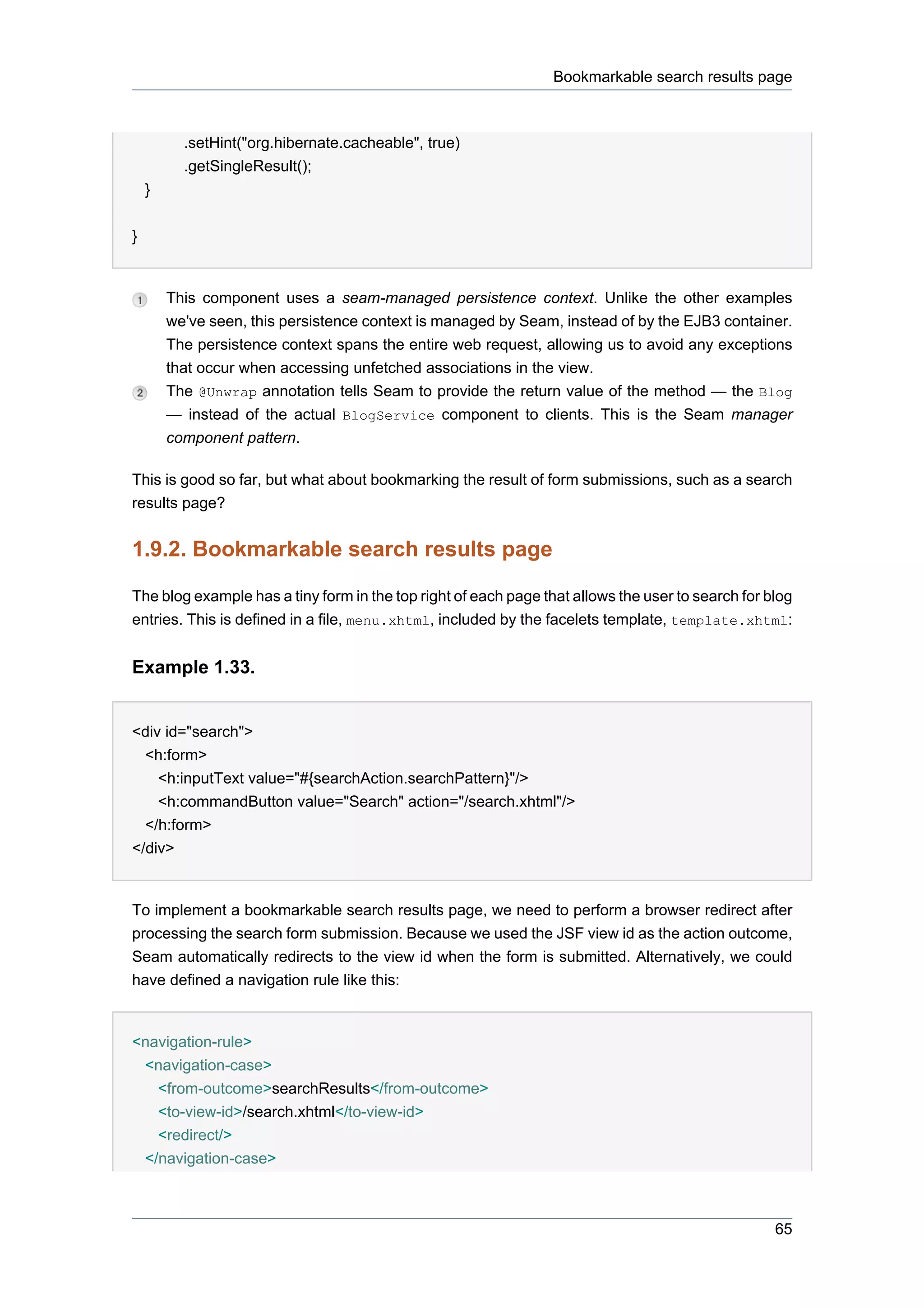 Bookmarkable search results page



          .setHint("org.hibernate.cacheable", true)
          .getSingleResult();
    }


}


        This component uses a seam-managed persistence context. Unlike the other examples
        we've seen, this persistence context is managed by Seam, instead of by the EJB3 container.
        The persistence context spans the entire web request, allowing us to avoid any exceptions
        that occur when accessing unfetched associations in the view.
        The @Unwrap annotation tells Seam to provide the return value of the method — the Blog
        — instead of the actual BlogService component to clients. This is the Seam manager
        component pattern.

This is good so far, but what about bookmarking the result of form submissions, such as a search
results page?


1.9.2. Bookmarkable search results page

The blog example has a tiny form in the top right of each page that allows the user to search for blog
entries. This is defined in a file, menu.xhtml, included by the facelets template, template.xhtml:


Example 1.33.


<div id="search">
  <h:form>
    <h:inputText value="#{searchAction.searchPattern}"/>
    <h:commandButton value="Search" action="/search.xhtml"/>
  </h:form>
</div>


To implement a bookmarkable search results page, we need to perform a browser redirect after
processing the search form submission. Because we used the JSF view id as the action outcome,
Seam automatically redirects to the view id when the form is submitted. Alternatively, we could
have defined a navigation rule like this:


<navigation-rule>
 <navigation-case>
   <from-outcome>searchResults</from-outcome>
   <to-view-id>/search.xhtml</to-view-id>
   <redirect/>
 </navigation-case>



                                                                                                   65
 