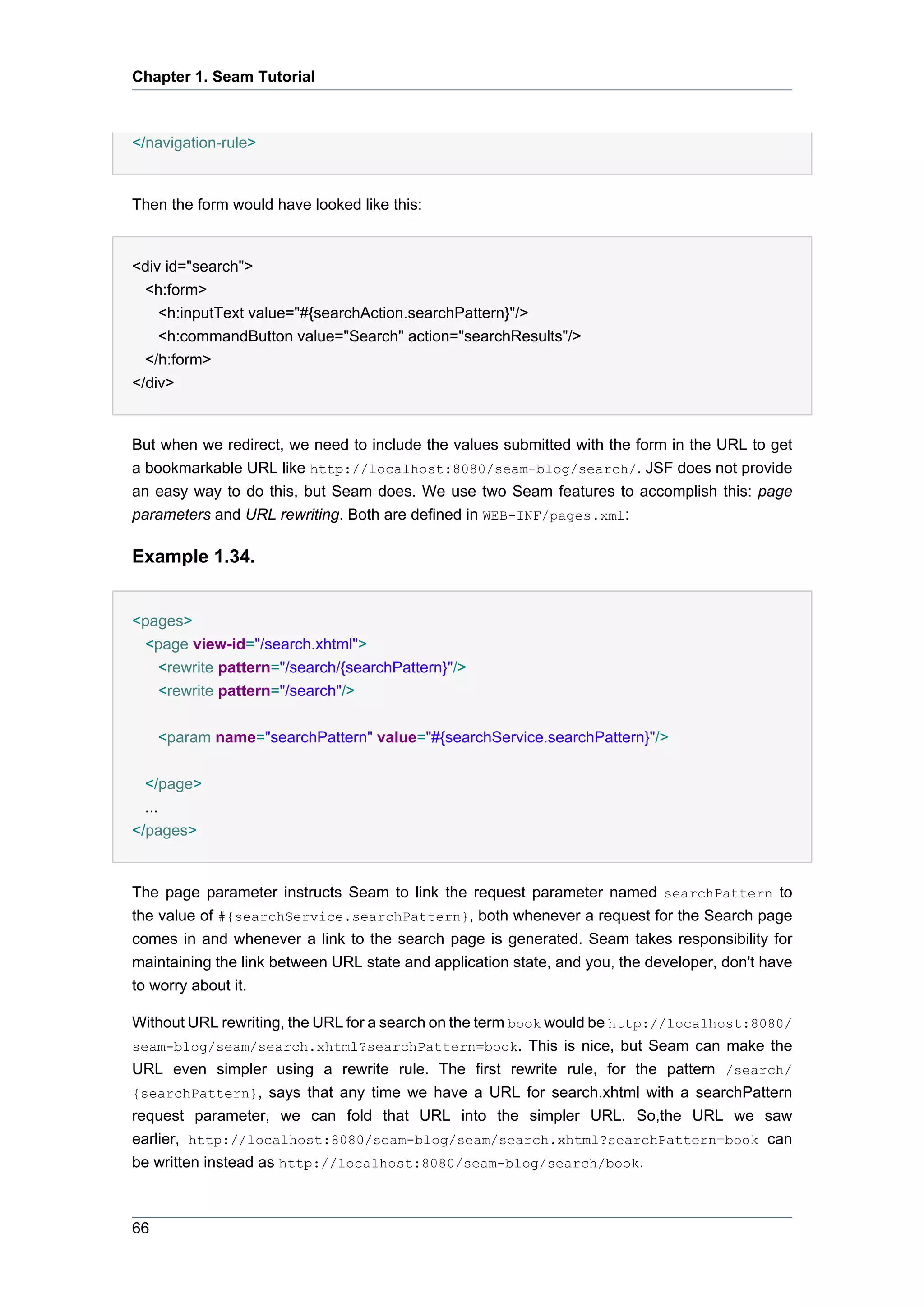 Chapter 1. Seam Tutorial



</navigation-rule>


Then the form would have looked like this:


<div id="search">
 <h:form>
    <h:inputText value="#{searchAction.searchPattern}"/>
    <h:commandButton value="Search" action="searchResults"/>
  </h:form>
</div>


But when we redirect, we need to include the values submitted with the form in the URL to get
a bookmarkable URL like http://localhost:8080/seam-blog/search/. JSF does not provide
an easy way to do this, but Seam does. We use two Seam features to accomplish this: page
parameters and URL rewriting. Both are defined in WEB-INF/pages.xml:

Example 1.34.


<pages>
 <page view-id="/search.xhtml">
   <rewrite pattern="/search/{searchPattern}"/>
   <rewrite pattern="/search"/>


     <param name="searchPattern" value="#{searchService.searchPattern}"/>


  </page>
  ...
</pages>


The page parameter instructs Seam to link the request parameter named searchPattern to
the value of #{searchService.searchPattern}, both whenever a request for the Search page
comes in and whenever a link to the search page is generated. Seam takes responsibility for
maintaining the link between URL state and application state, and you, the developer, don't have
to worry about it.

Without URL rewriting, the URL for a search on the term book would be http://localhost:8080/
seam-blog/seam/search.xhtml?searchPattern=book. This is nice, but Seam can make the
URL even simpler using a rewrite rule. The first rewrite rule, for the pattern /search/
{searchPattern}, says that any time we have a URL for search.xhtml with a searchPattern
request parameter, we can fold that URL into the simpler URL. So,the URL we saw
earlier, http://localhost:8080/seam-blog/seam/search.xhtml?searchPattern=book can
be written instead as http://localhost:8080/seam-blog/search/book.



66
 