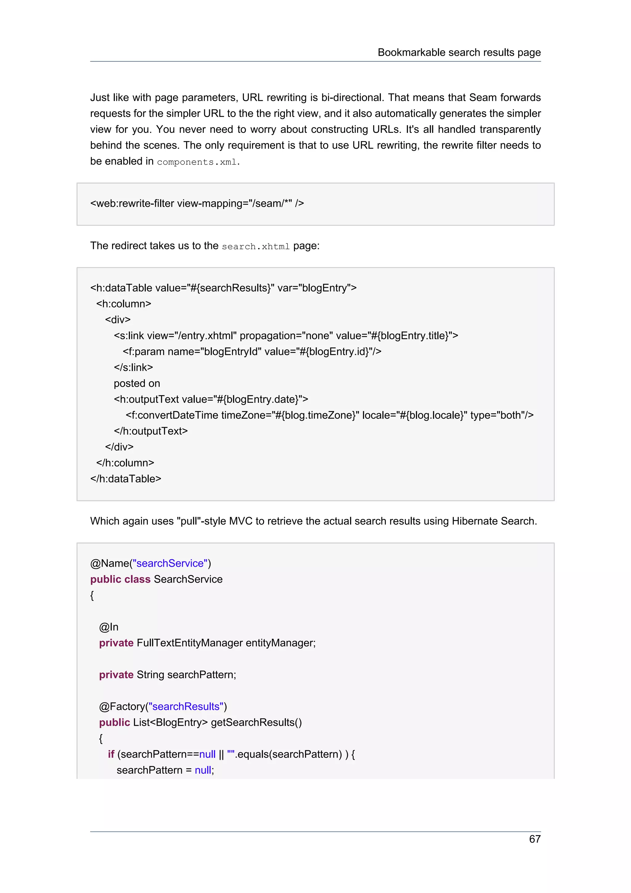 Bookmarkable search results page



Just like with page parameters, URL rewriting is bi-directional. That means that Seam forwards
requests for the simpler URL to the the right view, and it also automatically generates the simpler
view for you. You never need to worry about constructing URLs. It's all handled transparently
behind the scenes. The only requirement is that to use URL rewriting, the rewrite filter needs to
be enabled in components.xml.


<web:rewrite-filter view-mapping="/seam/*" />


The redirect takes us to the search.xhtml page:


<h:dataTable value="#{searchResults}" var="blogEntry">
 <h:column>
   <div>
     <s:link view="/entry.xhtml" propagation="none" value="#{blogEntry.title}">
       <f:param name="blogEntryId" value="#{blogEntry.id}"/>
     </s:link>
     posted on
     <h:outputText value="#{blogEntry.date}">
        <f:convertDateTime timeZone="#{blog.timeZone}" locale="#{blog.locale}" type="both"/>
     </h:outputText>
   </div>
 </h:column>
</h:dataTable>


Which again uses "pull"-style MVC to retrieve the actual search results using Hibernate Search.


@Name("searchService")
public class SearchService
{


 @In
 private FullTextEntityManager entityManager;


 private String searchPattern;


 @Factory("searchResults")
 public List<BlogEntry> getSearchResults()
 {
   if (searchPattern==null || "".equals(searchPattern) ) {
      searchPattern = null;




                                                                                                67
 