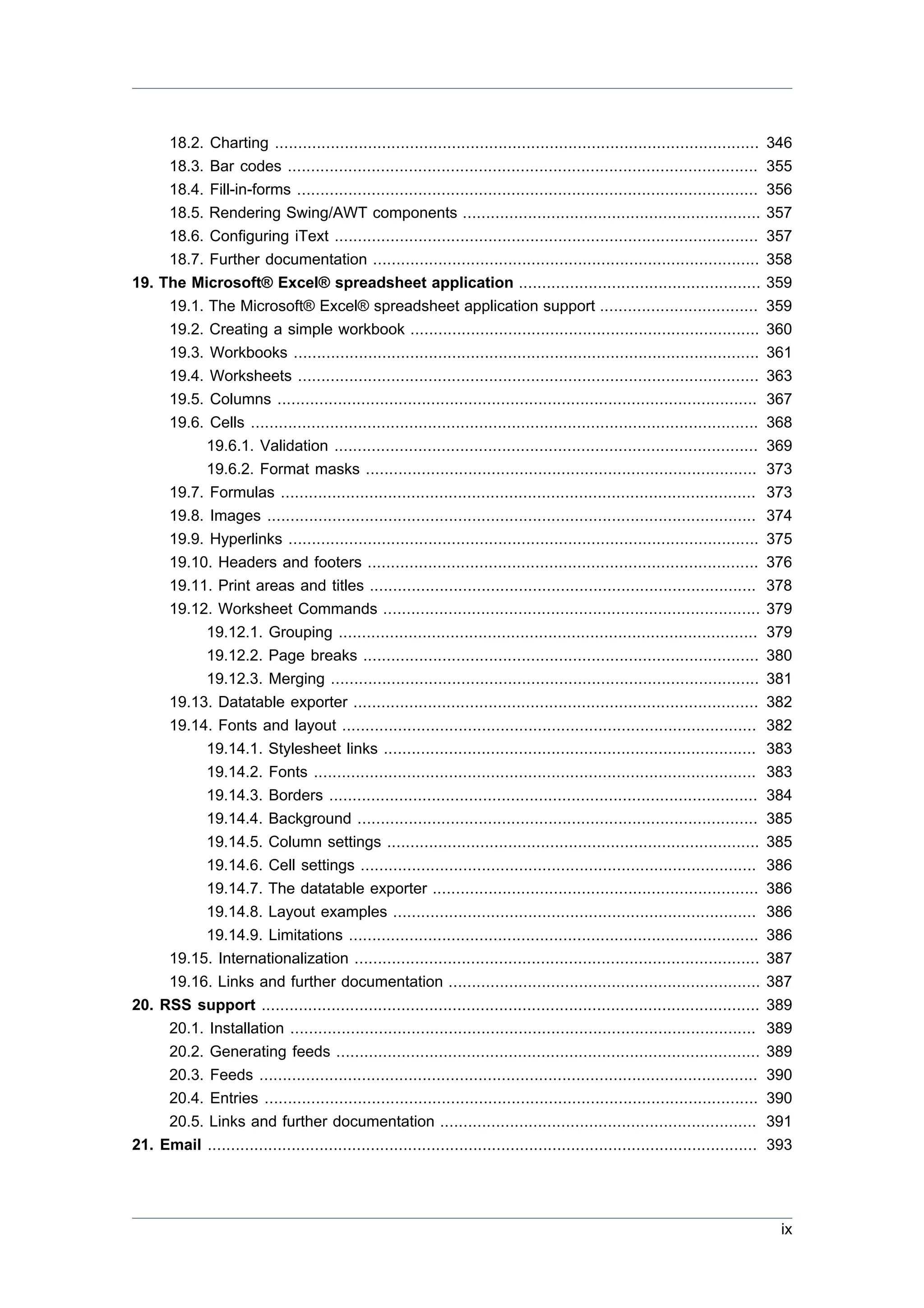 18.2. Charting ........................................................................................................       346
     18.3. Bar codes .....................................................................................................         355
     18.4. Fill-in-forms ...................................................................................................       356
     18.5. Rendering Swing/AWT components ................................................................                         357
     18.6. Configuring iText ...........................................................................................           357
     18.7. Further documentation ...................................................................................               358
19. The Microsoft® Excel® spreadsheet application ....................................................                             359
     19.1. The Microsoft® Excel® spreadsheet application support ..................................                                359
     19.2. Creating a simple workbook ...........................................................................                  360
     19.3. Workbooks ....................................................................................................          361
     19.4. Worksheets ...................................................................................................          363
     19.5. Columns .......................................................................................................         367
     19.6. Cells .............................................................................................................     368
           19.6.1. Validation ...........................................................................................          369
           19.6.2. Format masks ....................................................................................               373
     19.7. Formulas ......................................................................................................         373
     19.8. Images .........................................................................................................        374
     19.9. Hyperlinks .....................................................................................................        375
     19.10. Headers and footers ....................................................................................               376
     19.11. Print areas and titles ...................................................................................             378
     19.12. Worksheet Commands .................................................................................                   379
           19.12.1. Grouping ..........................................................................................            379
           19.12.2. Page breaks .....................................................................................              380
           19.12.3. Merging ............................................................................................           381
     19.13. Datatable exporter .......................................................................................             382
     19.14. Fonts and layout .........................................................................................             382
           19.14.1. Stylesheet links ................................................................................              383
           19.14.2. Fonts ...............................................................................................          383
           19.14.3. Borders ............................................................................................           384
           19.14.4. Background ......................................................................................              385
           19.14.5. Column settings ................................................................................               385
           19.14.6. Cell settings .....................................................................................            386
           19.14.7. The datatable exporter ......................................................................                  386
           19.14.8. Layout examples ..............................................................................                 386
           19.14.9. Limitations ........................................................................................           386
     19.15. Internationalization .......................................................................................           387
     19.16. Links and further documentation ...................................................................                    387
20. RSS support ...........................................................................................................        389
     20.1. Installation ....................................................................................................       389
     20.2. Generating feeds ...........................................................................................            389
     20.3. Feeds ...........................................................................................................       390
     20.4. Entries ..........................................................................................................      390
     20.5. Links and further documentation ....................................................................                    391
21. Email ......................................................................................................................   393




                                                                                                                                    ix
 