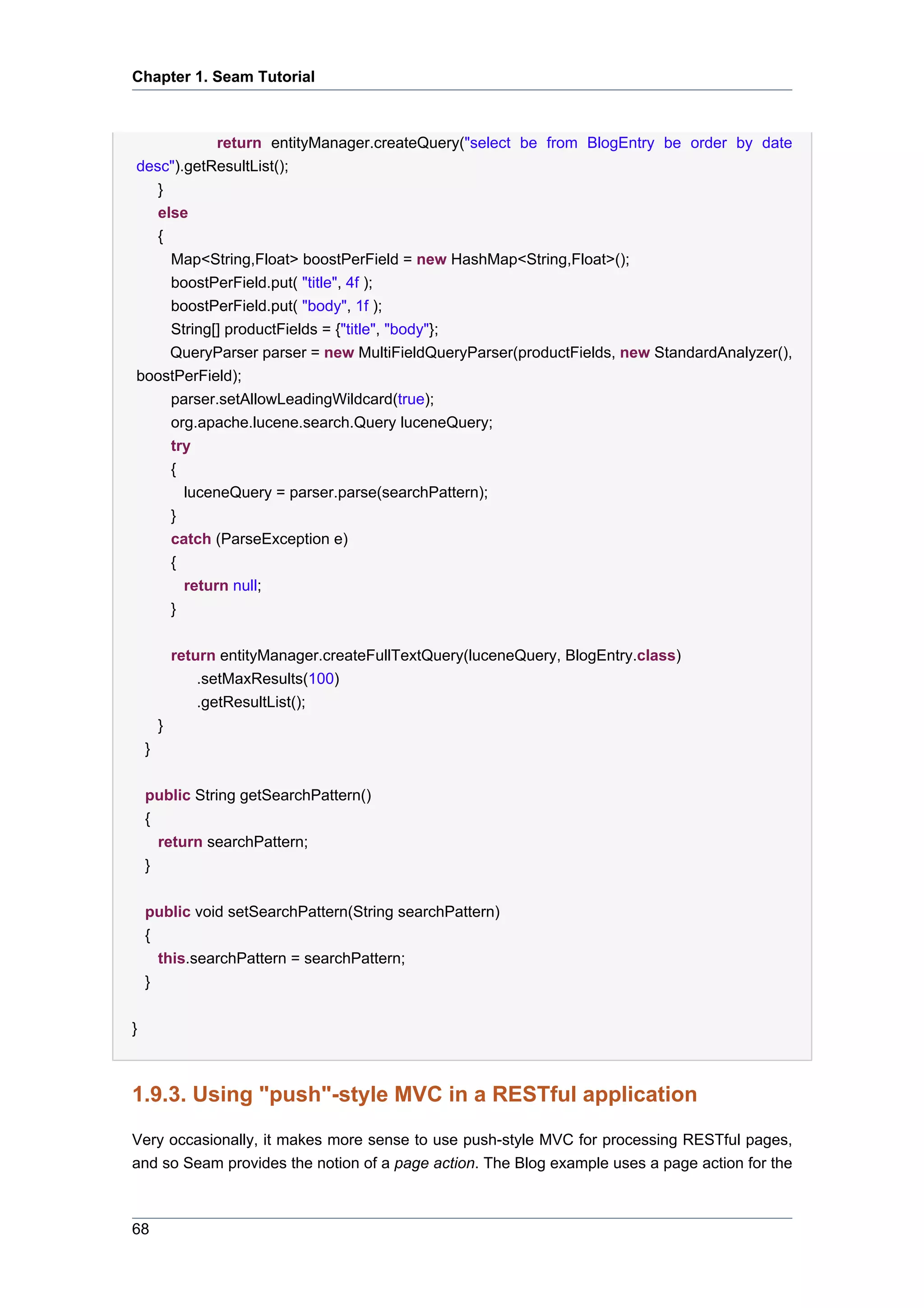 Chapter 1. Seam Tutorial



            return entityManager.createQuery("select be from BlogEntry be order by date
desc").getResultList();
   }
   else
   {
     Map<String,Float> boostPerField = new HashMap<String,Float>();
     boostPerField.put( "title", 4f );
     boostPerField.put( "body", 1f );
     String[] productFields = {"title", "body"};
     QueryParser parser = new MultiFieldQueryParser(productFields, new StandardAnalyzer(),
boostPerField);
     parser.setAllowLeadingWildcard(true);
     org.apache.lucene.search.Query luceneQuery;
     try
     {
       luceneQuery = parser.parse(searchPattern);
     }
            catch (ParseException e)
            {
              return null;
            }


            return entityManager.createFullTextQuery(luceneQuery, BlogEntry.class)
                .setMaxResults(100)
                .getResultList();
        }
    }

    public String getSearchPattern()
    {
      return searchPattern;
    }


    public void setSearchPattern(String searchPattern)
    {
      this.searchPattern = searchPattern;
    }


}



1.9.3. Using "push"-style MVC in a RESTful application
Very occasionally, it makes more sense to use push-style MVC for processing RESTful pages,
and so Seam provides the notion of a page action. The Blog example uses a page action for the



68
 