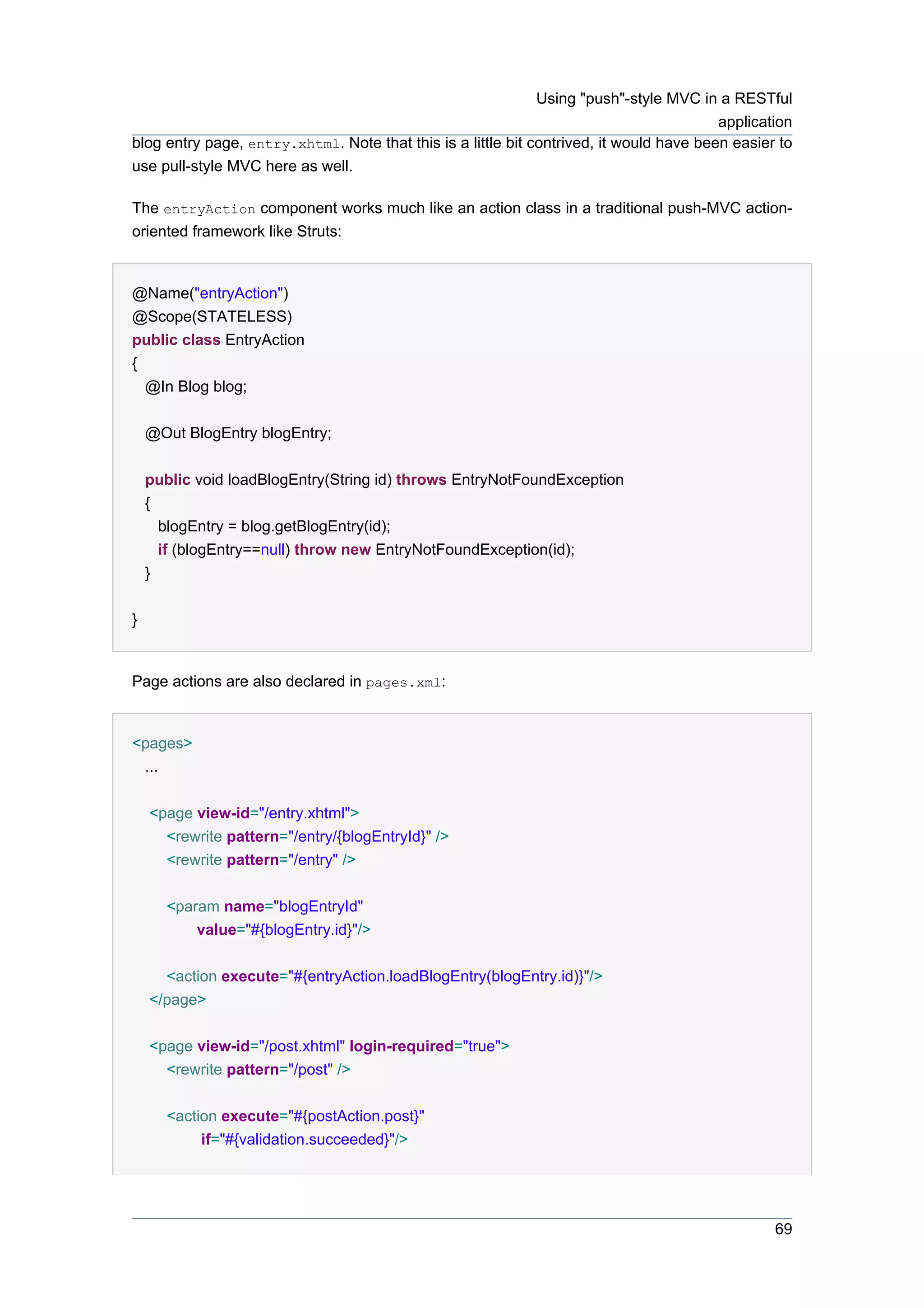 Using "push"-style MVC in a RESTful
                                                                                         application
blog entry page, entry.xhtml. Note that this is a little bit contrived, it would have been easier to
use pull-style MVC here as well.

The entryAction component works much like an action class in a traditional push-MVC action-
oriented framework like Struts:


@Name("entryAction")
@Scope(STATELESS)
public class EntryAction
{
  @In Blog blog;


    @Out BlogEntry blogEntry;


    public void loadBlogEntry(String id) throws EntryNotFoundException
    {
      blogEntry = blog.getBlogEntry(id);
      if (blogEntry==null) throw new EntryNotFoundException(id);
    }


}


Page actions are also declared in pages.xml:


<pages>
 ...


    <page view-id="/entry.xhtml">
      <rewrite pattern="/entry/{blogEntryId}" />
      <rewrite pattern="/entry" />


      <param name="blogEntryId"
          value="#{blogEntry.id}"/>


      <action execute="#{entryAction.loadBlogEntry(blogEntry.id)}"/>
    </page>


    <page view-id="/post.xhtml" login-required="true">
      <rewrite pattern="/post" />


      <action execute="#{postAction.post}"
           if="#{validation.succeeded}"/>




                                                                                                 69
 