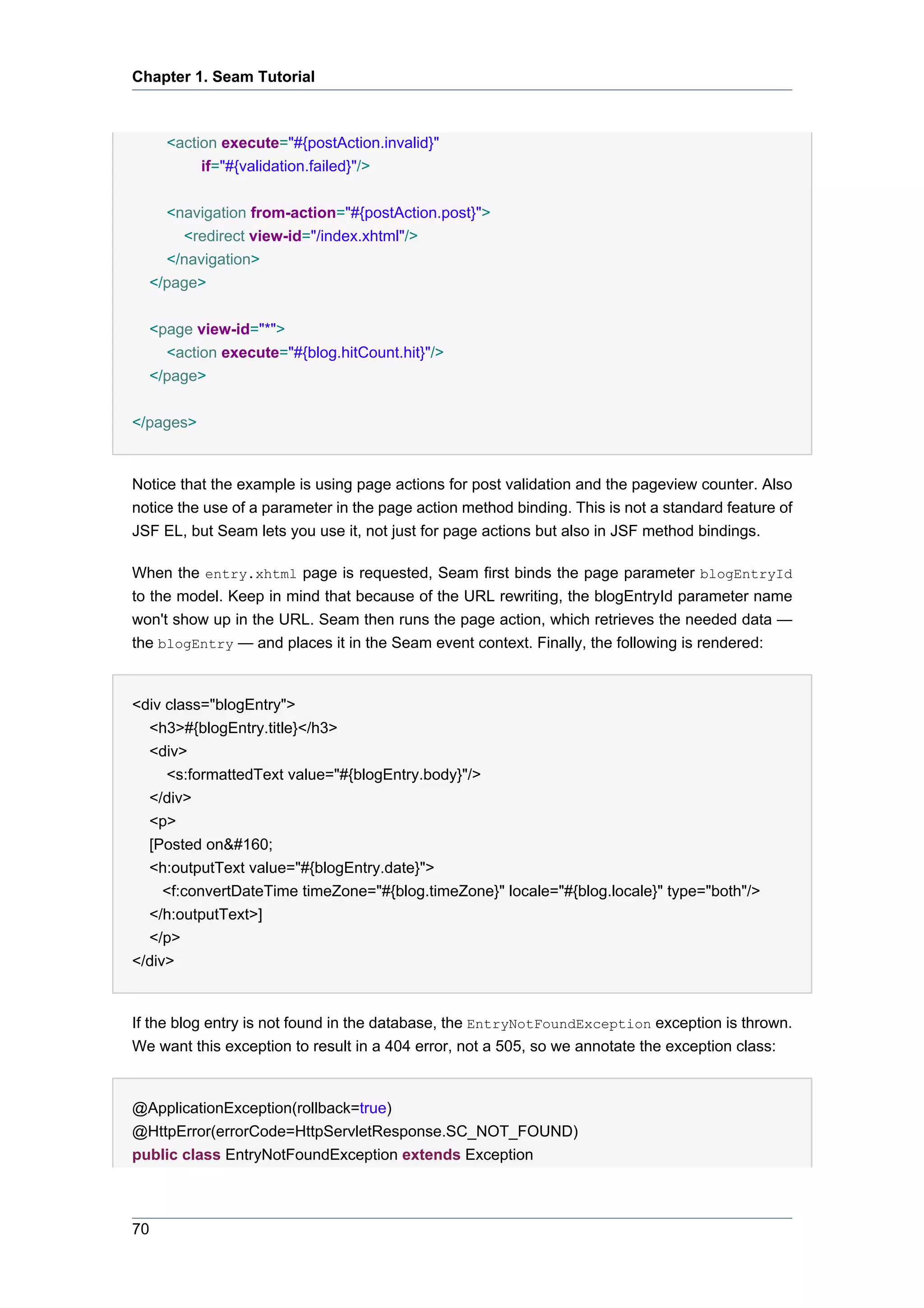 Chapter 1. Seam Tutorial



     <action execute="#{postAction.invalid}"
          if="#{validation.failed}"/>


    <navigation from-action="#{postAction.post}">
      <redirect view-id="/index.xhtml"/>
    </navigation>
  </page>

  <page view-id="*">
    <action execute="#{blog.hitCount.hit}"/>
  </page>


</pages>


Notice that the example is using page actions for post validation and the pageview counter. Also
notice the use of a parameter in the page action method binding. This is not a standard feature of
JSF EL, but Seam lets you use it, not just for page actions but also in JSF method bindings.

When the entry.xhtml page is requested, Seam first binds the page parameter blogEntryId
to the model. Keep in mind that because of the URL rewriting, the blogEntryId parameter name
won't show up in the URL. Seam then runs the page action, which retrieves the needed data —
the blogEntry — and places it in the Seam event context. Finally, the following is rendered:


<div class="blogEntry">
  <h3>#{blogEntry.title}</h3>
  <div>
     <s:formattedText value="#{blogEntry.body}"/>
  </div>
  <p>
  [Posted on&#160;
  <h:outputText value="#{blogEntry.date}">
     <f:convertDateTime timeZone="#{blog.timeZone}" locale="#{blog.locale}" type="both"/>
  </h:outputText>]
  </p>
</div>


If the blog entry is not found in the database, the EntryNotFoundException exception is thrown.
We want this exception to result in a 404 error, not a 505, so we annotate the exception class:


@ApplicationException(rollback=true)
@HttpError(errorCode=HttpServletResponse.SC_NOT_FOUND)
public class EntryNotFoundException extends Exception



70
 