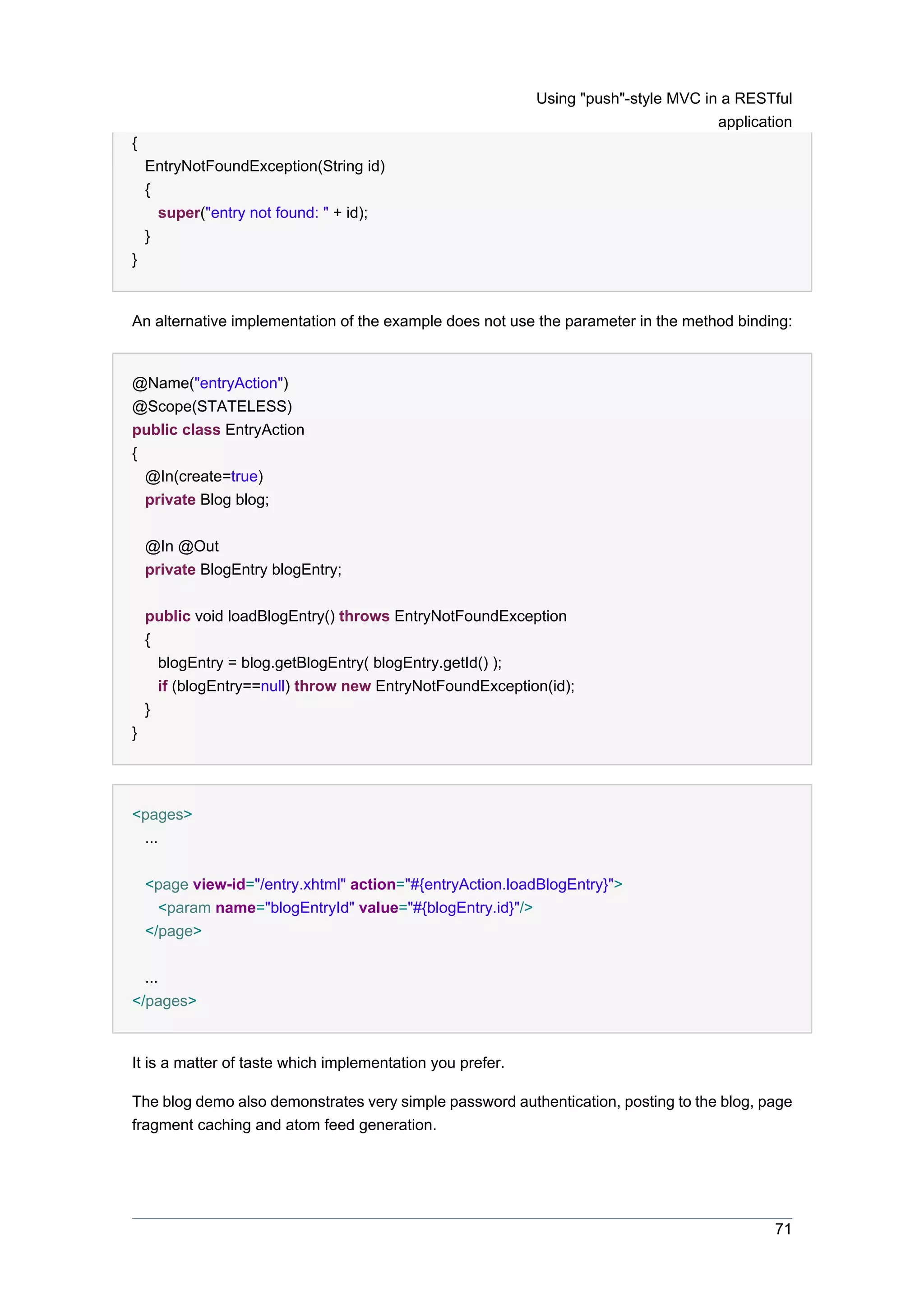 Using "push"-style MVC in a RESTful
                                                                                    application
{
    EntryNotFoundException(String id)
    {
      super("entry not found: " + id);
    }
}


An alternative implementation of the example does not use the parameter in the method binding:


@Name("entryAction")
@Scope(STATELESS)
public class EntryAction
{
  @In(create=true)
  private Blog blog;


    @In @Out
    private BlogEntry blogEntry;


    public void loadBlogEntry() throws EntryNotFoundException
    {
      blogEntry = blog.getBlogEntry( blogEntry.getId() );
      if (blogEntry==null) throw new EntryNotFoundException(id);
    }
}




<pages>
 ...


    <page view-id="/entry.xhtml" action="#{entryAction.loadBlogEntry}">
     <param name="blogEntryId" value="#{blogEntry.id}"/>
    </page>


  ...
</pages>


It is a matter of taste which implementation you prefer.

The blog demo also demonstrates very simple password authentication, posting to the blog, page
fragment caching and atom feed generation.




                                                                                            71
 