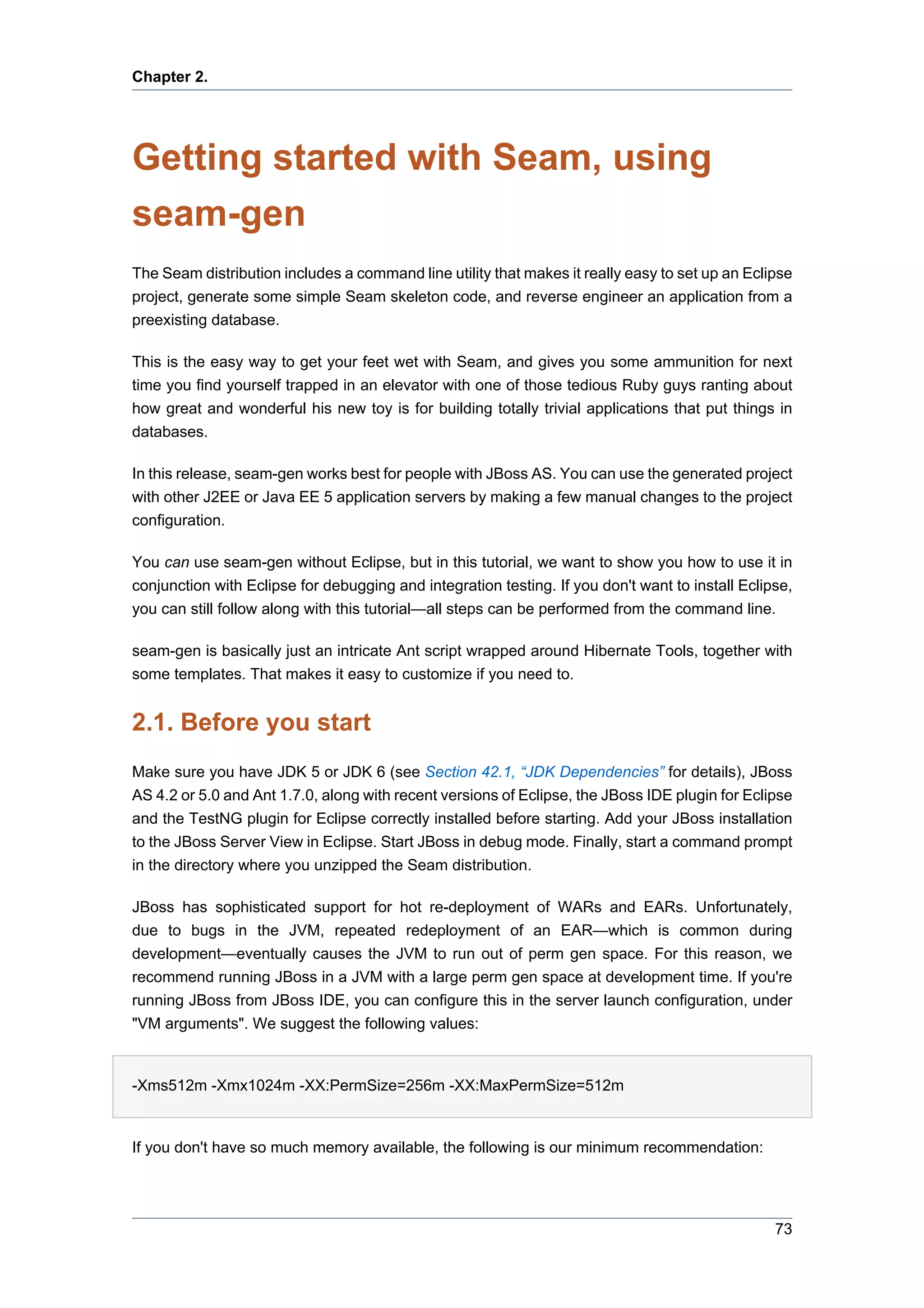 Chapter 2.




Getting started with Seam, using
seam-gen
The Seam distribution includes a command line utility that makes it really easy to set up an Eclipse
project, generate some simple Seam skeleton code, and reverse engineer an application from a
preexisting database.

This is the easy way to get your feet wet with Seam, and gives you some ammunition for next
time you find yourself trapped in an elevator with one of those tedious Ruby guys ranting about
how great and wonderful his new toy is for building totally trivial applications that put things in
databases.

In this release, seam-gen works best for people with JBoss AS. You can use the generated project
with other J2EE or Java EE 5 application servers by making a few manual changes to the project
configuration.

You can use seam-gen without Eclipse, but in this tutorial, we want to show you how to use it in
conjunction with Eclipse for debugging and integration testing. If you don't want to install Eclipse,
you can still follow along with this tutorial—all steps can be performed from the command line.

seam-gen is basically just an intricate Ant script wrapped around Hibernate Tools, together with
some templates. That makes it easy to customize if you need to.


2.1. Before you start
Make sure you have JDK 5 or JDK 6 (see Section 42.1, “JDK Dependencies” for details), JBoss
AS 4.2 or 5.0 and Ant 1.7.0, along with recent versions of Eclipse, the JBoss IDE plugin for Eclipse
and the TestNG plugin for Eclipse correctly installed before starting. Add your JBoss installation
to the JBoss Server View in Eclipse. Start JBoss in debug mode. Finally, start a command prompt
in the directory where you unzipped the Seam distribution.

JBoss has sophisticated support for hot re-deployment of WARs and EARs. Unfortunately,
due to bugs in the JVM, repeated redeployment of an EAR—which is common during
development—eventually causes the JVM to run out of perm gen space. For this reason, we
recommend running JBoss in a JVM with a large perm gen space at development time. If you're
running JBoss from JBoss IDE, you can configure this in the server launch configuration, under
"VM arguments". We suggest the following values:


-Xms512m -Xmx1024m -XX:PermSize=256m -XX:MaxPermSize=512m


If you don't have so much memory available, the following is our minimum recommendation:




                                                                                                  73
 