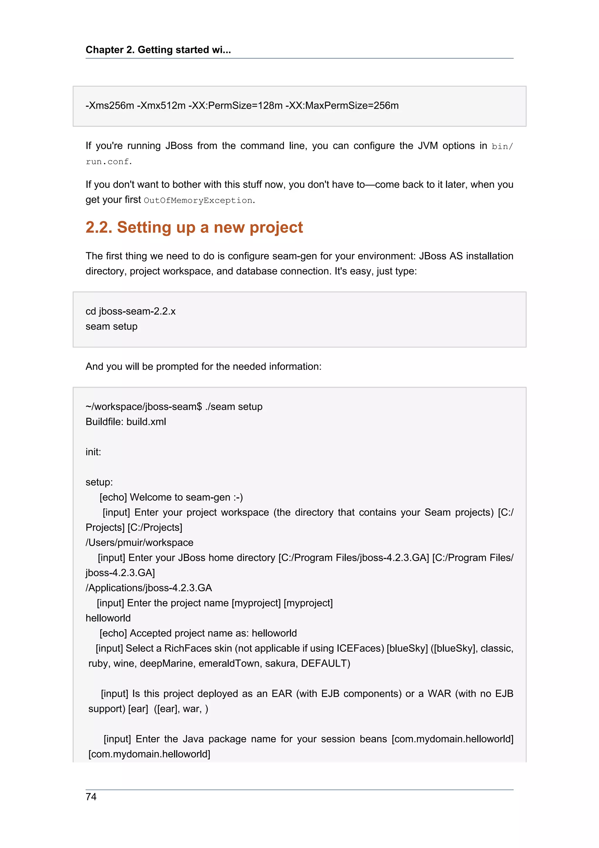 Chapter 2. Getting started wi...




-Xms256m -Xmx512m -XX:PermSize=128m -XX:MaxPermSize=256m


If you're running JBoss from the command line, you can configure the JVM options in bin/
run.conf.

If you don't want to bother with this stuff now, you don't have to—come back to it later, when you
get your first OutOfMemoryException.

2.2. Setting up a new project
The first thing we need to do is configure seam-gen for your environment: JBoss AS installation
directory, project workspace, and database connection. It's easy, just type:


cd jboss-seam-2.2.x
seam setup


And you will be prompted for the needed information:


~/workspace/jboss-seam$ ./seam setup
Buildfile: build.xml


init:


setup:
     [echo] Welcome to seam-gen :-)
      [input] Enter your project workspace (the directory that contains your Seam projects) [C:/
Projects] [C:/Projects]
/Users/pmuir/workspace
    [input] Enter your JBoss home directory [C:/Program Files/jboss-4.2.3.GA] [C:/Program Files/
jboss-4.2.3.GA]
/Applications/jboss-4.2.3.GA
   [input] Enter the project name [myproject] [myproject]
helloworld
     [echo] Accepted project name as: helloworld
   [input] Select a RichFaces skin (not applicable if using ICEFaces) [blueSky] ([blueSky], classic,
 ruby, wine, deepMarine, emeraldTown, sakura, DEFAULT)


  [input] Is this project deployed as an EAR (with EJB components) or a WAR (with no EJB
support) [ear] ([ear], war, )


   [input] Enter the Java package name for your session beans [com.mydomain.helloworld]
[com.mydomain.helloworld]



74
 