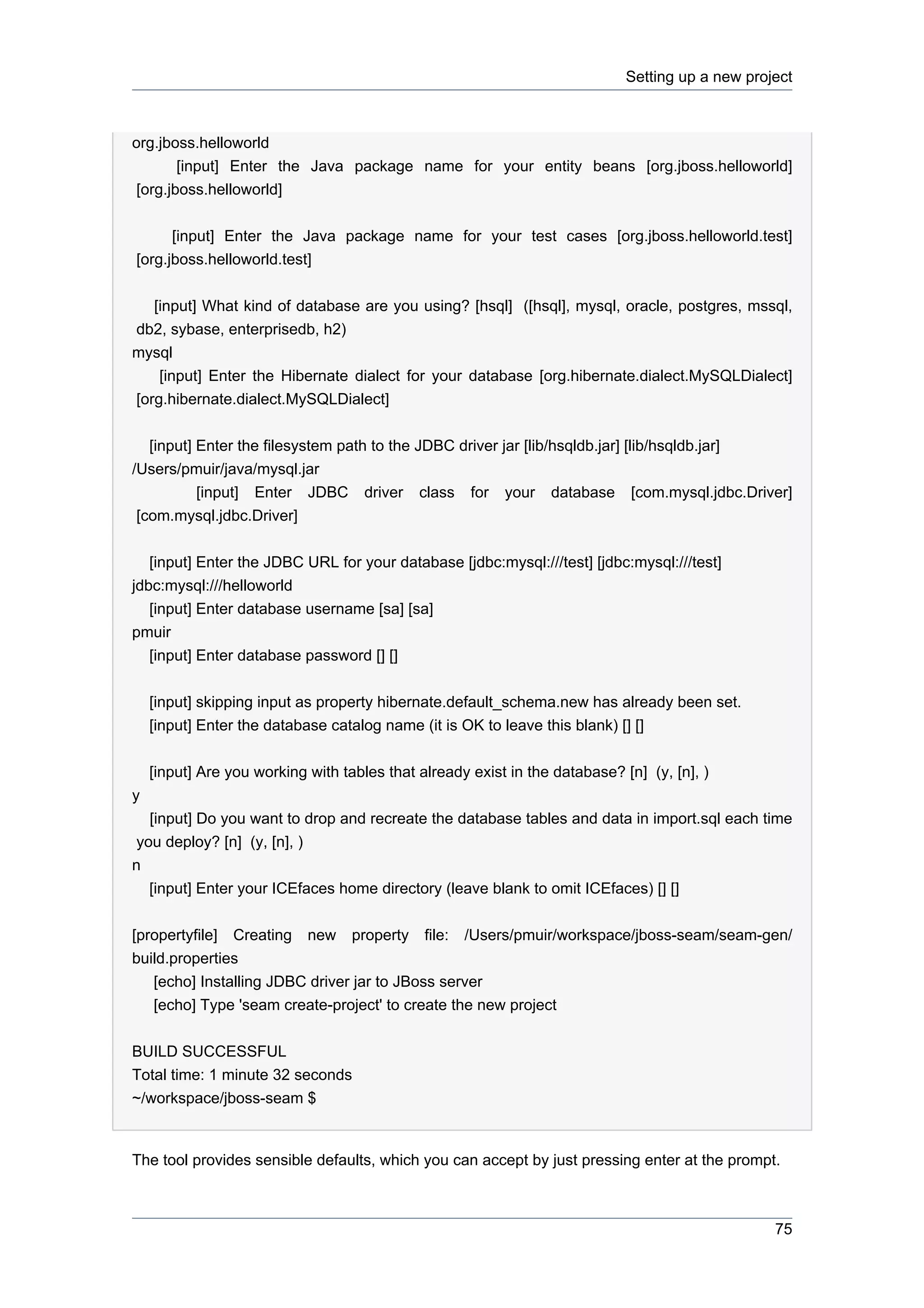 Setting up a new project



org.jboss.helloworld
        [input] Enter the Java package name for your entity beans [org.jboss.helloworld]
 [org.jboss.helloworld]


      [input] Enter the Java package name for your test cases [org.jboss.helloworld.test]
[org.jboss.helloworld.test]


   [input] What kind of database are you using? [hsql] ([hsql], mysql, oracle, postgres, mssql,
db2, sybase, enterprisedb, h2)
mysql
    [input] Enter the Hibernate dialect for your database [org.hibernate.dialect.MySQLDialect]
[org.hibernate.dialect.MySQLDialect]


   [input] Enter the filesystem path to the JDBC driver jar [lib/hsqldb.jar] [lib/hsqldb.jar]
/Users/pmuir/java/mysql.jar
           [input] Enter JDBC driver class for your database [com.mysql.jdbc.Driver]
 [com.mysql.jdbc.Driver]


   [input] Enter the JDBC URL for your database [jdbc:mysql:///test] [jdbc:mysql:///test]
jdbc:mysql:///helloworld
   [input] Enter database username [sa] [sa]
pmuir
   [input] Enter database password [] []


    [input] skipping input as property hibernate.default_schema.new has already been set.
    [input] Enter the database catalog name (it is OK to leave this blank) [] []


    [input] Are you working with tables that already exist in the database? [n] (y, [n], )
y
   [input] Do you want to drop and recreate the database tables and data in import.sql each time
 you deploy? [n] (y, [n], )
n
   [input] Enter your ICEfaces home directory (leave blank to omit ICEfaces) [] []


[propertyfile] Creating new property file: /Users/pmuir/workspace/jboss-seam/seam-gen/
build.properties
   [echo] Installing JDBC driver jar to JBoss server
   [echo] Type 'seam create-project' to create the new project


BUILD SUCCESSFUL
Total time: 1 minute 32 seconds
~/workspace/jboss-seam $


The tool provides sensible defaults, which you can accept by just pressing enter at the prompt.



                                                                                                  75
 