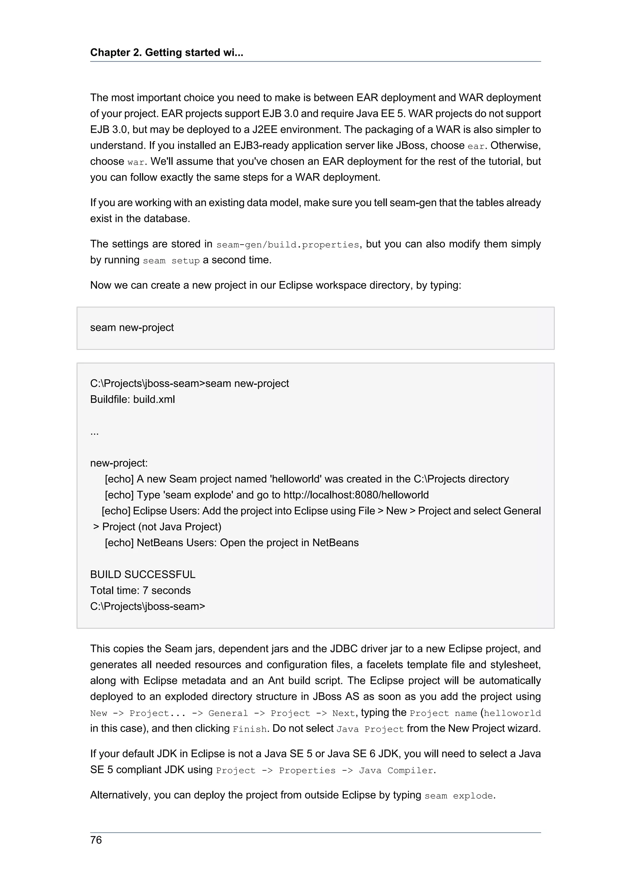 Chapter 2. Getting started wi...



The most important choice you need to make is between EAR deployment and WAR deployment
of your project. EAR projects support EJB 3.0 and require Java EE 5. WAR projects do not support
EJB 3.0, but may be deployed to a J2EE environment. The packaging of a WAR is also simpler to
understand. If you installed an EJB3-ready application server like JBoss, choose ear. Otherwise,
choose war. We'll assume that you've chosen an EAR deployment for the rest of the tutorial, but
you can follow exactly the same steps for a WAR deployment.

If you are working with an existing data model, make sure you tell seam-gen that the tables already
exist in the database.

The settings are stored in seam-gen/build.properties, but you can also modify them simply
by running seam setup a second time.

Now we can create a new project in our Eclipse workspace directory, by typing:


seam new-project




C:Projectsjboss-seam>seam new-project
Buildfile: build.xml


...


new-project:
    [echo] A new Seam project named 'helloworld' was created in the C:Projects directory
    [echo] Type 'seam explode' and go to http://localhost:8080/helloworld
   [echo] Eclipse Users: Add the project into Eclipse using File > New > Project and select General
 > Project (not Java Project)
    [echo] NetBeans Users: Open the project in NetBeans


BUILD SUCCESSFUL
Total time: 7 seconds
C:Projectsjboss-seam>


This copies the Seam jars, dependent jars and the JDBC driver jar to a new Eclipse project, and
generates all needed resources and configuration files, a facelets template file and stylesheet,
along with Eclipse metadata and an Ant build script. The Eclipse project will be automatically
deployed to an exploded directory structure in JBoss AS as soon as you add the project using
New -> Project... -> General -> Project -> Next, typing the Project name (helloworld
in this case), and then clicking Finish. Do not select Java Project from the New Project wizard.

If your default JDK in Eclipse is not a Java SE 5 or Java SE 6 JDK, you will need to select a Java
SE 5 compliant JDK using Project -> Properties -> Java Compiler.

Alternatively, you can deploy the project from outside Eclipse by typing seam explode.



76
 